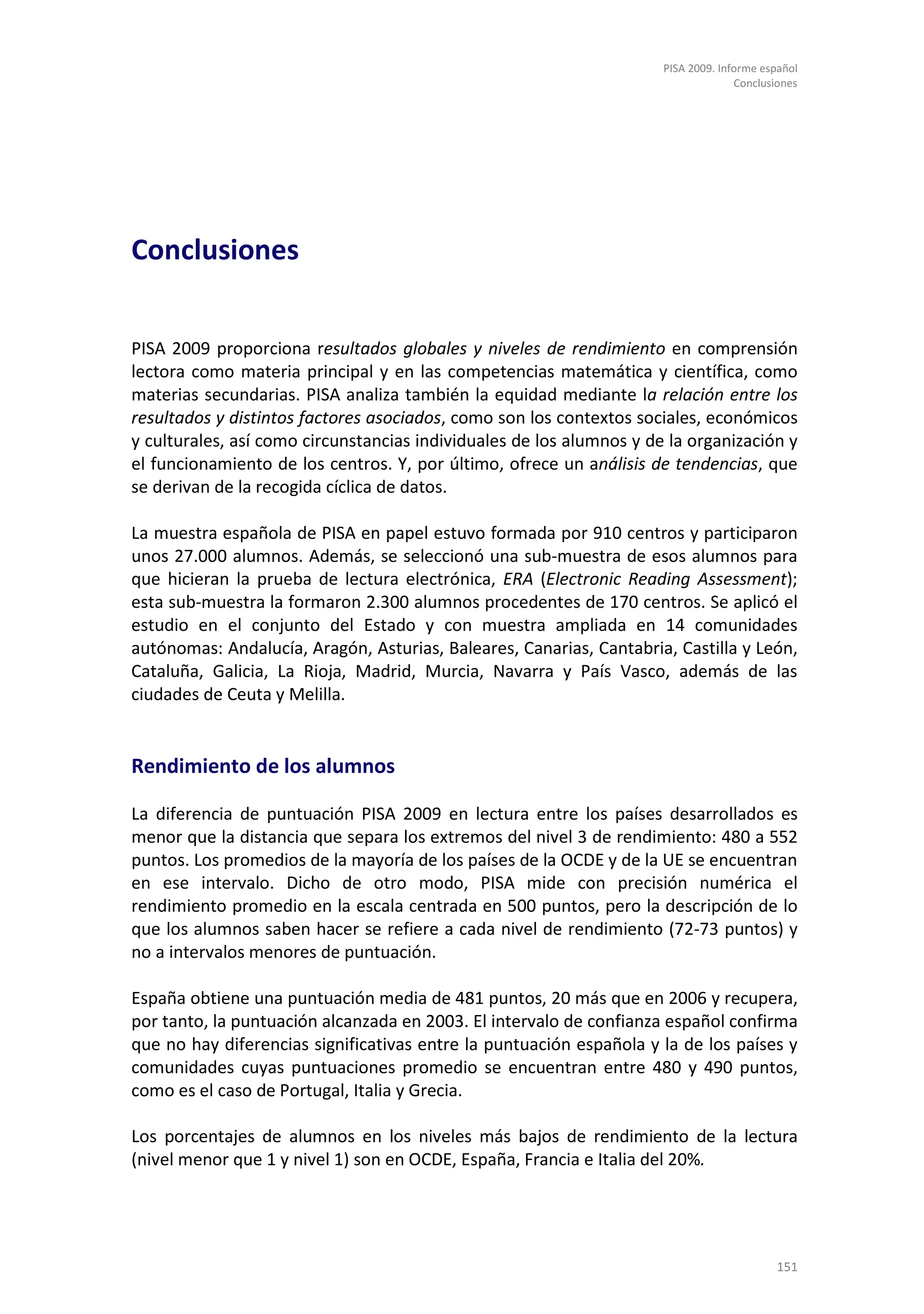 PISA 2009. Informe español
                                                                                    Conclusiones




Conclusiones


PISA 2009 proporciona resultados globales y niveles de rendimiento en comprensión
lectora como materia principal y en las competencias matemática y científica, como
materias secundarias. PISA analiza también la equidad mediante la relación entre los
resultados y distintos factores asociados, como son los contextos sociales, económicos
y culturales, así como circunstancias individuales de los alumnos y de la organización y
el funcionamiento de los centros. Y, por último, ofrece un análisis de tendencias, que
se derivan de la recogida cíclica de datos.

La muestra española de PISA en papel estuvo formada por 910 centros y participaron
unos 27.000 alumnos. Además, se seleccionó una sub-muestra de esos alumnos para
que hicieran la prueba de lectura electrónica, ERA (Electronic Reading Assessment);
esta sub-muestra la formaron 2.300 alumnos procedentes de 170 centros. Se aplicó el
estudio en el conjunto del Estado y con muestra ampliada en 14 comunidades
autónomas: Andalucía, Aragón, Asturias, Baleares, Canarias, Cantabria, Castilla y León,
Cataluña, Galicia, La Rioja, Madrid, Murcia, Navarra y País Vasco, además de las
ciudades de Ceuta y Melilla.


Rendimiento de los alumnos

La diferencia de puntuación PISA 2009 en lectura entre los países desarrollados es
menor que la distancia que separa los extremos del nivel 3 de rendimiento: 480 a 552
puntos. Los promedios de la mayoría de los países de la OCDE y de la UE se encuentran
en ese intervalo. Dicho de otro modo, PISA mide con precisión numérica el
rendimiento promedio en la escala centrada en 500 puntos, pero la descripción de lo
que los alumnos saben hacer se refiere a cada nivel de rendimiento (72-73 puntos) y
no a intervalos menores de puntuación.

España obtiene una puntuación media de 481 puntos, 20 más que en 2006 y recupera,
por tanto, la puntuación alcanzada en 2003. El intervalo de confianza español confirma
que no hay diferencias significativas entre la puntuación española y la de los países y
comunidades cuyas puntuaciones promedio se encuentran entre 480 y 490 puntos,
como es el caso de Portugal, Italia y Grecia.

Los porcentajes de alumnos en los niveles más bajos de rendimiento de la lectura
(nivel menor que 1 y nivel 1) son en OCDE, España, Francia e Italia del 20%.




                                                                                           151
 