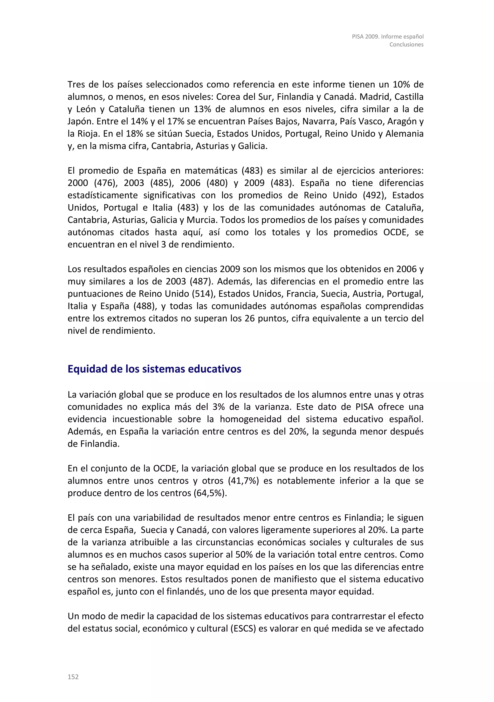 PISA 2009. Informe español
                                                                                   Conclusiones




Tres de los países seleccionados como referencia en este informe tienen un 10% de
alumnos, o menos, en esos niveles: Corea del Sur, Finlandia y Canadá. Madrid, Castilla
y León y Cataluña tienen un 13% de alumnos en esos niveles, cifra similar a la de
Japón. Entre el 14% y el 17% se encuentran Países Bajos, Navarra, País Vasco, Aragón y
la Rioja. En el 18% se sitúan Suecia, Estados Unidos, Portugal, Reino Unido y Alemania
y, en la misma cifra, Cantabria, Asturias y Galicia.

El promedio de España en matemáticas (483) es similar al de ejercicios anteriores:
2000 (476), 2003 (485), 2006 (480) y 2009 (483). España no tiene diferencias
estadísticamente significativas con los promedios de Reino Unido (492), Estados
Unidos, Portugal e Italia (483) y los de las comunidades autónomas de Cataluña,
Cantabria, Asturias, Galicia y Murcia. Todos los promedios de los países y comunidades
autónomas citados hasta aquí, así como los totales y los promedios OCDE, se
encuentran en el nivel 3 de rendimiento.

Los resultados españoles en ciencias 2009 son los mismos que los obtenidos en 2006 y
muy similares a los de 2003 (487). Además, las diferencias en el promedio entre las
puntuaciones de Reino Unido (514), Estados Unidos, Francia, Suecia, Austria, Portugal,
Italia y España (488), y todas las comunidades autónomas españolas comprendidas
entre los extremos citados no superan los 26 puntos, cifra equivalente a un tercio del
nivel de rendimiento.


Equidad de los sistemas educativos

La variación global que se produce en los resultados de los alumnos entre unas y otras
comunidades no explica más del 3% de la varianza. Este dato de PISA ofrece una
evidencia incuestionable sobre la homogeneidad del sistema educativo español.
Además, en España la variación entre centros es del 20%, la segunda menor después
de Finlandia.

En el conjunto de la OCDE, la variación global que se produce en los resultados de los
alumnos entre unos centros y otros (41,7%) es notablemente inferior a la que se
produce dentro de los centros (64,5%).

El país con una variabilidad de resultados menor entre centros es Finlandia; le siguen
de cerca España, Suecia y Canadá, con valores ligeramente superiores al 20%. La parte
de la varianza atribuible a las circunstancias económicas sociales y culturales de sus
alumnos es en muchos casos superior al 50% de la variación total entre centros. Como
se ha señalado, existe una mayor equidad en los países en los que las diferencias entre
centros son menores. Estos resultados ponen de manifiesto que el sistema educativo
español es, junto con el finlandés, uno de los que presenta mayor equidad.

Un modo de medir la capacidad de los sistemas educativos para contrarrestar el efecto
del estatus social, económico y cultural (ESCS) es valorar en qué medida se ve afectado



152
 