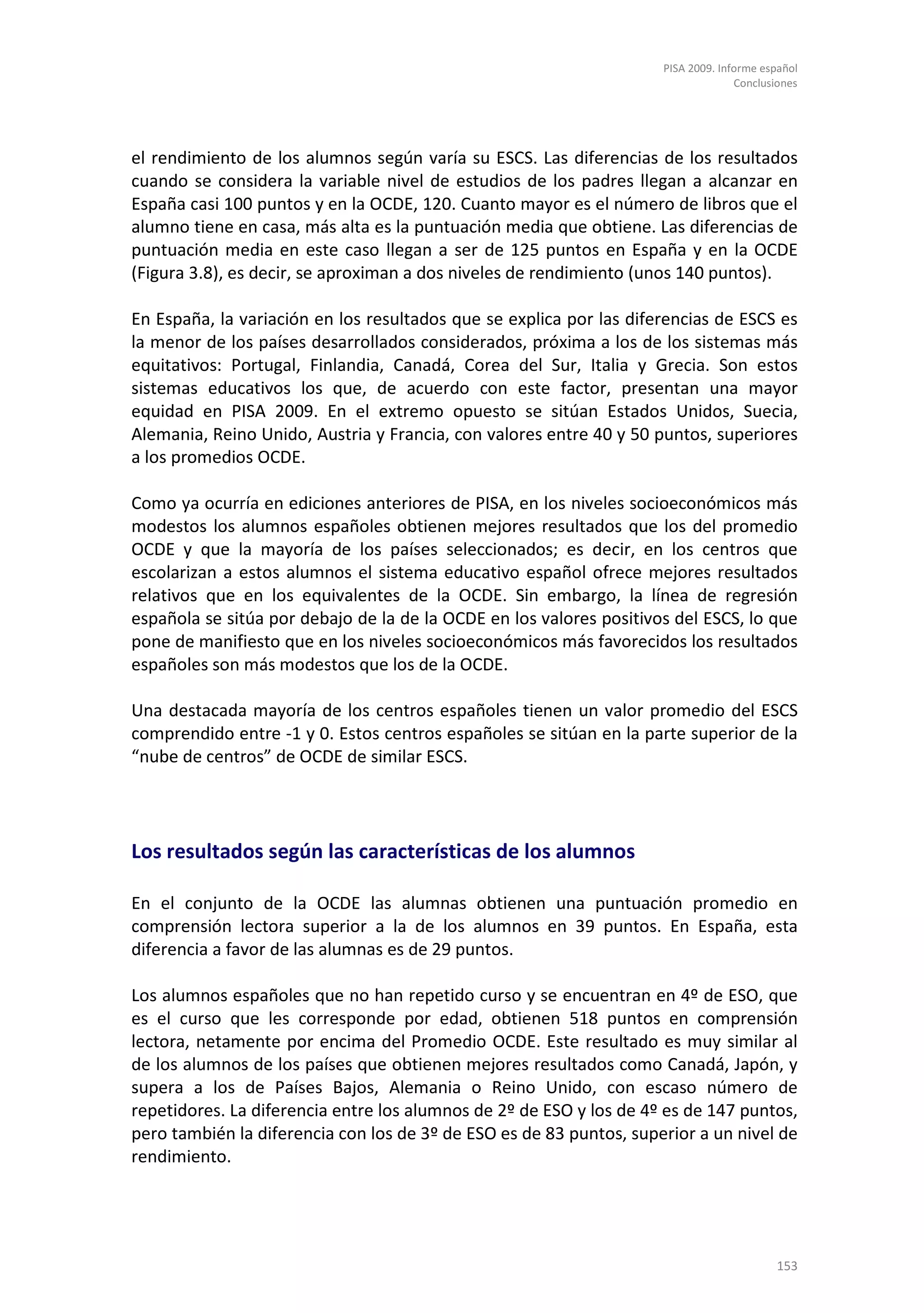 PISA 2009. Informe español
                                                                                   Conclusiones




el rendimiento de los alumnos según varía su ESCS. Las diferencias de los resultados
cuando se considera la variable nivel de estudios de los padres llegan a alcanzar en
España casi 100 puntos y en la OCDE, 120. Cuanto mayor es el número de libros que el
alumno tiene en casa, más alta es la puntuación media que obtiene. Las diferencias de
puntuación media en este caso llegan a ser de 125 puntos en España y en la OCDE
(Figura 3.8), es decir, se aproximan a dos niveles de rendimiento (unos 140 puntos).

En España, la variación en los resultados que se explica por las diferencias de ESCS es
la menor de los países desarrollados considerados, próxima a los de los sistemas más
equitativos: Portugal, Finlandia, Canadá, Corea del Sur, Italia y Grecia. Son estos
sistemas educativos los que, de acuerdo con este factor, presentan una mayor
equidad en PISA 2009. En el extremo opuesto se sitúan Estados Unidos, Suecia,
Alemania, Reino Unido, Austria y Francia, con valores entre 40 y 50 puntos, superiores
a los promedios OCDE.

Como ya ocurría en ediciones anteriores de PISA, en los niveles socioeconómicos más
modestos los alumnos españoles obtienen mejores resultados que los del promedio
OCDE y que la mayoría de los países seleccionados; es decir, en los centros que
escolarizan a estos alumnos el sistema educativo español ofrece mejores resultados
relativos que en los equivalentes de la OCDE. Sin embargo, la línea de regresión
española se sitúa por debajo de la de la OCDE en los valores positivos del ESCS, lo que
pone de manifiesto que en los niveles socioeconómicos más favorecidos los resultados
españoles son más modestos que los de la OCDE.

Una destacada mayoría de los centros españoles tienen un valor promedio del ESCS
comprendido entre -1 y 0. Estos centros españoles se sitúan en la parte superior de la
“nube de centros” de OCDE de similar ESCS.




Los resultados según las características de los alumnos

En el conjunto de la OCDE las alumnas obtienen una puntuación promedio en
comprensión lectora superior a la de los alumnos en 39 puntos. En España, esta
diferencia a favor de las alumnas es de 29 puntos.

Los alumnos españoles que no han repetido curso y se encuentran en 4º de ESO, que
es el curso que les corresponde por edad, obtienen 518 puntos en comprensión
lectora, netamente por encima del Promedio OCDE. Este resultado es muy similar al
de los alumnos de los países que obtienen mejores resultados como Canadá, Japón, y
supera a los de Países Bajos, Alemania o Reino Unido, con escaso número de
repetidores. La diferencia entre los alumnos de 2º de ESO y los de 4º es de 147 puntos,
pero también la diferencia con los de 3º de ESO es de 83 puntos, superior a un nivel de
rendimiento.




                                                                                          153
 