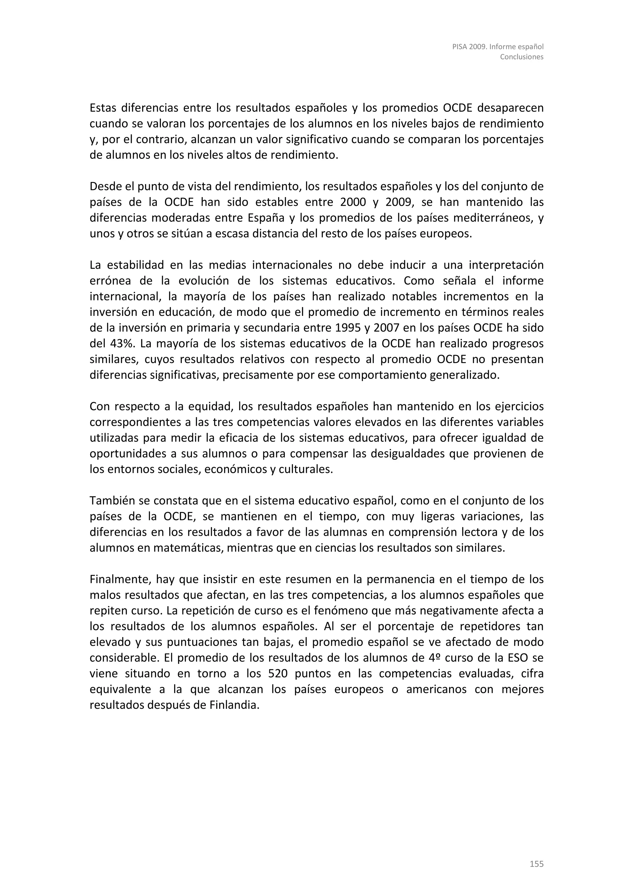 PISA 2009. Informe español
                                                                                   Conclusiones




Estas diferencias entre los resultados españoles y los promedios OCDE desaparecen
cuando se valoran los porcentajes de los alumnos en los niveles bajos de rendimiento
y, por el contrario, alcanzan un valor significativo cuando se comparan los porcentajes
de alumnos en los niveles altos de rendimiento.

Desde el punto de vista del rendimiento, los resultados españoles y los del conjunto de
países de la OCDE han sido estables entre 2000 y 2009, se han mantenido las
diferencias moderadas entre España y los promedios de los países mediterráneos, y
unos y otros se sitúan a escasa distancia del resto de los países europeos.

La estabilidad en las medias internacionales no debe inducir a una interpretación
errónea de la evolución de los sistemas educativos. Como señala el informe
internacional, la mayoría de los países han realizado notables incrementos en la
inversión en educación, de modo que el promedio de incremento en términos reales
de la inversión en primaria y secundaria entre 1995 y 2007 en los países OCDE ha sido
del 43%. La mayoría de los sistemas educativos de la OCDE han realizado progresos
similares, cuyos resultados relativos con respecto al promedio OCDE no presentan
diferencias significativas, precisamente por ese comportamiento generalizado.

Con respecto a la equidad, los resultados españoles han mantenido en los ejercicios
correspondientes a las tres competencias valores elevados en las diferentes variables
utilizadas para medir la eficacia de los sistemas educativos, para ofrecer igualdad de
oportunidades a sus alumnos o para compensar las desigualdades que provienen de
los entornos sociales, económicos y culturales.

También se constata que en el sistema educativo español, como en el conjunto de los
países de la OCDE, se mantienen en el tiempo, con muy ligeras variaciones, las
diferencias en los resultados a favor de las alumnas en comprensión lectora y de los
alumnos en matemáticas, mientras que en ciencias los resultados son similares.

Finalmente, hay que insistir en este resumen en la permanencia en el tiempo de los
malos resultados que afectan, en las tres competencias, a los alumnos españoles que
repiten curso. La repetición de curso es el fenómeno que más negativamente afecta a
los resultados de los alumnos españoles. Al ser el porcentaje de repetidores tan
elevado y sus puntuaciones tan bajas, el promedio español se ve afectado de modo
considerable. El promedio de los resultados de los alumnos de 4º curso de la ESO se
viene situando en torno a los 520 puntos en las competencias evaluadas, cifra
equivalente a la que alcanzan los países europeos o americanos con mejores
resultados después de Finlandia.




                                                                                          155
 