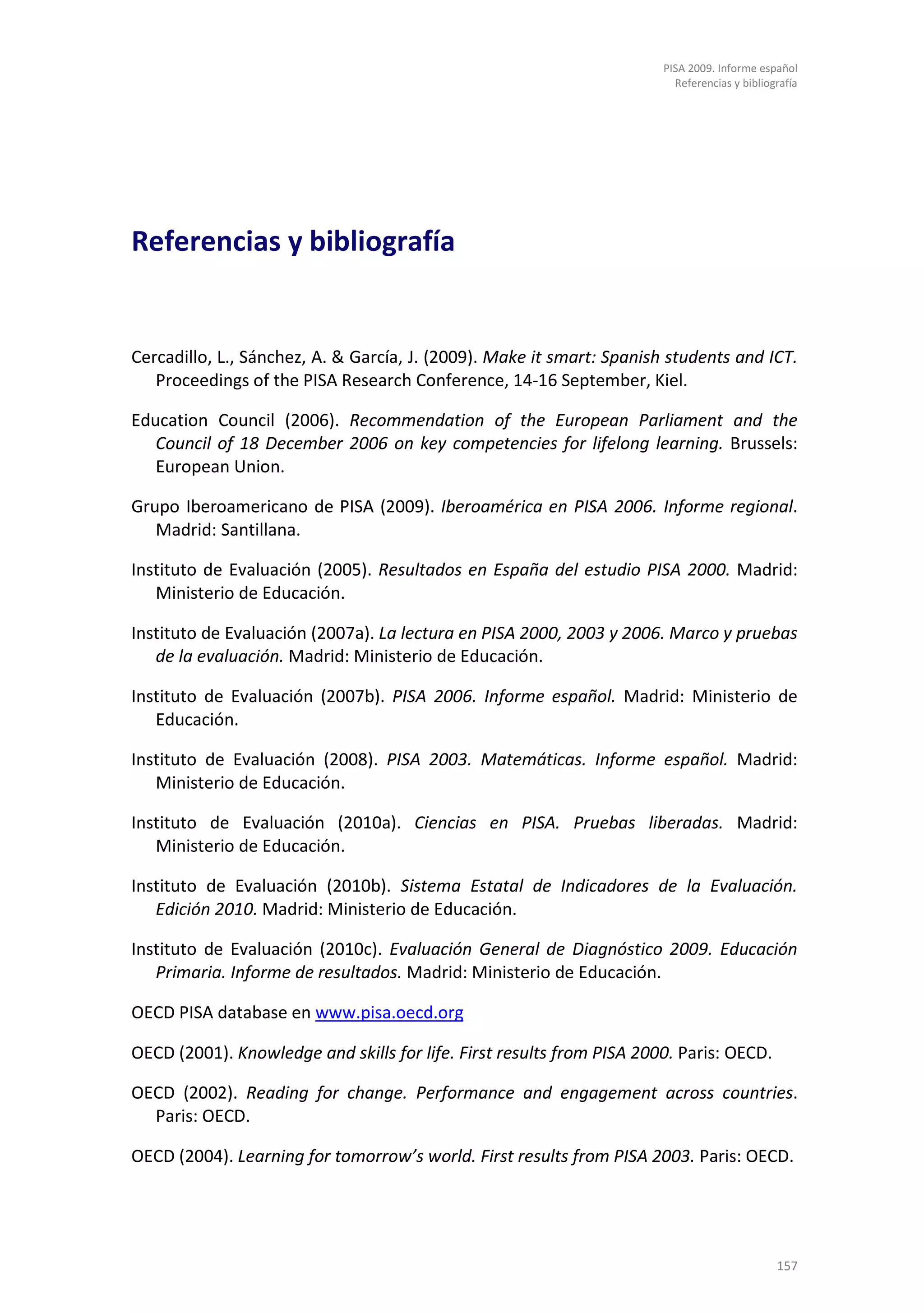 PISA 2009. Informe español
                                                                         Referencias y bibliografía




Referencias y bibliografía


Cercadillo, L., Sánchez, A. & García, J. (2009). Make it smart: Spanish students and ICT.
   Proceedings of the PISA Research Conference, 14-16 September, Kiel.

Education Council (2006). Recommendation of the European Parliament and the
   Council of 18 December 2006 on key competencies for lifelong learning. Brussels:
   European Union.

Grupo Iberoamericano de PISA (2009). Iberoamérica en PISA 2006. Informe regional.
   Madrid: Santillana.

Instituto de Evaluación (2005). Resultados en España del estudio PISA 2000. Madrid:
   Ministerio de Educación.

Instituto de Evaluación (2007a). La lectura en PISA 2000, 2003 y 2006. Marco y pruebas
   de la evaluación. Madrid: Ministerio de Educación.

Instituto de Evaluación (2007b). PISA 2006. Informe español. Madrid: Ministerio de
   Educación.

Instituto de Evaluación (2008). PISA 2003. Matemáticas. Informe español. Madrid:
   Ministerio de Educación.

Instituto de Evaluación (2010a). Ciencias en PISA. Pruebas liberadas. Madrid:
   Ministerio de Educación.

Instituto de Evaluación (2010b). Sistema Estatal de Indicadores de la Evaluación.
   Edición 2010. Madrid: Ministerio de Educación.

Instituto de Evaluación (2010c). Evaluación General de Diagnóstico 2009. Educación
   Primaria. Informe de resultados. Madrid: Ministerio de Educación.

OECD PISA database en www.pisa.oecd.org

OECD (2001). Knowledge and skills for life. First results from PISA 2000. Paris: OECD.

OECD (2002). Reading for change. Performance and engagement across countries.
  Paris: OECD.

OECD (2004). Learning for tomorrow’s world. First results from PISA 2003. Paris: OECD.




                                                                                              157
 
