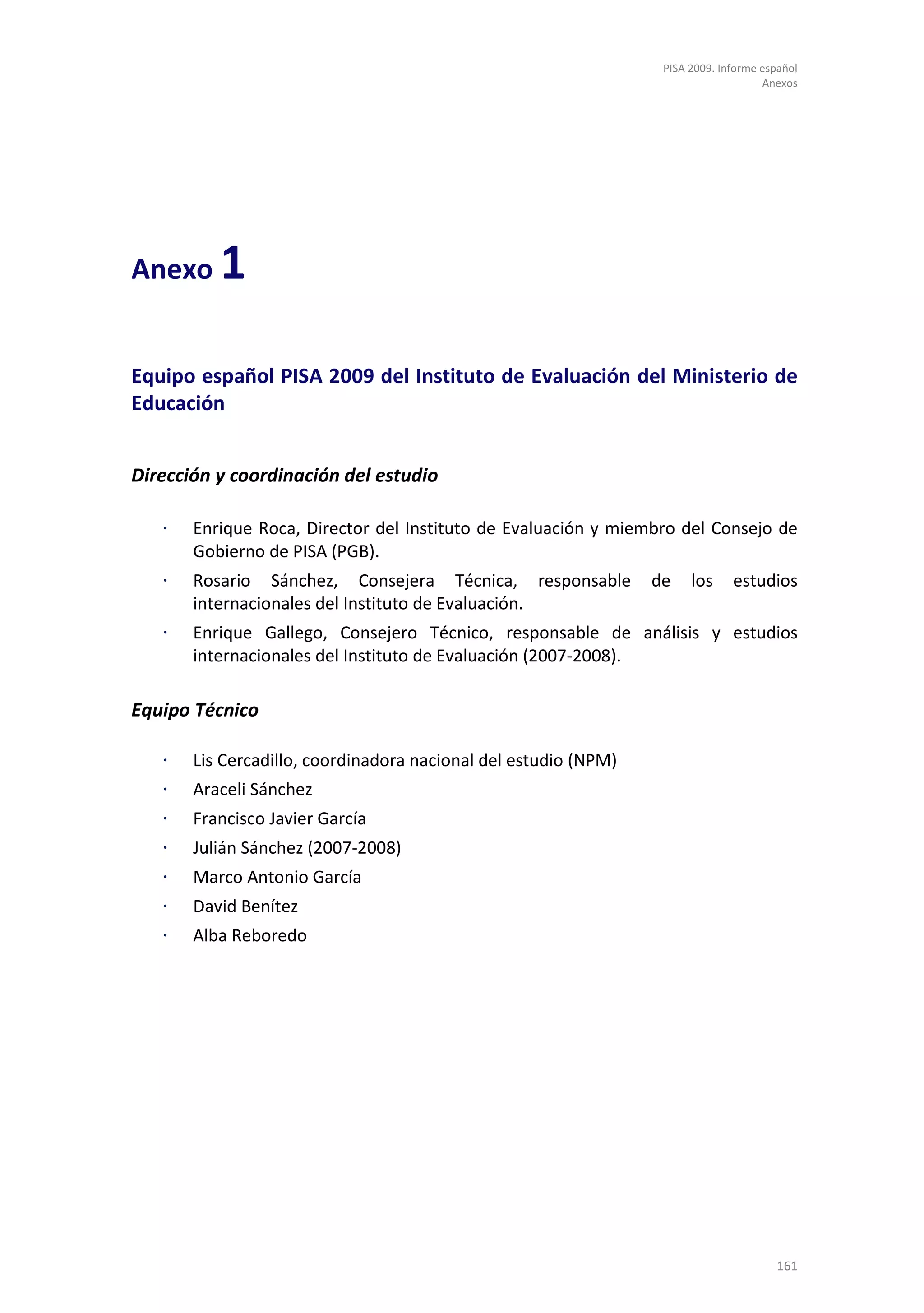 PISA 2009. Informe español
                                                                                     Anexos




Anexo     1

Equipo español PISA 2009 del Instituto de Evaluación del Ministerio de
Educación


Dirección y coordinación del estudio

   ⋅   Enrique Roca, Director del Instituto de Evaluación y miembro del Consejo de
       Gobierno de PISA (PGB).
   ⋅   Rosario Sánchez, Consejera Técnica, responsable           de    los     estudios
       internacionales del Instituto de Evaluación.
   ⋅   Enrique Gallego, Consejero Técnico, responsable de análisis y estudios
       internacionales del Instituto de Evaluación (2007-2008).

Equipo Técnico

   ⋅   Lis Cercadillo, coordinadora nacional del estudio (NPM)
   ⋅   Araceli Sánchez
   ⋅   Francisco Javier García
   ⋅   Julián Sánchez (2007-2008)
   ⋅   Marco Antonio García
   ⋅   David Benítez
   ⋅   Alba Reboredo




                                                                                       161
 