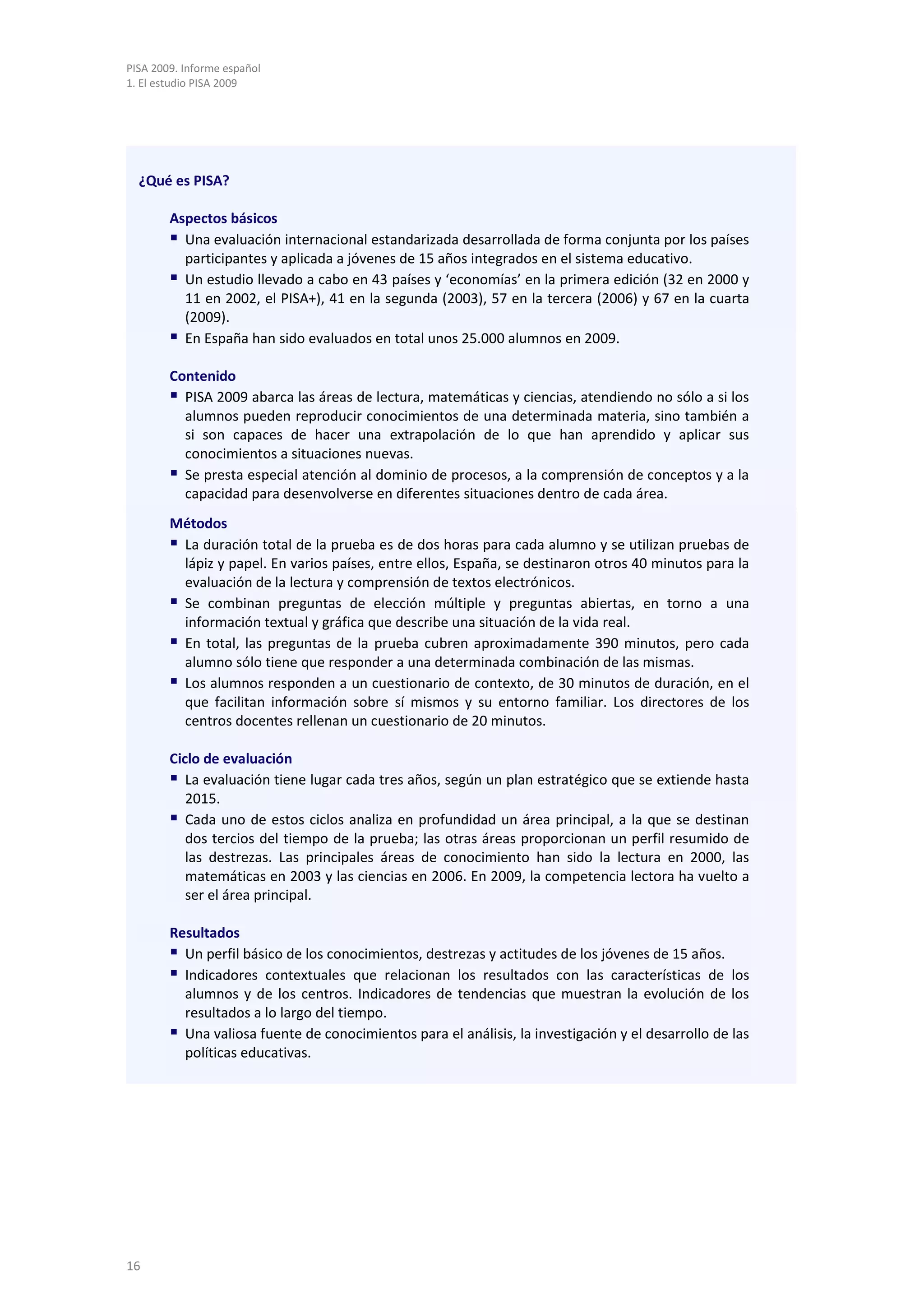PISA 2009. Informe español
1. El estudio PISA 2009




  ¿Qué es PISA?

        Aspectos básicos
         Una evaluación internacional estandarizada desarrollada de forma conjunta por los países
          participantes y aplicada a jóvenes de 15 años integrados en el sistema educativo.
         Un estudio llevado a cabo en 43 países y ‘economías’ en la primera edición (32 en 2000 y
          11 en 2002, el PISA+), 41 en la segunda (2003), 57 en la tercera (2006) y 67 en la cuarta
          (2009).
         En España han sido evaluados en total unos 25.000 alumnos en 2009.
        Contenido
         PISA 2009 abarca las áreas de lectura, matemáticas y ciencias, atendiendo no sólo a si los
          alumnos pueden reproducir conocimientos de una determinada materia, sino también a
          si son capaces de hacer una extrapolación de lo que han aprendido y aplicar sus
          conocimientos a situaciones nuevas.
         Se presta especial atención al dominio de procesos, a la comprensión de conceptos y a la
          capacidad para desenvolverse en diferentes situaciones dentro de cada área.
        Métodos
         La duración total de la prueba es de dos horas para cada alumno y se utilizan pruebas de
          lápiz y papel. En varios países, entre ellos, España, se destinaron otros 40 minutos para la
          evaluación de la lectura y comprensión de textos electrónicos.
         Se combinan preguntas de elección múltiple y preguntas abiertas, en torno a una
          información textual y gráfica que describe una situación de la vida real.
         En total, las preguntas de la prueba cubren aproximadamente 390 minutos, pero cada
          alumno sólo tiene que responder a una determinada combinación de las mismas.
         Los alumnos responden a un cuestionario de contexto, de 30 minutos de duración, en el
          que facilitan información sobre sí mismos y su entorno familiar. Los directores de los
          centros docentes rellenan un cuestionario de 20 minutos.

        Ciclo de evaluación
         La evaluación tiene lugar cada tres años, según un plan estratégico que se extiende hasta
           2015.
         Cada uno de estos ciclos analiza en profundidad un área principal, a la que se destinan
           dos tercios del tiempo de la prueba; las otras áreas proporcionan un perfil resumido de
           las destrezas. Las principales áreas de conocimiento han sido la lectura en 2000, las
           matemáticas en 2003 y las ciencias en 2006. En 2009, la competencia lectora ha vuelto a
           ser el área principal.

        Resultados
         Un perfil básico de los conocimientos, destrezas y actitudes de los jóvenes de 15 años.
         Indicadores contextuales que relacionan los resultados con las características de los
          alumnos y de los centros. Indicadores de tendencias que muestran la evolución de los
          resultados a lo largo del tiempo.
         Una valiosa fuente de conocimientos para el análisis, la investigación y el desarrollo de las
          políticas educativas.




16
 