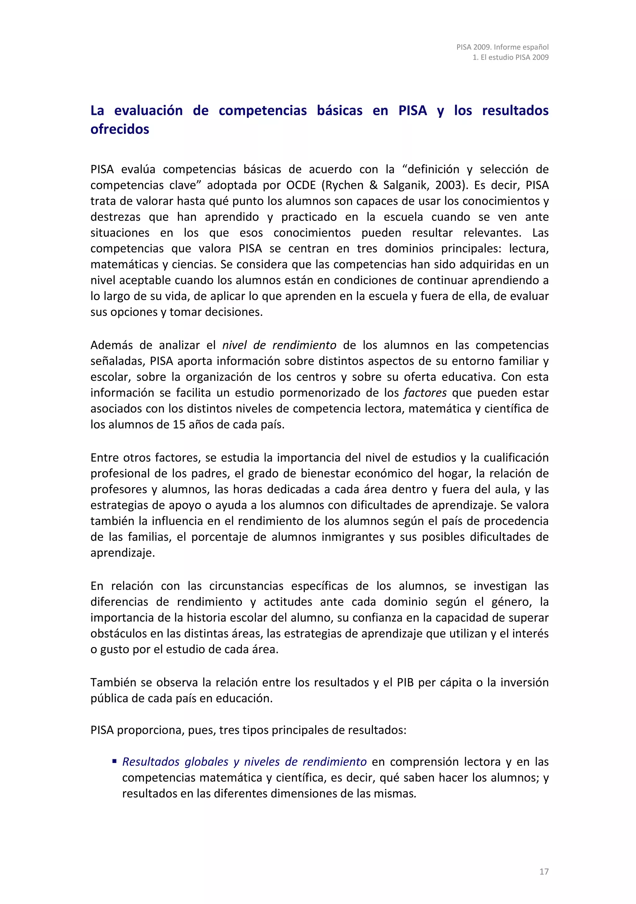 PISA 2009. Informe español
                                                                             1. El estudio PISA 2009




La evaluación de competencias básicas en PISA y los resultados
ofrecidos

PISA evalúa competencias básicas de acuerdo con la “definición y selección de
competencias clave” adoptada por OCDE (Rychen & Salganik, 2003). Es decir, PISA
trata de valorar hasta qué punto los alumnos son capaces de usar los conocimientos y
destrezas que han aprendido y practicado en la escuela cuando se ven ante
situaciones en los que esos conocimientos pueden resultar relevantes. Las
competencias que valora PISA se centran en tres dominios principales: lectura,
matemáticas y ciencias. Se considera que las competencias han sido adquiridas en un
nivel aceptable cuando los alumnos están en condiciones de continuar aprendiendo a
lo largo de su vida, de aplicar lo que aprenden en la escuela y fuera de ella, de evaluar
sus opciones y tomar decisiones.

Además de analizar el nivel de rendimiento de los alumnos en las competencias
señaladas, PISA aporta información sobre distintos aspectos de su entorno familiar y
escolar, sobre la organización de los centros y sobre su oferta educativa. Con esta
información se facilita un estudio pormenorizado de los factores que pueden estar
asociados con los distintos niveles de competencia lectora, matemática y científica de
los alumnos de 15 años de cada país.

Entre otros factores, se estudia la importancia del nivel de estudios y la cualificación
profesional de los padres, el grado de bienestar económico del hogar, la relación de
profesores y alumnos, las horas dedicadas a cada área dentro y fuera del aula, y las
estrategias de apoyo o ayuda a los alumnos con dificultades de aprendizaje. Se valora
también la influencia en el rendimiento de los alumnos según el país de procedencia
de las familias, el porcentaje de alumnos inmigrantes y sus posibles dificultades de
aprendizaje.

En relación con las circunstancias específicas de los alumnos, se investigan las
diferencias de rendimiento y actitudes ante cada dominio según el género, la
importancia de la historia escolar del alumno, su confianza en la capacidad de superar
obstáculos en las distintas áreas, las estrategias de aprendizaje que utilizan y el interés
o gusto por el estudio de cada área.

También se observa la relación entre los resultados y el PIB per cápita o la inversión
pública de cada país en educación.

PISA proporciona, pues, tres tipos principales de resultados:

     Resultados globales y niveles de rendimiento en comprensión lectora y en las
      competencias matemática y científica, es decir, qué saben hacer los alumnos; y
      resultados en las diferentes dimensiones de las mismas.




                                                                                                 17
 