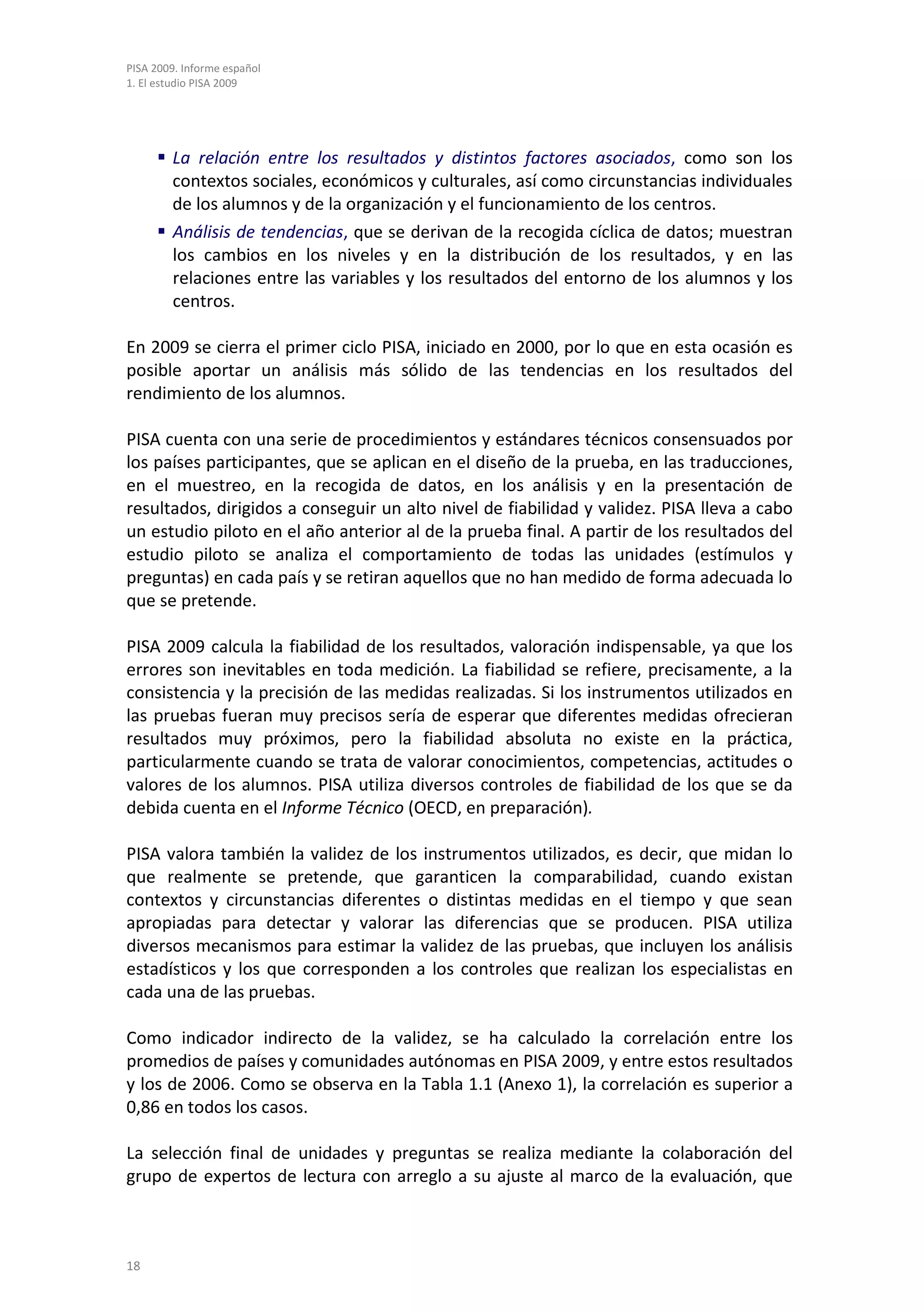 PISA 2009. Informe español
1. El estudio PISA 2009




      La relación entre los resultados y distintos factores asociados, como son los
       contextos sociales, económicos y culturales, así como circunstancias individuales
       de los alumnos y de la organización y el funcionamiento de los centros.
      Análisis de tendencias, que se derivan de la recogida cíclica de datos; muestran
       los cambios en los niveles y en la distribución de los resultados, y en las
       relaciones entre las variables y los resultados del entorno de los alumnos y los
       centros.

En 2009 se cierra el primer ciclo PISA, iniciado en 2000, por lo que en esta ocasión es
posible aportar un análisis más sólido de las tendencias en los resultados del
rendimiento de los alumnos.

PISA cuenta con una serie de procedimientos y estándares técnicos consensuados por
los países participantes, que se aplican en el diseño de la prueba, en las traducciones,
en el muestreo, en la recogida de datos, en los análisis y en la presentación de
resultados, dirigidos a conseguir un alto nivel de fiabilidad y validez. PISA lleva a cabo
un estudio piloto en el año anterior al de la prueba final. A partir de los resultados del
estudio piloto se analiza el comportamiento de todas las unidades (estímulos y
preguntas) en cada país y se retiran aquellos que no han medido de forma adecuada lo
que se pretende.

PISA 2009 calcula la fiabilidad de los resultados, valoración indispensable, ya que los
errores son inevitables en toda medición. La fiabilidad se refiere, precisamente, a la
consistencia y la precisión de las medidas realizadas. Si los instrumentos utilizados en
las pruebas fueran muy precisos sería de esperar que diferentes medidas ofrecieran
resultados muy próximos, pero la fiabilidad absoluta no existe en la práctica,
particularmente cuando se trata de valorar conocimientos, competencias, actitudes o
valores de los alumnos. PISA utiliza diversos controles de fiabilidad de los que se da
debida cuenta en el Informe Técnico (OECD, en preparación).

PISA valora también la validez de los instrumentos utilizados, es decir, que midan lo
que realmente se pretende, que garanticen la comparabilidad, cuando existan
contextos y circunstancias diferentes o distintas medidas en el tiempo y que sean
apropiadas para detectar y valorar las diferencias que se producen. PISA utiliza
diversos mecanismos para estimar la validez de las pruebas, que incluyen los análisis
estadísticos y los que corresponden a los controles que realizan los especialistas en
cada una de las pruebas.

Como indicador indirecto de la validez, se ha calculado la correlación entre los
promedios de países y comunidades autónomas en PISA 2009, y entre estos resultados
y los de 2006. Como se observa en la Tabla 1.1 (Anexo 1), la correlación es superior a
0,86 en todos los casos.

La selección final de unidades y preguntas se realiza mediante la colaboración del
grupo de expertos de lectura con arreglo a su ajuste al marco de la evaluación, que



18
 