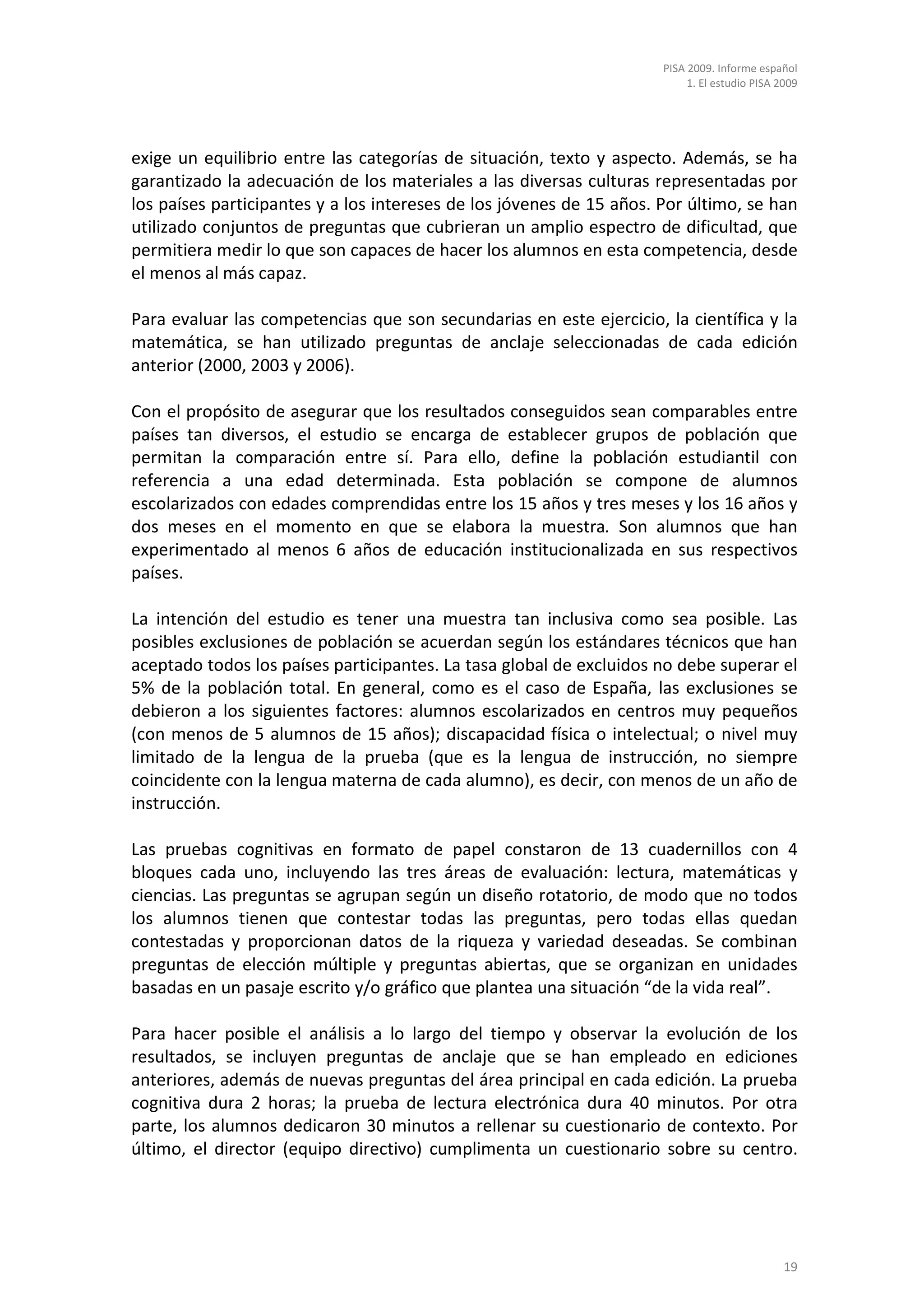 PISA 2009. Informe español
                                                                           1. El estudio PISA 2009




exige un equilibrio entre las categorías de situación, texto y aspecto. Además, se ha
garantizado la adecuación de los materiales a las diversas culturas representadas por
los países participantes y a los intereses de los jóvenes de 15 años. Por último, se han
utilizado conjuntos de preguntas que cubrieran un amplio espectro de dificultad, que
permitiera medir lo que son capaces de hacer los alumnos en esta competencia, desde
el menos al más capaz.

Para evaluar las competencias que son secundarias en este ejercicio, la científica y la
matemática, se han utilizado preguntas de anclaje seleccionadas de cada edición
anterior (2000, 2003 y 2006).

Con el propósito de asegurar que los resultados conseguidos sean comparables entre
países tan diversos, el estudio se encarga de establecer grupos de población que
permitan la comparación entre sí. Para ello, define la población estudiantil con
referencia a una edad determinada. Esta población se compone de alumnos
escolarizados con edades comprendidas entre los 15 años y tres meses y los 16 años y
dos meses en el momento en que se elabora la muestra. Son alumnos que han
experimentado al menos 6 años de educación institucionalizada en sus respectivos
países.

La intención del estudio es tener una muestra tan inclusiva como sea posible. Las
posibles exclusiones de población se acuerdan según los estándares técnicos que han
aceptado todos los países participantes. La tasa global de excluidos no debe superar el
5% de la población total. En general, como es el caso de España, las exclusiones se
debieron a los siguientes factores: alumnos escolarizados en centros muy pequeños
(con menos de 5 alumnos de 15 años); discapacidad física o intelectual; o nivel muy
limitado de la lengua de la prueba (que es la lengua de instrucción, no siempre
coincidente con la lengua materna de cada alumno), es decir, con menos de un año de
instrucción.

Las pruebas cognitivas en formato de papel constaron de 13 cuadernillos con 4
bloques cada uno, incluyendo las tres áreas de evaluación: lectura, matemáticas y
ciencias. Las preguntas se agrupan según un diseño rotatorio, de modo que no todos
los alumnos tienen que contestar todas las preguntas, pero todas ellas quedan
contestadas y proporcionan datos de la riqueza y variedad deseadas. Se combinan
preguntas de elección múltiple y preguntas abiertas, que se organizan en unidades
basadas en un pasaje escrito y/o gráfico que plantea una situación “de la vida real”.

Para hacer posible el análisis a lo largo del tiempo y observar la evolución de los
resultados, se incluyen preguntas de anclaje que se han empleado en ediciones
anteriores, además de nuevas preguntas del área principal en cada edición. La prueba
cognitiva dura 2 horas; la prueba de lectura electrónica dura 40 minutos. Por otra
parte, los alumnos dedicaron 30 minutos a rellenar su cuestionario de contexto. Por
último, el director (equipo directivo) cumplimenta un cuestionario sobre su centro.




                                                                                               19
 