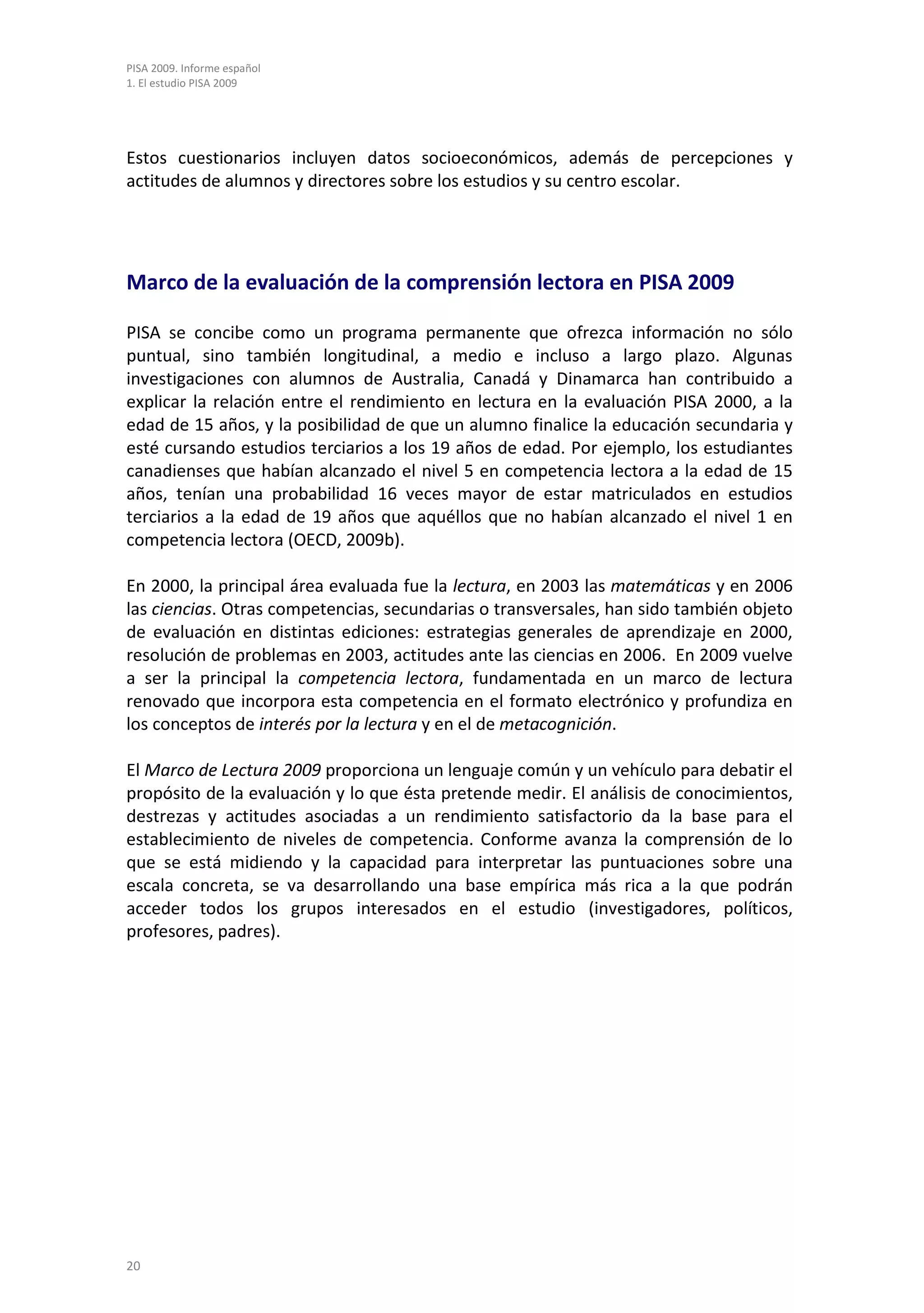 PISA 2009. Informe español
1. El estudio PISA 2009




Estos cuestionarios incluyen datos socioeconómicos, además de percepciones y
actitudes de alumnos y directores sobre los estudios y su centro escolar.




Marco de la evaluación de la comprensión lectora en PISA 2009

PISA se concibe como un programa permanente que ofrezca información no sólo
puntual, sino también longitudinal, a medio e incluso a largo plazo. Algunas
investigaciones con alumnos de Australia, Canadá y Dinamarca han contribuido a
explicar la relación entre el rendimiento en lectura en la evaluación PISA 2000, a la
edad de 15 años, y la posibilidad de que un alumno finalice la educación secundaria y
esté cursando estudios terciarios a los 19 años de edad. Por ejemplo, los estudiantes
canadienses que habían alcanzado el nivel 5 en competencia lectora a la edad de 15
años, tenían una probabilidad 16 veces mayor de estar matriculados en estudios
terciarios a la edad de 19 años que aquéllos que no habían alcanzado el nivel 1 en
competencia lectora (OECD, 2009b).

En 2000, la principal área evaluada fue la lectura, en 2003 las matemáticas y en 2006
las ciencias. Otras competencias, secundarias o transversales, han sido también objeto
de evaluación en distintas ediciones: estrategias generales de aprendizaje en 2000,
resolución de problemas en 2003, actitudes ante las ciencias en 2006. En 2009 vuelve
a ser la principal la competencia lectora, fundamentada en un marco de lectura
renovado que incorpora esta competencia en el formato electrónico y profundiza en
los conceptos de interés por la lectura y en el de metacognición.

El Marco de Lectura 2009 proporciona un lenguaje común y un vehículo para debatir el
propósito de la evaluación y lo que ésta pretende medir. El análisis de conocimientos,
destrezas y actitudes asociadas a un rendimiento satisfactorio da la base para el
establecimiento de niveles de competencia. Conforme avanza la comprensión de lo
que se está midiendo y la capacidad para interpretar las puntuaciones sobre una
escala concreta, se va desarrollando una base empírica más rica a la que podrán
acceder todos los grupos interesados en el estudio (investigadores, políticos,
profesores, padres).




20
 