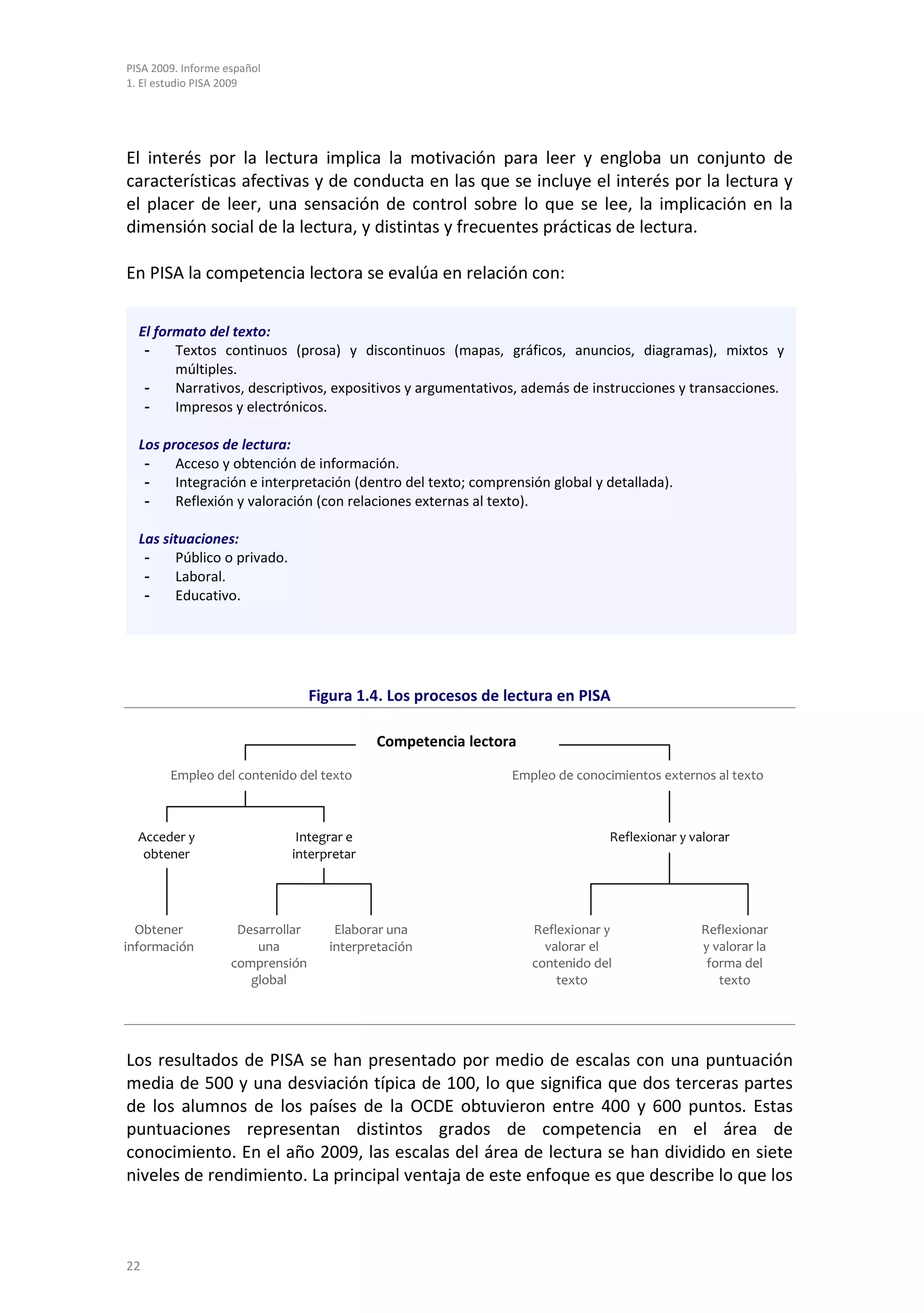 PISA 2009. Informe español
1. El estudio PISA 2009




El interés por la lectura implica la motivación para leer y engloba un conjunto de
características afectivas y de conducta en las que se incluye el interés por la lectura y
el placer de leer, una sensación de control sobre lo que se lee, la implicación en la
dimensión social de la lectura, y distintas y frecuentes prácticas de lectura.

En PISA la competencia lectora se evalúa en relación con:


  El formato del texto:
   -    Textos continuos (prosa) y discontinuos (mapas, gráficos, anuncios, diagramas), mixtos y
        múltiples.
   -    Narrativos, descriptivos, expositivos y argumentativos, además de instrucciones y transacciones.
   -    Impresos y electrónicos.

  Los procesos de lectura:
   -    Acceso y obtención de información.
   -    Integración e interpretación (dentro del texto; comprensión global y detallada).
   -    Reflexión y valoración (con relaciones externas al texto).

  Las situaciones:
   -    Público o privado.
   -    Laboral.
   -    Educativo.




                                   Figura 1.4. Los procesos de lectura en PISA

                                            Competencia lectora

        Empleo del contenido del texto                         Empleo de conocimientos externos al texto



  Acceder y                   Integrar e                                      Reflexionar y valorar
   obtener                   interpretar




  Obtener            Desarrollar      Elaborar una                Reflexionar y               Reflexionar
información             una          interpretación                 valorar el                y valorar la
                    comprensión                                   contenido del                forma del
                       global                                         texto                      texto




Los resultados de PISA se han presentado por medio de escalas con una puntuación
media de 500 y una desviación típica de 100, lo que significa que dos terceras partes
de los alumnos de los países de la OCDE obtuvieron entre 400 y 600 puntos. Estas
puntuaciones representan distintos grados de competencia en el área de
conocimiento. En el año 2009, las escalas del área de lectura se han dividido en siete
niveles de rendimiento. La principal ventaja de este enfoque es que describe lo que los



22
 