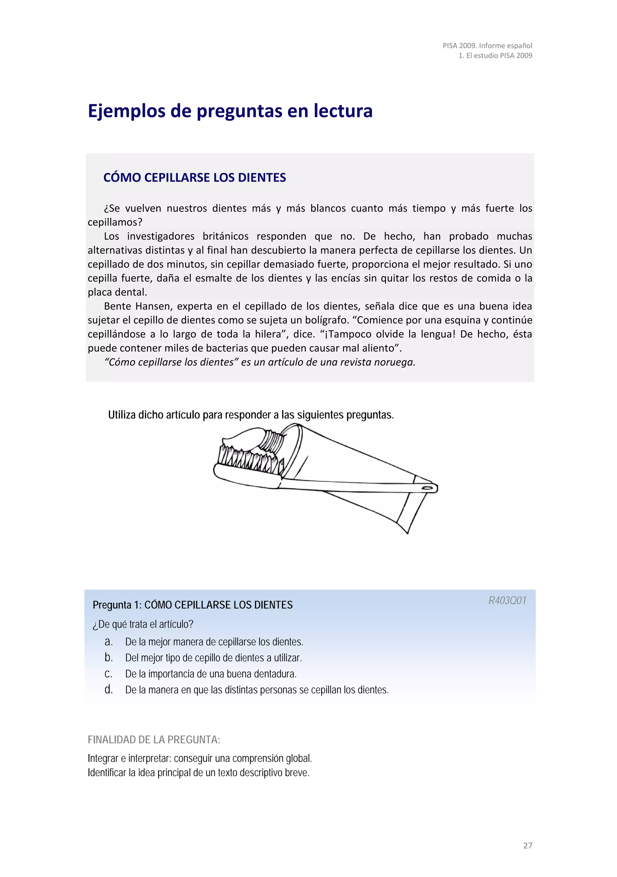 PISA 2009. Informe español
                                                                                     1. El estudio PISA 2009




Ejemplos de preguntas en lectura


    CÓMO CEPILLARSE LOS DIENTES

    ¿Se vuelven nuestros dientes más y más blancos cuanto más tiempo y más fuerte los
cepillamos?
    Los investigadores británicos responden que no. De hecho, han probado muchas
alternativas distintas y al final han descubierto la manera perfecta de cepillarse los dientes. Un
cepillado de dos minutos, sin cepillar demasiado fuerte, proporciona el mejor resultado. Si uno
cepilla fuerte, daña el esmalte de los dientes y las encías sin quitar los restos de comida o la
placa dental.
    Bente Hansen, experta en el cepillado de los dientes, señala dice que es una buena idea
sujetar el cepillo de dientes como se sujeta un bolígrafo. “Comience por una esquina y continúe
cepillándose a lo largo de toda la hilera”, dice. “¡Tampoco olvide la lengua! De hecho, ésta
puede contener miles de bacterias que pueden causar mal aliento”.
    “Cómo cepillarse los dientes” es un artículo de una revista noruega.



     Utiliza dicho artículo para responder a las siguientes preguntas.




 Pregunta 1: CÓMO CEPILLARSE LOS DIENTES                                                      R403Q01

 ¿De qué trata el artículo?
    a.    De la mejor manera de cepillarse los dientes.
    b.    Del mejor tipo de cepillo de dientes a utilizar.
    c.    De la importancia de una buena dentadura.
    d.    De la manera en que las distintas personas se cepillan los dientes.



FINALIDAD DE LA PREGUNTA:
Integrar e interpretar: conseguir una comprensión global.
Identificar la idea principal de un texto descriptivo breve.




                                                                                                         27
 