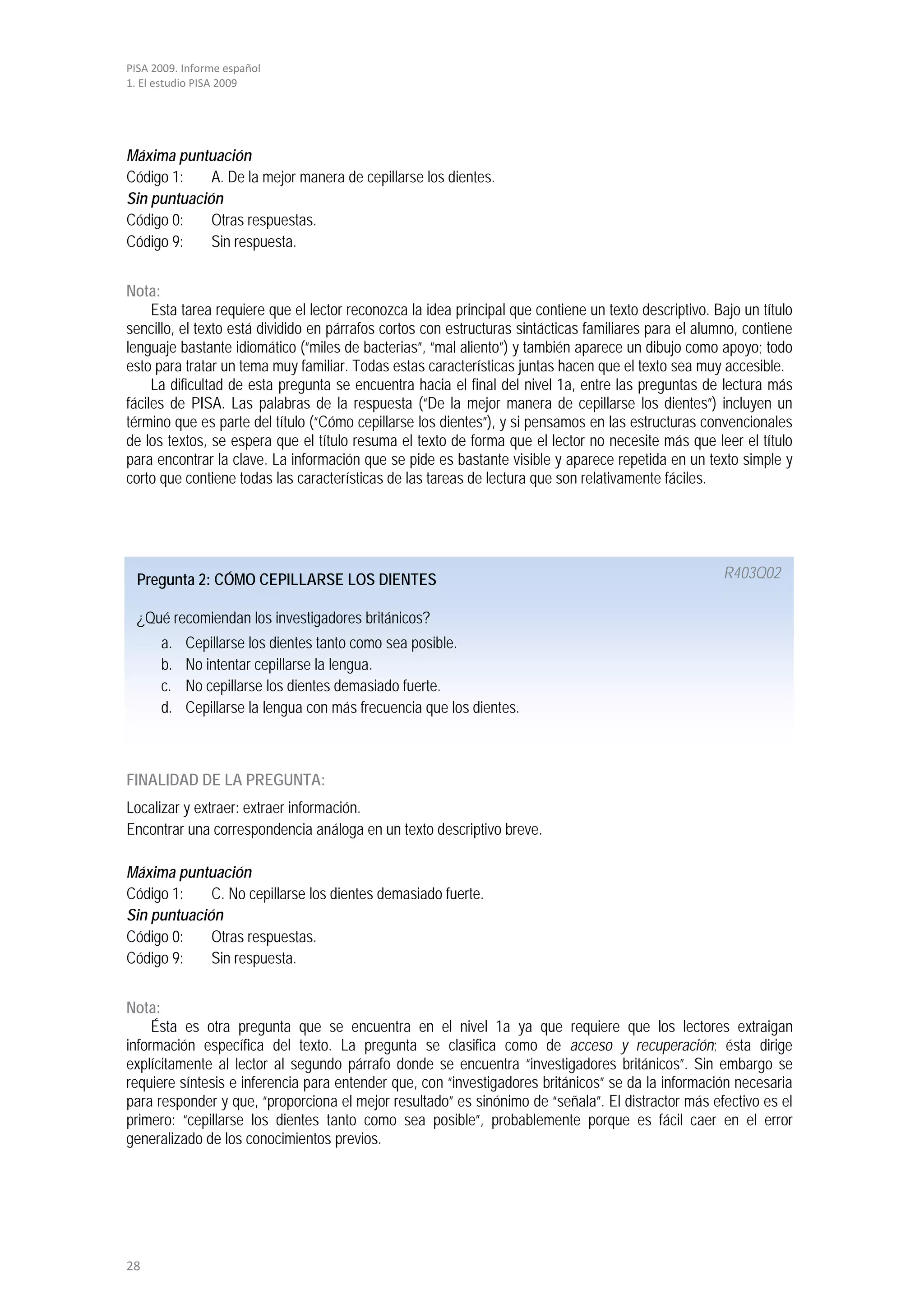 PISA 2009. Informe español
1. El estudio PISA 2009




Máxima puntuación
Código 1:    A. De la mejor manera de cepillarse los dientes.
Sin puntuación
Código 0:    Otras respuestas.
Código 9:    Sin respuesta.


Nota:
     Esta tarea requiere que el lector reconozca la idea principal que contiene un texto descriptivo. Bajo un título
sencillo, el texto está dividido en párrafos cortos con estructuras sintácticas familiares para el alumno, contiene
lenguaje bastante idiomático (“miles de bacterias”, “mal aliento”) y también aparece un dibujo como apoyo; todo
esto para tratar un tema muy familiar. Todas estas características juntas hacen que el texto sea muy accesible.
     La dificultad de esta pregunta se encuentra hacia el final del nivel 1a, entre las preguntas de lectura más
fáciles de PISA. Las palabras de la respuesta (“De la mejor manera de cepillarse los dientes”) incluyen un
término que es parte del título (“Cómo cepillarse los dientes”), y si pensamos en las estructuras convencionales
de los textos, se espera que el título resuma el texto de forma que el lector no necesite más que leer el título
para encontrar la clave. La información que se pide es bastante visible y aparece repetida en un texto simple y
corto que contiene todas las características de las tareas de lectura que son relativamente fáciles.




  Pregunta 2: CÓMO CEPILLARSE LOS DIENTES                                                              R403Q02

  ¿Qué recomiendan los investigadores británicos?
      a.   Cepillarse los dientes tanto como sea posible.
      b.   No intentar cepillarse la lengua.
      c.   No cepillarse los dientes demasiado fuerte.
      d.   Cepillarse la lengua con más frecuencia que los dientes.



FINALIDAD DE LA PREGUNTA:
Localizar y extraer: extraer información.
Encontrar una correspondencia análoga en un texto descriptivo breve.

Máxima puntuación
Código 1:    C. No cepillarse los dientes demasiado fuerte.
Sin puntuación
Código 0:    Otras respuestas.
Código 9:    Sin respuesta.


Nota:
     Ésta es otra pregunta que se encuentra en el nivel 1a ya que requiere que los lectores extraigan
información específica del texto. La pregunta se clasifica como de acceso y recuperación; ésta dirige
explícitamente al lector al segundo párrafo donde se encuentra “investigadores británicos”. Sin embargo se
requiere síntesis e inferencia para entender que, con “investigadores británicos” se da la información necesaria
para responder y que, “proporciona el mejor resultado” es sinónimo de “señala”. El distractor más efectivo es el
primero: “cepillarse los dientes tanto como sea posible”, probablemente porque es fácil caer en el error
generalizado de los conocimientos previos.




28
 