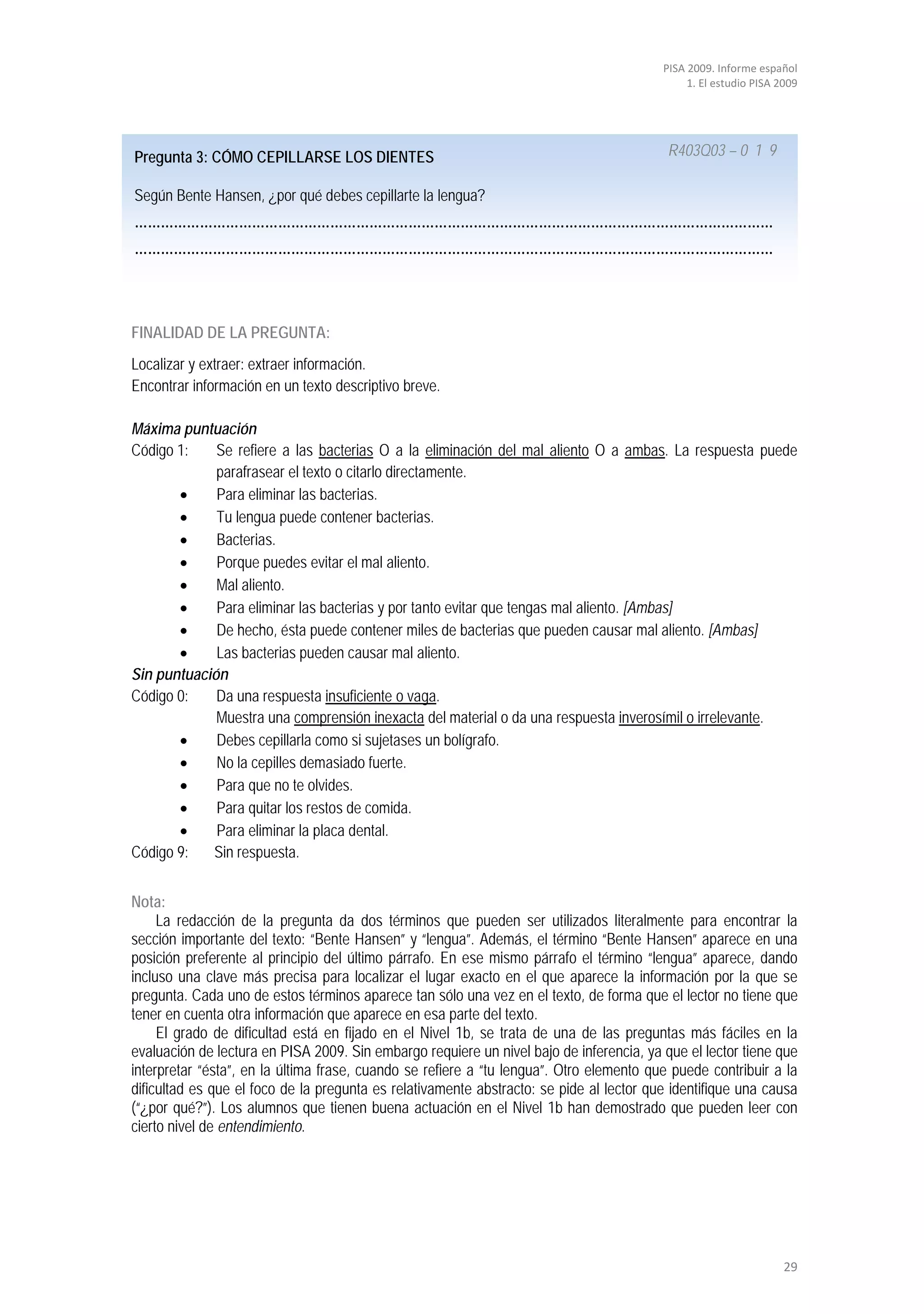 PISA 2009. Informe español
                                                                                              1. El estudio PISA 2009




Pregunta 3: CÓMO CEPILLARSE LOS DIENTES                                                   R403Q03 – 0 1 9

Según Bente Hansen, ¿por qué debes cepillarte la lengua?
…………………………………………………………………………………………………………………………………
…………………………………………………………………………………………………………………………………



FINALIDAD DE LA PREGUNTA:
Localizar y extraer: extraer información.
Encontrar información en un texto descriptivo breve.

Máxima puntuación
Código 1:    Se refiere a las bacterias O a la eliminación del mal aliento O a ambas. La respuesta puede
             parafrasear el texto o citarlo directamente.
       •     Para eliminar las bacterias.
       •     Tu lengua puede contener bacterias.
       •     Bacterias.
       •     Porque puedes evitar el mal aliento.
       •     Mal aliento.
       •     Para eliminar las bacterias y por tanto evitar que tengas mal aliento. [Ambas]
       •     De hecho, ésta puede contener miles de bacterias que pueden causar mal aliento. [Ambas]
       •     Las bacterias pueden causar mal aliento.
Sin puntuación
Código 0:    Da una respuesta insuficiente o vaga.
             Muestra una comprensión inexacta del material o da una respuesta inverosímil o irrelevante.
       •     Debes cepillarla como si sujetases un bolígrafo.
       •     No la cepilles demasiado fuerte.
       •     Para que no te olvides.
       •     Para quitar los restos de comida.
       •     Para eliminar la placa dental.
Código 9:   Sin respuesta.


Nota:
     La redacción de la pregunta da dos términos que pueden ser utilizados literalmente para encontrar la
sección importante del texto: “Bente Hansen” y “lengua”. Además, el término “Bente Hansen” aparece en una
posición preferente al principio del último párrafo. En ese mismo párrafo el término “lengua” aparece, dando
incluso una clave más precisa para localizar el lugar exacto en el que aparece la información por la que se
pregunta. Cada uno de estos términos aparece tan sólo una vez en el texto, de forma que el lector no tiene que
tener en cuenta otra información que aparece en esa parte del texto.
     El grado de dificultad está en fijado en el Nivel 1b, se trata de una de las preguntas más fáciles en la
evaluación de lectura en PISA 2009. Sin embargo requiere un nivel bajo de inferencia, ya que el lector tiene que
interpretar “ésta”, en la última frase, cuando se refiere a “tu lengua”. Otro elemento que puede contribuir a la
dificultad es que el foco de la pregunta es relativamente abstracto: se pide al lector que identifique una causa
(“¿por qué?”). Los alumnos que tienen buena actuación en el Nivel 1b han demostrado que pueden leer con
cierto nivel de entendimiento.




                                                                                                                  29
 