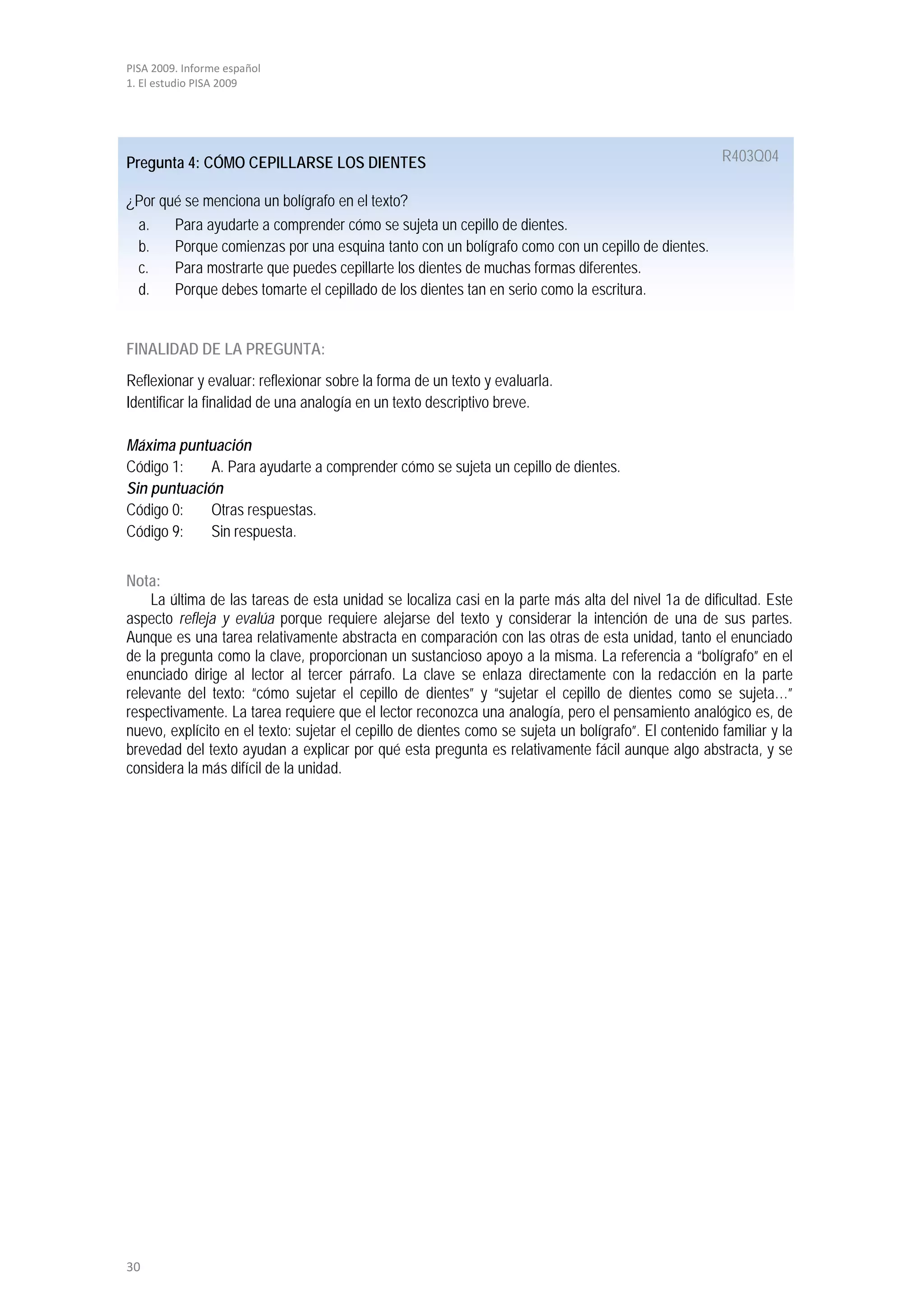 PISA 2009. Informe español
1. El estudio PISA 2009




Pregunta 4: CÓMO CEPILLARSE LOS DIENTES                                                                R403Q04

¿Por qué se menciona un bolígrafo en el texto?
 a.    Para ayudarte a comprender cómo se sujeta un cepillo de dientes.
 b.    Porque comienzas por una esquina tanto con un bolígrafo como con un cepillo de dientes.
 c.    Para mostrarte que puedes cepillarte los dientes de muchas formas diferentes.
 d.    Porque debes tomarte el cepillado de los dientes tan en serio como la escritura.


FINALIDAD DE LA PREGUNTA:
Reflexionar y evaluar: reflexionar sobre la forma de un texto y evaluarla.
Identificar la finalidad de una analogía en un texto descriptivo breve.

Máxima puntuación
Código 1:    A. Para ayudarte a comprender cómo se sujeta un cepillo de dientes.
Sin puntuación
Código 0:    Otras respuestas.
Código 9:    Sin respuesta.


Nota:
    La última de las tareas de esta unidad se localiza casi en la parte más alta del nivel 1a de dificultad. Este
aspecto refleja y evalúa porque requiere alejarse del texto y considerar la intención de una de sus partes.
Aunque es una tarea relativamente abstracta en comparación con las otras de esta unidad, tanto el enunciado
de la pregunta como la clave, proporcionan un sustancioso apoyo a la misma. La referencia a “bolígrafo” en el
enunciado dirige al lector al tercer párrafo. La clave se enlaza directamente con la redacción en la parte
relevante del texto: “cómo sujetar el cepillo de dientes” y “sujetar el cepillo de dientes como se sujeta…”
respectivamente. La tarea requiere que el lector reconozca una analogía, pero el pensamiento analógico es, de
nuevo, explícito en el texto: sujetar el cepillo de dientes como se sujeta un bolígrafo”. El contenido familiar y la
brevedad del texto ayudan a explicar por qué esta pregunta es relativamente fácil aunque algo abstracta, y se
considera la más difícil de la unidad.




30
 