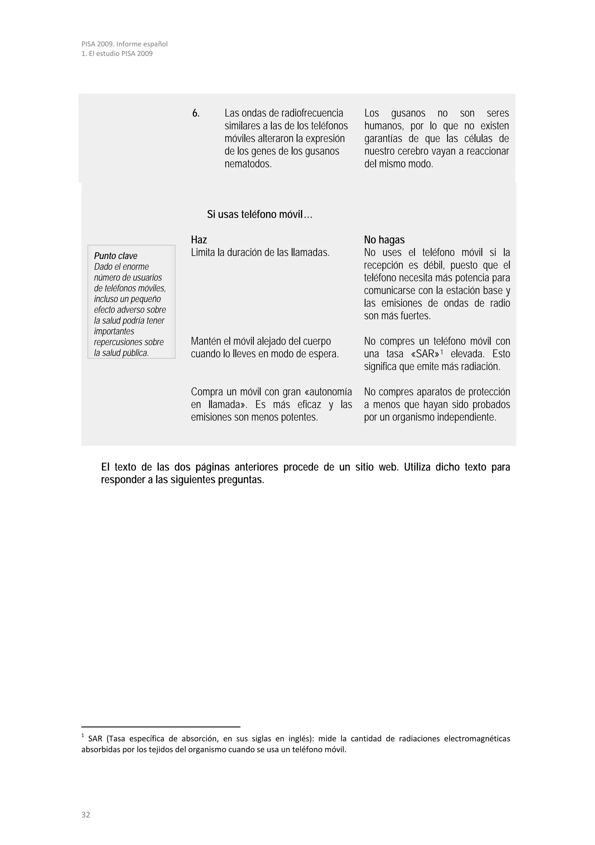 PISA 2009. Informe español
1. El estudio PISA 2009




                             6.      Las ondas de radiofrecuencia        Los gusanos no son seres
                                     similares a las de los teléfonos    humanos, por lo que no existen
                                     móviles alteraron la expresión      garantías de que las células de
                                     de los genes de los gusanos         nuestro cerebro vayan a reaccionar
                                     nematodos.                          del mismo modo.



                                  Si usas teléfono móvil…

                             Haz                                         No hagas
     Punto clave             Limita la duración de las llamadas.         No uses el teléfono móvil si la
     Dado el enorme                                                      recepción es débil, puesto que el
     número de usuarios                                                  teléfono necesita más potencia para
     de teléfonos móviles,                                               comunicarse con la estación base y
     incluso un pequeño                                                  las emisiones de ondas de radio
     efecto adverso sobre
     la salud podría tener                                               son más fuertes.
     importantes
     repercusiones sobre     Mantén el móvil alejado del cuerpo          No compres un teléfono móvil con
     la salud pública.       cuando lo lleves en modo de espera.         una tasa «SAR» 1 elevada. Esto
                                                                         significa que emite más radiación.

                             Compra un móvil con gran «autonomía         No compres aparatos de protección
                             en llamada». Es más eficaz y las            a menos que hayan sido probados
                             emisiones son menos potentes.               por un organismo independiente.



       El texto de las dos páginas anteriores procede de un sitio web. Utiliza dicho texto para
       responder a las siguientes preguntas.




1
  SAR (Tasa específica de absorción, en sus siglas en inglés): mide la cantidad de radiaciones electromagnéticas
absorbidas por los tejidos del organismo cuando se usa un teléfono móvil.




32
 