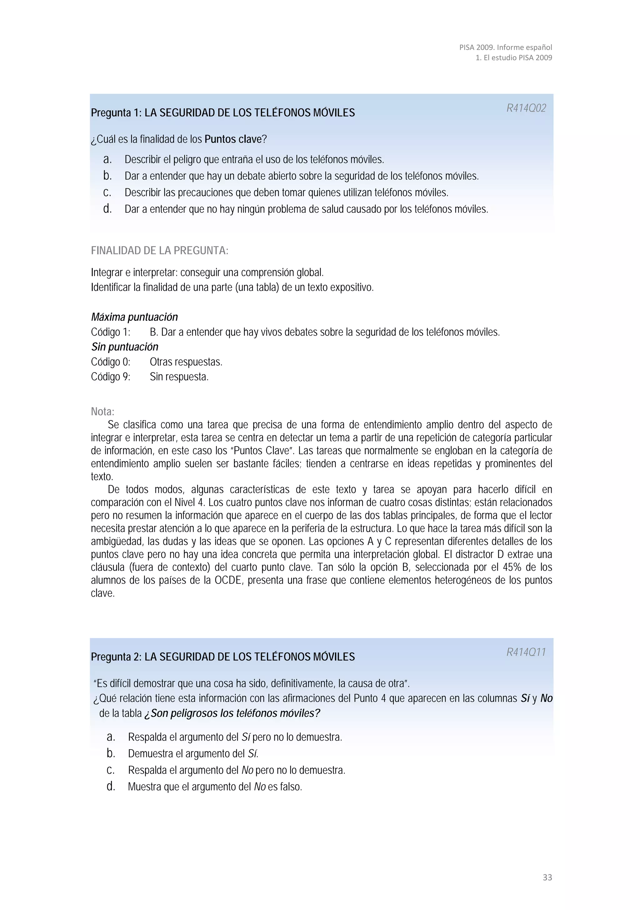 PISA 2009. Informe español
                                                                                                 1. El estudio PISA 2009




Pregunta 1: LA SEGURIDAD DE LOS TELÉFONOS MÓVILES                                                         R414Q02

¿Cuál es la finalidad de los Puntos clave?
   a.    Describir el peligro que entraña el uso de los teléfonos móviles.
   b.    Dar a entender que hay un debate abierto sobre la seguridad de los teléfonos móviles.
   c.    Describir las precauciones que deben tomar quienes utilizan teléfonos móviles.
   d.    Dar a entender que no hay ningún problema de salud causado por los teléfonos móviles.


FINALIDAD DE LA PREGUNTA:
Integrar e interpretar: conseguir una comprensión global.
Identificar la finalidad de una parte (una tabla) de un texto expositivo.

Máxima puntuación
Código 1:    B. Dar a entender que hay vivos debates sobre la seguridad de los teléfonos móviles.
Sin puntuación
Código 0:    Otras respuestas.
Código 9:    Sin respuesta.


Nota:
    Se clasifica como una tarea que precisa de una forma de entendimiento amplio dentro del aspecto de
integrar e interpretar, esta tarea se centra en detectar un tema a partir de una repetición de categoría particular
de información, en este caso los “Puntos Clave”. Las tareas que normalmente se engloban en la categoría de
entendimiento amplio suelen ser bastante fáciles; tienden a centrarse en ideas repetidas y prominentes del
texto.
    De todos modos, algunas características de este texto y tarea se apoyan para hacerlo difícil en
comparación con el Nivel 4. Los cuatro puntos clave nos informan de cuatro cosas distintas; están relacionados
pero no resumen la información que aparece en el cuerpo de las dos tablas principales, de forma que el lector
necesita prestar atención a lo que aparece en la periferia de la estructura. Lo que hace la tarea más difícil son la
ambigüedad, las dudas y las ideas que se oponen. Las opciones A y C representan diferentes detalles de los
puntos clave pero no hay una idea concreta que permita una interpretación global. El distractor D extrae una
cláusula (fuera de contexto) del cuarto punto clave. Tan sólo la opción B, seleccionada por el 45% de los
alumnos de los países de la OCDE, presenta una frase que contiene elementos heterogéneos de los puntos
clave.




Pregunta 2: LA SEGURIDAD DE LOS TELÉFONOS MÓVILES                                                         R414Q11

“Es difícil demostrar que una cosa ha sido, definitivamente, la causa de otra”.
¿Qué relación tiene esta información con las afirmaciones del Punto 4 que aparecen en las columnas Sí y No
 de la tabla ¿Son peligrosos los teléfonos móviles?

    a.   Respalda el argumento del Sí pero no lo demuestra.
    b.   Demuestra el argumento del Sí.
    c.   Respalda el argumento del No pero no lo demuestra.
    d.   Muestra que el argumento del No es falso.




                                                                                                                     33
 