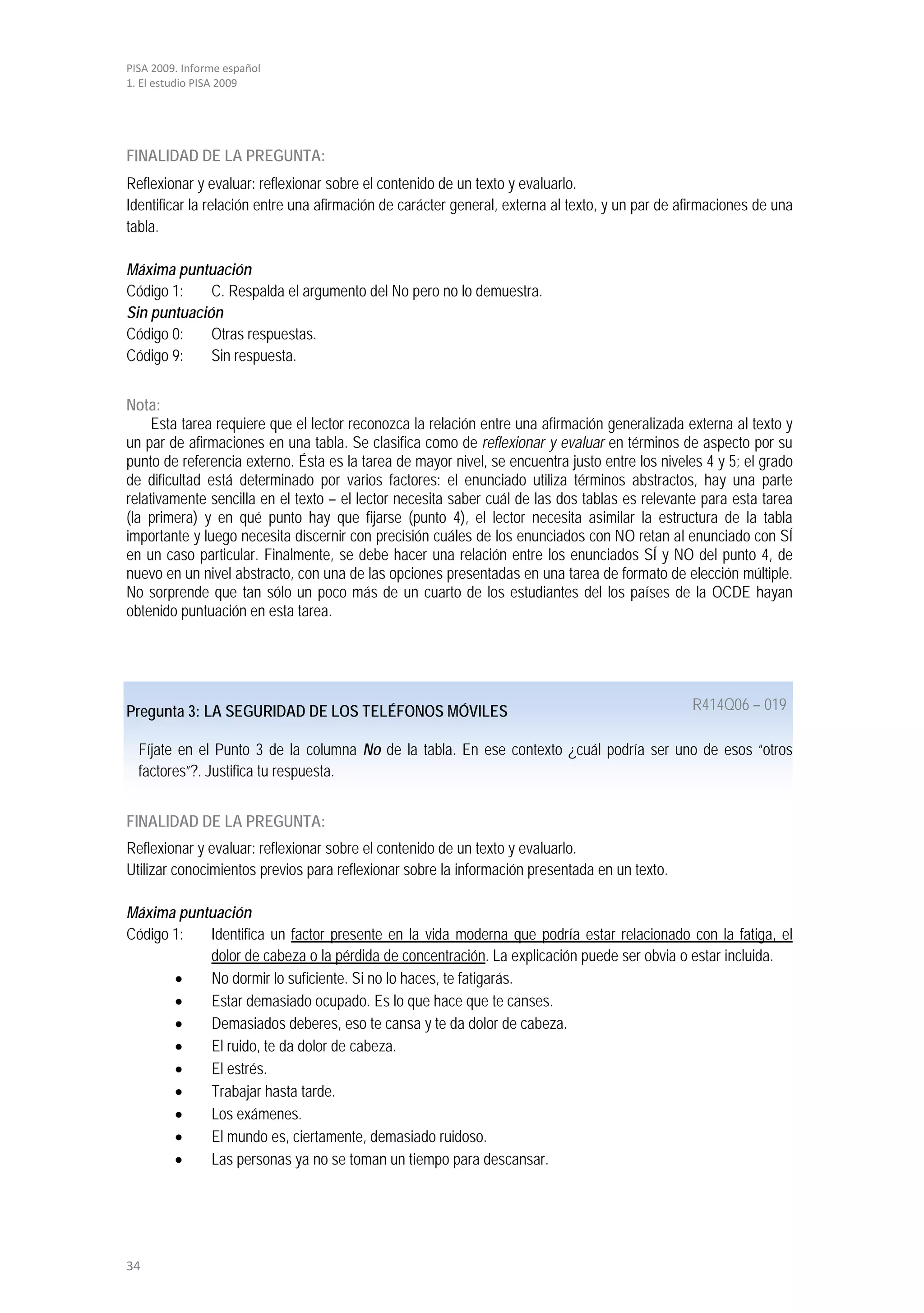 PISA 2009. Informe español
1. El estudio PISA 2009




FINALIDAD DE LA PREGUNTA:
Reflexionar y evaluar: reflexionar sobre el contenido de un texto y evaluarlo.
Identificar la relación entre una afirmación de carácter general, externa al texto, y un par de afirmaciones de una
tabla.

Máxima puntuación
Código 1:    C. Respalda el argumento del No pero no lo demuestra.
Sin puntuación
Código 0:    Otras respuestas.
Código 9:    Sin respuesta.


Nota:
     Esta tarea requiere que el lector reconozca la relación entre una afirmación generalizada externa al texto y
un par de afirmaciones en una tabla. Se clasifica como de reflexionar y evaluar en términos de aspecto por su
punto de referencia externo. Ésta es la tarea de mayor nivel, se encuentra justo entre los niveles 4 y 5; el grado
de dificultad está determinado por varios factores: el enunciado utiliza términos abstractos, hay una parte
relativamente sencilla en el texto – el lector necesita saber cuál de las dos tablas es relevante para esta tarea
(la primera) y en qué punto hay que fijarse (punto 4), el lector necesita asimilar la estructura de la tabla
importante y luego necesita discernir con precisión cuáles de los enunciados con NO retan al enunciado con SÍ
en un caso particular. Finalmente, se debe hacer una relación entre los enunciados SÍ y NO del punto 4, de
nuevo en un nivel abstracto, con una de las opciones presentadas en una tarea de formato de elección múltiple.
No sorprende que tan sólo un poco más de un cuarto de los estudiantes del los países de la OCDE hayan
obtenido puntuación en esta tarea.




Pregunta 3: LA SEGURIDAD DE LOS TELÉFONOS MÓVILES                                                R414Q06 – 019

  Fíjate en el Punto 3 de la columna No de la tabla. En ese contexto ¿cuál podría ser uno de esos “otros
  factores”?. Justifica tu respuesta.


FINALIDAD DE LA PREGUNTA:
Reflexionar y evaluar: reflexionar sobre el contenido de un texto y evaluarlo.
Utilizar conocimientos previos para reflexionar sobre la información presentada en un texto.

Máxima puntuación
Código 1:  Identifica un factor presente en la vida moderna que podría estar relacionado con la fatiga, el
           dolor de cabeza o la pérdida de concentración. La explicación puede ser obvia o estar incluida.
       •   No dormir lo suficiente. Si no lo haces, te fatigarás.
       •   Estar demasiado ocupado. Es lo que hace que te canses.
       •   Demasiados deberes, eso te cansa y te da dolor de cabeza.
       •   El ruido, te da dolor de cabeza.
       •   El estrés.
       •   Trabajar hasta tarde.
       •   Los exámenes.
       •   El mundo es, ciertamente, demasiado ruidoso.
       •   Las personas ya no se toman un tiempo para descansar.




34
 