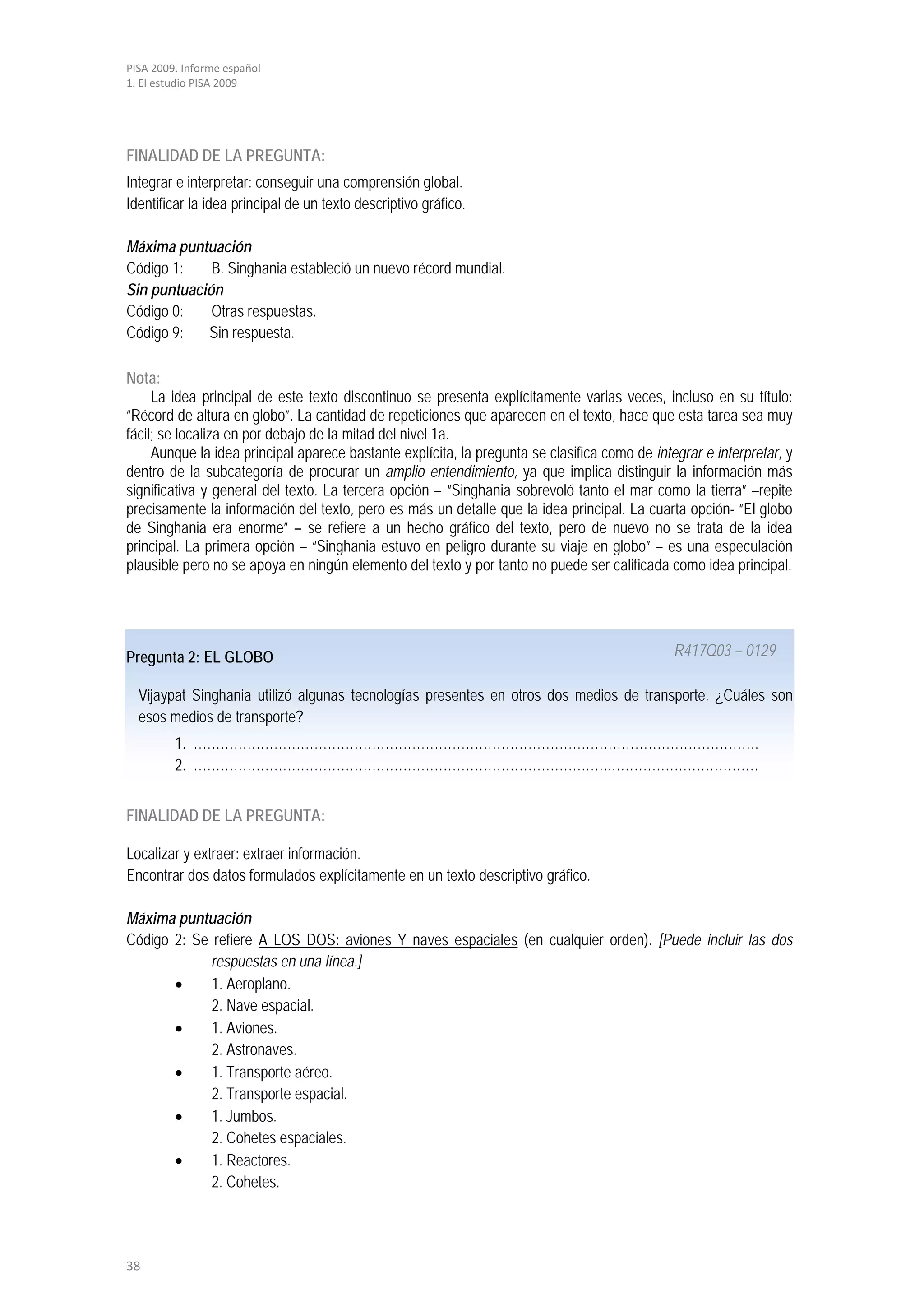 PISA 2009. Informe español
1. El estudio PISA 2009




FINALIDAD DE LA PREGUNTA:
Integrar e interpretar: conseguir una comprensión global.
Identificar la idea principal de un texto descriptivo gráfico.

Máxima puntuación
Código 1:    B. Singhania estableció un nuevo récord mundial.
Sin puntuación
Código 0:    Otras respuestas.
Código 9:   Sin respuesta.

Nota:
     La idea principal de este texto discontinuo se presenta explícitamente varias veces, incluso en su título:
“Récord de altura en globo”. La cantidad de repeticiones que aparecen en el texto, hace que esta tarea sea muy
fácil; se localiza en por debajo de la mitad del nivel 1a.
     Aunque la idea principal aparece bastante explícita, la pregunta se clasifica como de integrar e interpretar, y
dentro de la subcategoría de procurar un amplio entendimiento, ya que implica distinguir la información más
significativa y general del texto. La tercera opción – “Singhania sobrevoló tanto el mar como la tierra” –repite
precisamente la información del texto, pero es más un detalle que la idea principal. La cuarta opción- “El globo
de Singhania era enorme” – se refiere a un hecho gráfico del texto, pero de nuevo no se trata de la idea
principal. La primera opción – “Singhania estuvo en peligro durante su viaje en globo” – es una especulación
plausible pero no se apoya en ningún elemento del texto y por tanto no puede ser calificada como idea principal.




Pregunta 2: EL GLOBO                                                                           R417Q03 – 0129

  Vijaypat Singhania utilizó algunas tecnologías presentes en otros dos medios de transporte. ¿Cuáles son
  esos medios de transporte?
         1. ……………………………………………………………………………………………………………….
         2. ………………………………………………………………………………….……………………………


FINALIDAD DE LA PREGUNTA:

Localizar y extraer: extraer información.
Encontrar dos datos formulados explícitamente en un texto descriptivo gráfico.

Máxima puntuación
Código 2: Se refiere A LOS DOS: aviones Y naves espaciales (en cualquier orden). [Puede incluir las dos
             respuestas en una línea.]
       •     1. Aeroplano.
             2. Nave espacial.
       •     1. Aviones.
             2. Astronaves.
       •     1. Transporte aéreo.
             2. Transporte espacial.
       •     1. Jumbos.
             2. Cohetes espaciales.
       •     1. Reactores.
             2. Cohetes.




38
 