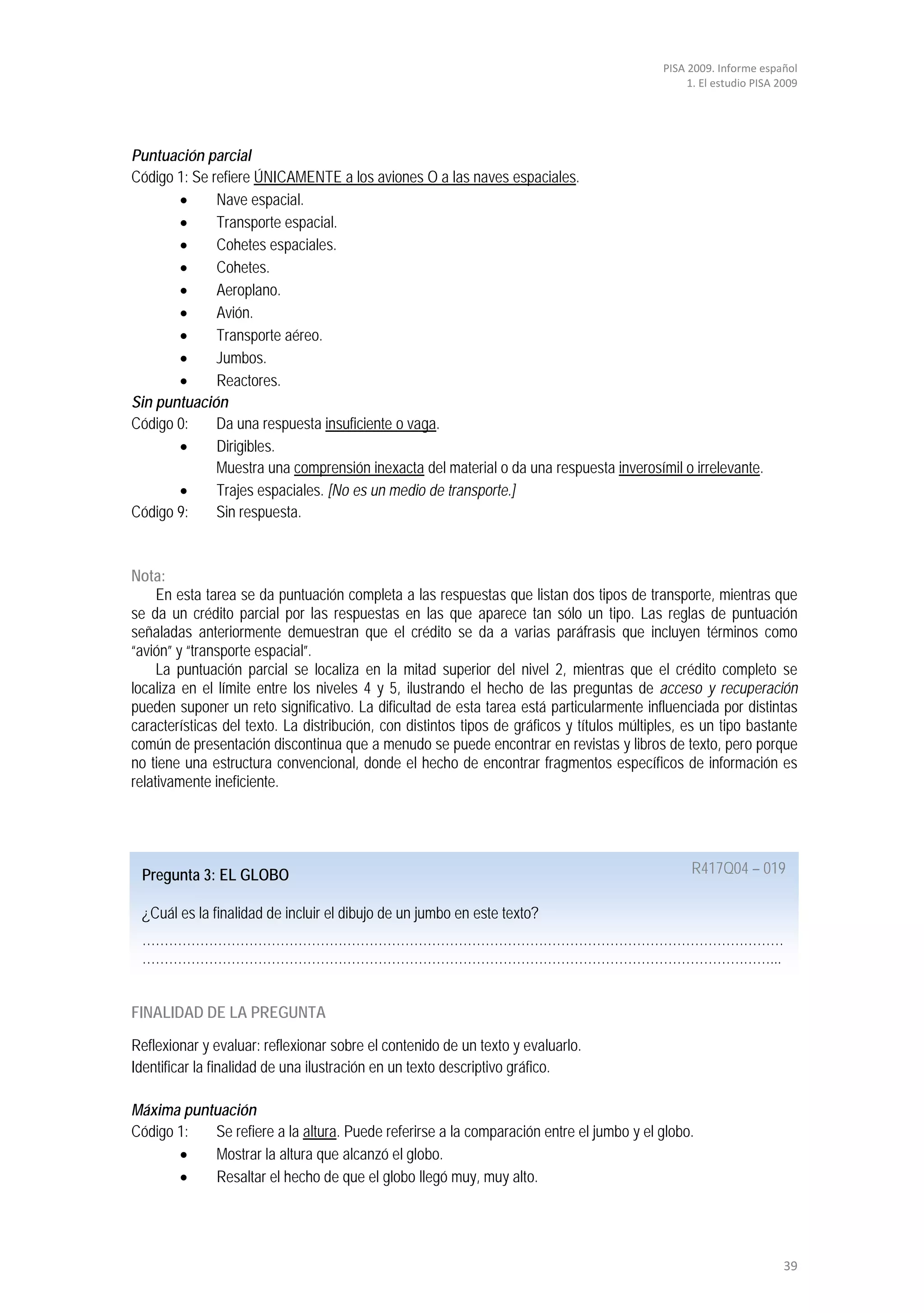 PISA 2009. Informe español
                                                                                                 1. El estudio PISA 2009




Puntuación parcial
Código 1: Se refiere ÚNICAMENTE a los aviones O a las naves espaciales.
       •      Nave espacial.
       •      Transporte espacial.
       •      Cohetes espaciales.
       •      Cohetes.
       •      Aeroplano.
       •      Avión.
       •      Transporte aéreo.
       •      Jumbos.
       •      Reactores.
Sin puntuación
Código 0:     Da una respuesta insuficiente o vaga.
       •      Dirigibles.
              Muestra una comprensión inexacta del material o da una respuesta inverosímil o irrelevante.
       •      Trajes espaciales. [No es un medio de transporte.]
Código 9:     Sin respuesta.


Nota:
     En esta tarea se da puntuación completa a las respuestas que listan dos tipos de transporte, mientras que
se da un crédito parcial por las respuestas en las que aparece tan sólo un tipo. Las reglas de puntuación
señaladas anteriormente demuestran que el crédito se da a varias paráfrasis que incluyen términos como
“avión” y “transporte espacial”.
     La puntuación parcial se localiza en la mitad superior del nivel 2, mientras que el crédito completo se
localiza en el límite entre los niveles 4 y 5, ilustrando el hecho de las preguntas de acceso y recuperación
pueden suponer un reto significativo. La dificultad de esta tarea está particularmente influenciada por distintas
características del texto. La distribución, con distintos tipos de gráficos y títulos múltiples, es un tipo bastante
común de presentación discontinua que a menudo se puede encontrar en revistas y libros de texto, pero porque
no tiene una estructura convencional, donde el hecho de encontrar fragmentos específicos de información es
relativamente ineficiente.




 Pregunta 3: EL GLOBO                                                                            R417Q04 – 019

 ¿Cuál es la finalidad de incluir el dibujo de un jumbo en este texto?
 ………………………………………………………………………………………………………………………………
 ……………………………………………………………………………………………………………………………...


FINALIDAD DE LA PREGUNTA

Reflexionar y evaluar: reflexionar sobre el contenido de un texto y evaluarlo.
Identificar la finalidad de una ilustración en un texto descriptivo gráfico.

Máxima puntuación
Código 1:  Se refiere a la altura. Puede referirse a la comparación entre el jumbo y el globo.
       •   Mostrar la altura que alcanzó el globo.
       •   Resaltar el hecho de que el globo llegó muy, muy alto.




                                                                                                                     39
 