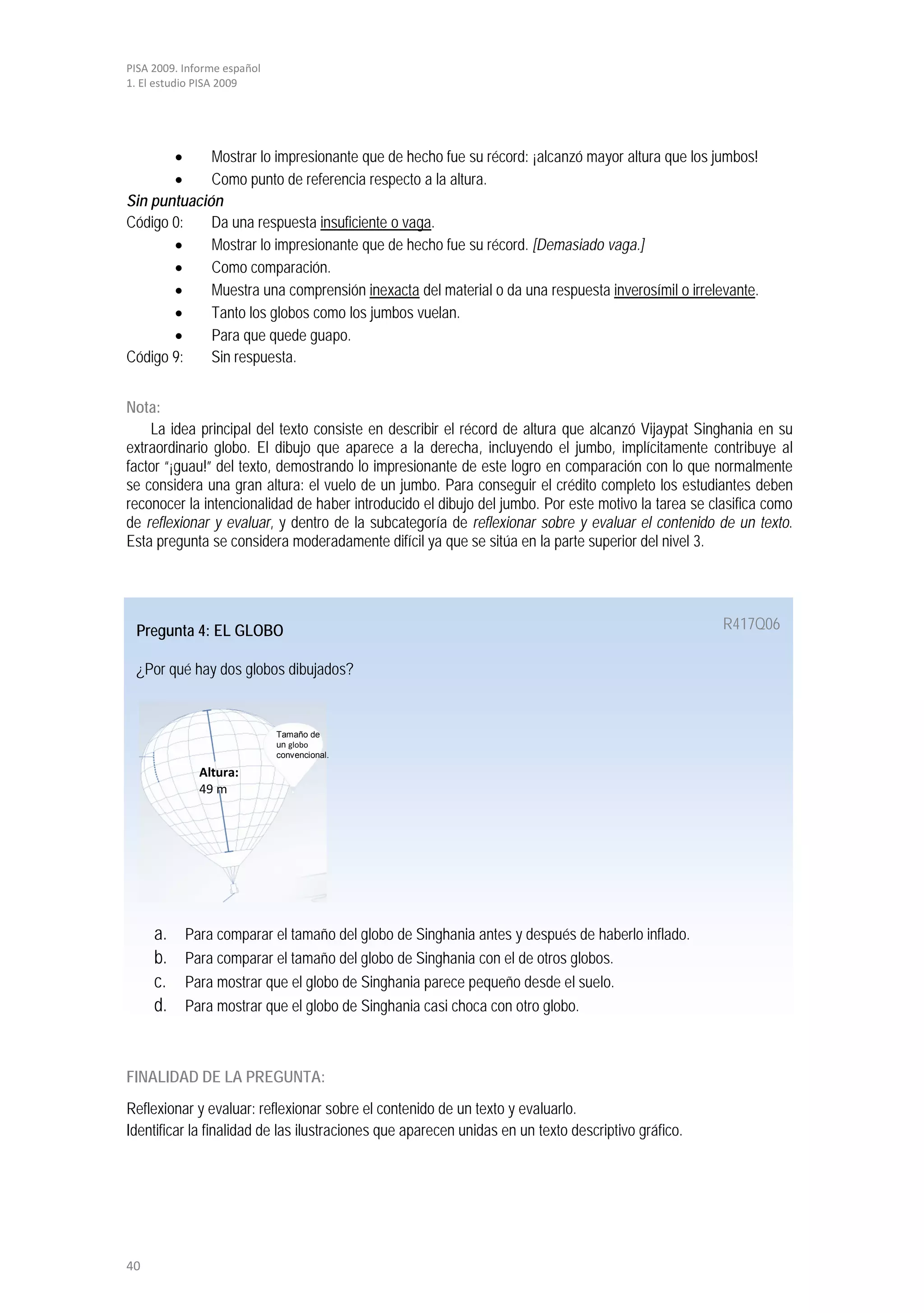 PISA 2009. Informe español
1. El estudio PISA 2009




       •     Mostrar lo impresionante que de hecho fue su récord: ¡alcanzó mayor altura que los jumbos!
       •     Como punto de referencia respecto a la altura.
Sin puntuación
Código 0:    Da una respuesta insuficiente o vaga.
       •     Mostrar lo impresionante que de hecho fue su récord. [Demasiado vaga.]
       •     Como comparación.
       •     Muestra una comprensión inexacta del material o da una respuesta inverosímil o irrelevante.
       •     Tanto los globos como los jumbos vuelan.
       •     Para que quede guapo.
Código 9:    Sin respuesta.


Nota:
    La idea principal del texto consiste en describir el récord de altura que alcanzó Vijaypat Singhania en su
extraordinario globo. El dibujo que aparece a la derecha, incluyendo el jumbo, implícitamente contribuye al
factor “¡guau!” del texto, demostrando lo impresionante de este logro en comparación con lo que normalmente
se considera una gran altura: el vuelo de un jumbo. Para conseguir el crédito completo los estudiantes deben
reconocer la intencionalidad de haber introducido el dibujo del jumbo. Por este motivo la tarea se clasifica como
de reflexionar y evaluar, y dentro de la subcategoría de reflexionar sobre y evaluar el contenido de un texto.
Esta pregunta se considera moderadamente difícil ya que se sitúa en la parte superior del nivel 3.




 Pregunta 4: EL GLOBO                                                                                R417Q06

 ¿Por qué hay dos globos dibujados?


                             Tamaño de
                             un globo
                             convencional.

              Altura:
              49 m




     a.    Para comparar el tamaño del globo de Singhania antes y después de haberlo inflado.
     b.    Para comparar el tamaño del globo de Singhania con el de otros globos.
     c.    Para mostrar que el globo de Singhania parece pequeño desde el suelo.
     d.    Para mostrar que el globo de Singhania casi choca con otro globo.



FINALIDAD DE LA PREGUNTA:
Reflexionar y evaluar: reflexionar sobre el contenido de un texto y evaluarlo.
Identificar la finalidad de las ilustraciones que aparecen unidas en un texto descriptivo gráfico.




40
 