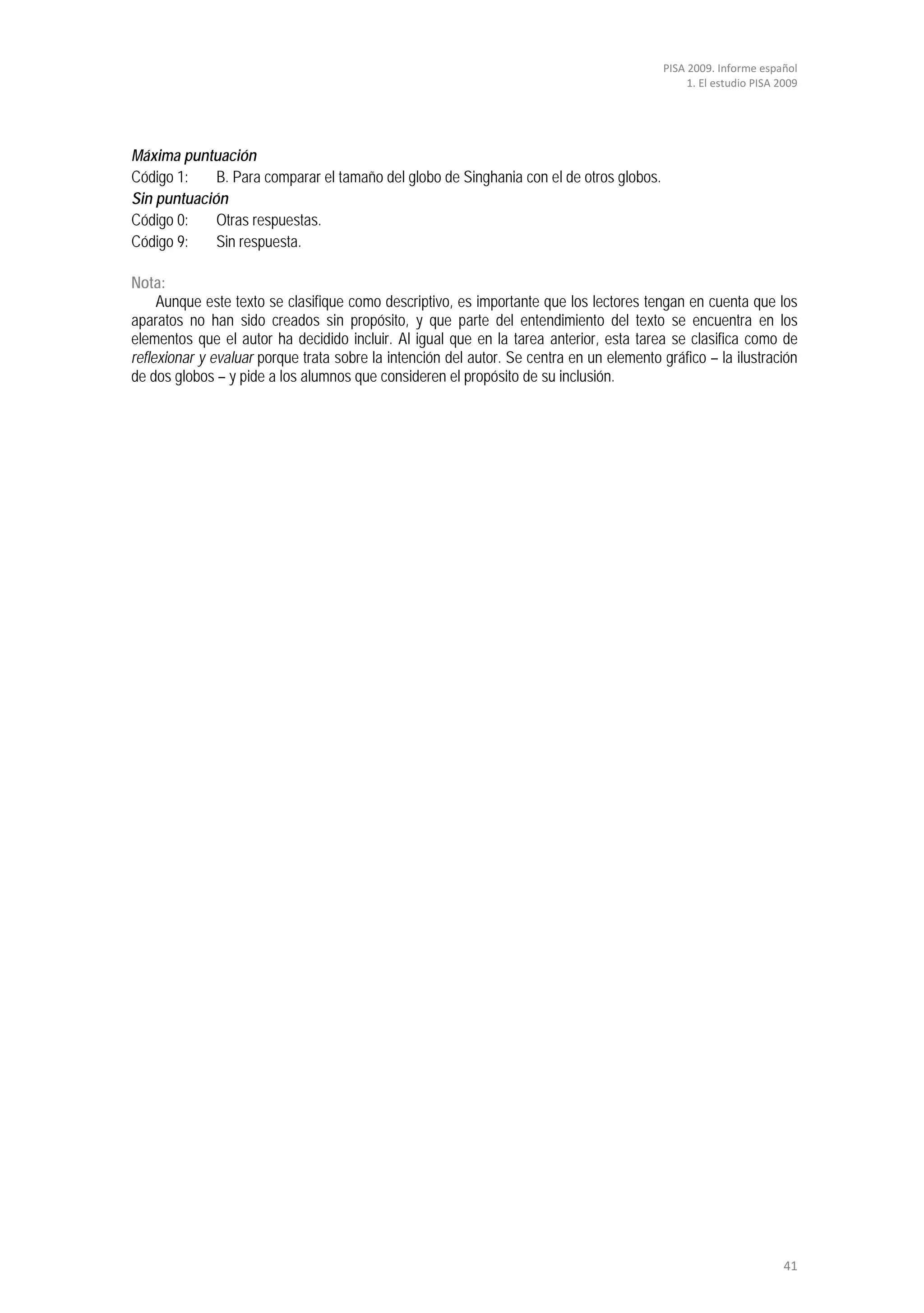 PISA 2009. Informe español
                                                                                               1. El estudio PISA 2009




Máxima puntuación
Código 1:    B. Para comparar el tamaño del globo de Singhania con el de otros globos.
Sin puntuación
Código 0:    Otras respuestas.
Código 9:    Sin respuesta.

Nota:
     Aunque este texto se clasifique como descriptivo, es importante que los lectores tengan en cuenta que los
aparatos no han sido creados sin propósito, y que parte del entendimiento del texto se encuentra en los
elementos que el autor ha decidido incluir. Al igual que en la tarea anterior, esta tarea se clasifica como de
reflexionar y evaluar porque trata sobre la intención del autor. Se centra en un elemento gráfico – la ilustración
de dos globos – y pide a los alumnos que consideren el propósito de su inclusión.




                                                                                                                   41
 