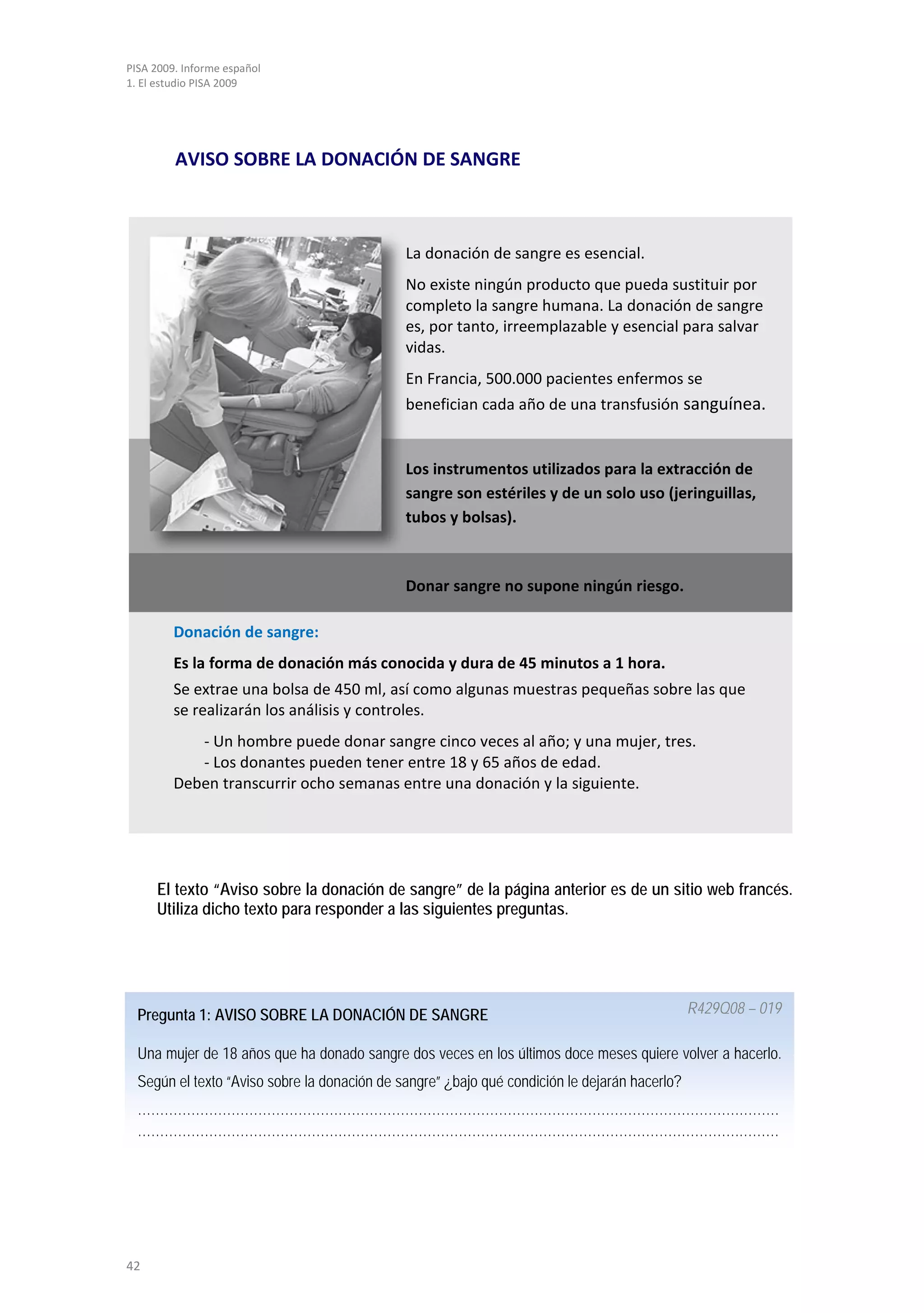 PISA 2009. Informe español
1. El estudio PISA 2009




         AVISO SOBRE LA DONACIÓN DE SANGRE



                                              La donación de sangre es esencial.
                                              No existe ningún producto que pueda sustituir por
                                              completo la sangre humana. La donación de sangre
                                              es, por tanto, irreemplazable y esencial para salvar
                                              vidas.
                                              En Francia, 500.000 pacientes enfermos se
                                              benefician cada año de una transfusión sanguínea.


                                              Los instrumentos utilizados para la extracción de
                                              sangre son estériles y de un solo uso (jeringuillas,
                                              tubos y bolsas).



                                              Donar sangre no supone ningún riesgo.

         Donación de sangre:
         Es la forma de donación más conocida y dura de 45 minutos a 1 hora.
         Se extrae una bolsa de 450 ml, así como algunas muestras pequeñas sobre las que
         se realizarán los análisis y controles.
            - Un hombre puede donar sangre cinco veces al año; y una mujer, tres.
            - Los donantes pueden tener entre 18 y 65 años de edad.
         Deben transcurrir ocho semanas entre una donación y la siguiente.




     El texto “Aviso sobre la donación de sangre” de la página anterior es de un sitio web francés.
     Utiliza dicho texto para responder a las siguientes preguntas.




  Pregunta 1: AVISO SOBRE LA DONACIÓN DE SANGRE                                                R429Q08 – 019

  Una mujer de 18 años que ha donado sangre dos veces en los últimos doce meses quiere volver a hacerlo.
  Según el texto “Aviso sobre la donación de sangre” ¿bajo qué condición le dejarán hacerlo?
  ………………………………………………………………………………………………………………………………
  ………………………………………………………………………………………………………………………………




42
 