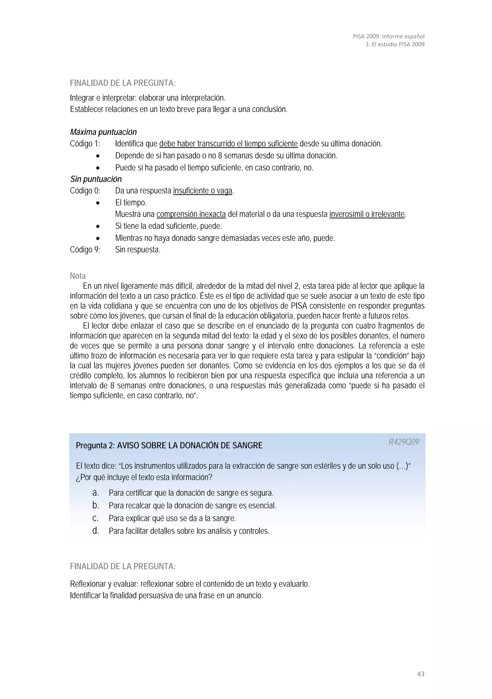 PISA 2009. Informe español
                                                                                                  1. El estudio PISA 2009




FINALIDAD DE LA PREGUNTA:
Integrar e interpretar: elaborar una interpretación.
Establecer relaciones en un texto breve para llegar a una conclusión.

Máxima puntuación
Código 1:    Identifica que debe haber transcurrido el tiempo suficiente desde su última donación.
       •     Depende de si han pasado o no 8 semanas desde su última donación.
       •     Puede si ha pasado el tiempo suficiente, en caso contrario, no.
Sin puntuación
Código 0:    Da una respuesta insuficiente o vaga.
       •     El tiempo.
             Muestra una comprensión inexacta del material o da una respuesta inverosímil o irrelevante.
       •     Si tiene la edad suficiente, puede.
       •     Mientras no haya donado sangre demasiadas veces este año, puede.
Código 9:    Sin respuesta.


Nota
     En un nivel ligeramente más difícil, alrededor de la mitad del nivel 2, esta tarea pide al lector que aplique la
información del texto a un caso práctico. Éste es el tipo de actividad que se suele asociar a un texto de este tipo
en la vida cotidiana y que se encuentra con uno de los objetivos de PISA consistente en responder preguntas
sobre cómo los jóvenes, que cursan el final de la educación obligatoria, pueden hacer frente a futuros retos.
     El lector debe enlazar el caso que se describe en el enunciado de la pregunta con cuatro fragmentos de
información que aparecen en la segunda mitad del texto: la edad y el sexo de los posibles donantes, el número
de veces que se permite a una persona donar sangre y el intervalo entre donaciones. La referencia a este
último trozo de información es necesaria para ver lo que requiere esta tarea y para estipular la “condición” bajo
la cual las mujeres jóvenes pueden ser donantes. Como se evidencia en los dos ejemplos a los que se da el
crédito completo, los alumnos lo recibieron bien por una respuesta específica que incluía una referencia a un
intervalo de 8 semanas entre donaciones, o una respuestas más generalizada como “puede si ha pasado el
tiempo suficiente, en caso contrario, no”.




 Pregunta 2: AVISO SOBRE LA DONACIÓN DE SANGRE                                                            R429Q09

 El texto dice: “Los instrumentos utilizados para la extracción de sangre son estériles y de un solo uso (…)”
 ¿Por qué incluye el texto esta información?
       a.   Para certificar que la donación de sangre es segura.
       b.   Para recalcar que la donación de sangre es esencial.
       c.   Para explicar qué uso se da a la sangre.
       d.   Para facilitar detalles sobre los análisis y controles.



FINALIDAD DE LA PREGUNTA:

Reflexionar y evaluar: reflexionar sobre el contenido de un texto y evaluarlo.
Identificar la finalidad persuasiva de una frase en un anuncio.




                                                                                                                      43
 