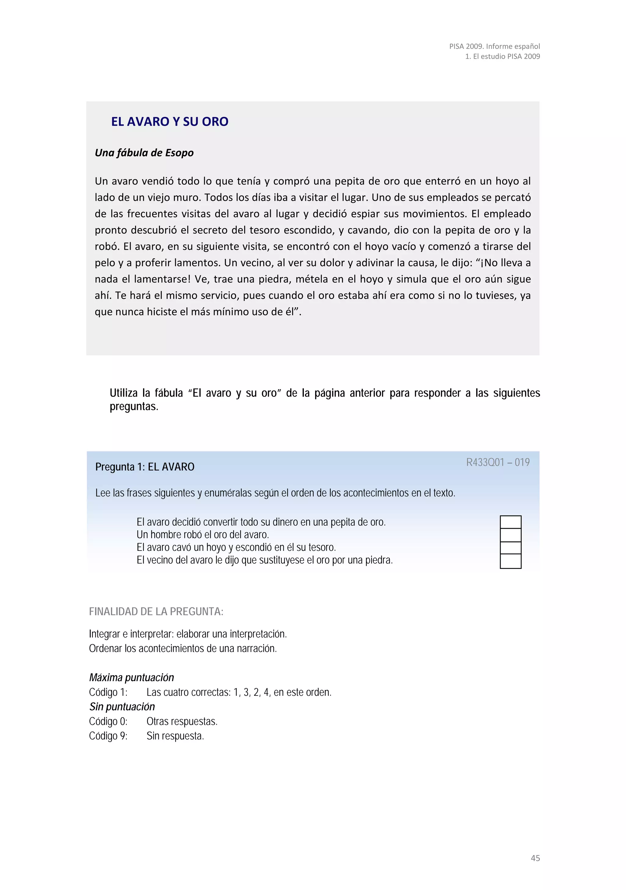 PISA 2009. Informe español
                                                                                             1. El estudio PISA 2009




     EL AVARO Y SU ORO

 Una fábula de Esopo

 Un avaro vendió todo lo que tenía y compró una pepita de oro que enterró en un hoyo al
 lado de un viejo muro. Todos los días iba a visitar el lugar. Uno de sus empleados se percató
 de las frecuentes visitas del avaro al lugar y decidió espiar sus movimientos. El empleado
 pronto descubrió el secreto del tesoro escondido, y cavando, dio con la pepita de oro y la
 robó. El avaro, en su siguiente visita, se encontró con el hoyo vacío y comenzó a tirarse del
 pelo y a proferir lamentos. Un vecino, al ver su dolor y adivinar la causa, le dijo: “¡No lleva a
 nada el lamentarse! Ve, trae una piedra, métela en el hoyo y simula que el oro aún sigue
 ahí. Te hará el mismo servicio, pues cuando el oro estaba ahí era como si no lo tuvieses, ya
 que nunca hiciste el más mínimo uso de él”.




     Utiliza la fábula “El avaro y su oro” de la página anterior para responder a las siguientes
     preguntas.




 Pregunta 1: EL AVARO                                                                        R433Q01 – 019

 Lee las frases siguientes y enuméralas según el orden de los acontecimientos en el texto.

            El avaro decidió convertir todo su dinero en una pepita de oro.
            Un hombre robó el oro del avaro.
            El avaro cavó un hoyo y escondió en él su tesoro.
            El vecino del avaro le dijo que sustituyese el oro por una piedra.



FINALIDAD DE LA PREGUNTA:

Integrar e interpretar: elaborar una interpretación.
Ordenar los acontecimientos de una narración.

Máxima puntuación
Código 1:    Las cuatro correctas: 1, 3, 2, 4, en este orden.
Sin puntuación
Código 0:    Otras respuestas.
Código 9:    Sin respuesta.




                                                                                                                 45
 
