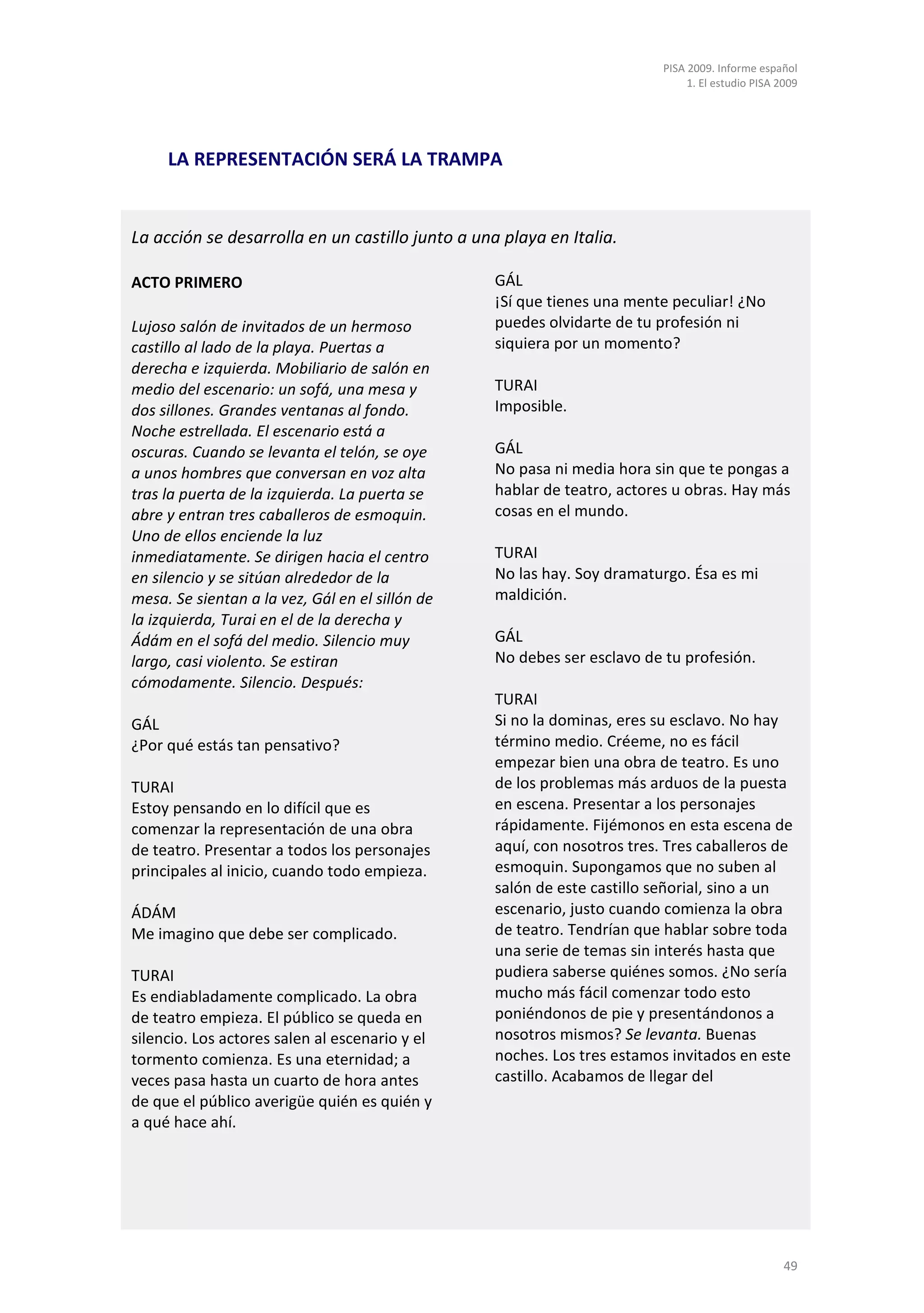 PISA 2009. Informe español
                                                                               1. El estudio PISA 2009




     LA REPRESENTACIÓN SERÁ LA TRAMPA


La acción se desarrolla en un castillo junto a una playa en Italia.

ACTO PRIMERO                                      GÁL
                                                  ¡Sí que tienes una mente peculiar! ¿No
Lujoso salón de invitados de un hermoso           puedes olvidarte de tu profesión ni
castillo al lado de la playa. Puertas a           siquiera por un momento?
derecha e izquierda. Mobiliario de salón en
medio del escenario: un sofá, una mesa y          TURAI
dos sillones. Grandes ventanas al fondo.          Imposible.
Noche estrellada. El escenario está a
oscuras. Cuando se levanta el telón, se oye       GÁL
a unos hombres que conversan en voz alta          No pasa ni media hora sin que te pongas a
tras la puerta de la izquierda. La puerta se      hablar de teatro, actores u obras. Hay más
abre y entran tres caballeros de esmoquin.        cosas en el mundo.
Uno de ellos enciende la luz
inmediatamente. Se dirigen hacia el centro        TURAI
en silencio y se sitúan alrededor de la           No las hay. Soy dramaturgo. Ésa es mi
mesa. Se sientan a la vez, Gál en el sillón de    maldición.
la izquierda, Turai en el de la derecha y
Ádám en el sofá del medio. Silencio muy           GÁL
largo, casi violento. Se estiran                  No debes ser esclavo de tu profesión.
cómodamente. Silencio. Después:
                                                  TURAI
GÁL                                               Si no la dominas, eres su esclavo. No hay
¿Por qué estás tan pensativo?                     término medio. Créeme, no es fácil
                                                  empezar bien una obra de teatro. Es uno
TURAI                                             de los problemas más arduos de la puesta
Estoy pensando en lo difícil que es               en escena. Presentar a los personajes
comenzar la representación de una obra            rápidamente. Fijémonos en esta escena de
de teatro. Presentar a todos los personajes       aquí, con nosotros tres. Tres caballeros de
principales al inicio, cuando todo empieza.       esmoquin. Supongamos que no suben al
                                                  salón de este castillo señorial, sino a un
ÁDÁM                                              escenario, justo cuando comienza la obra
Me imagino que debe ser complicado.               de teatro. Tendrían que hablar sobre toda
                                                  una serie de temas sin interés hasta que
TURAI                                             pudiera saberse quiénes somos. ¿No sería
Es endiabladamente complicado. La obra            mucho más fácil comenzar todo esto
de teatro empieza. El público se queda en         poniéndonos de pie y presentándonos a
silencio. Los actores salen al escenario y el     nosotros mismos? Se levanta. Buenas
tormento comienza. Es una eternidad; a            noches. Los tres estamos invitados en este
veces pasa hasta un cuarto de hora antes          castillo. Acabamos de llegar del
de que el público averigüe quién es quién y
a qué hace ahí.




                                                                                                   49
 