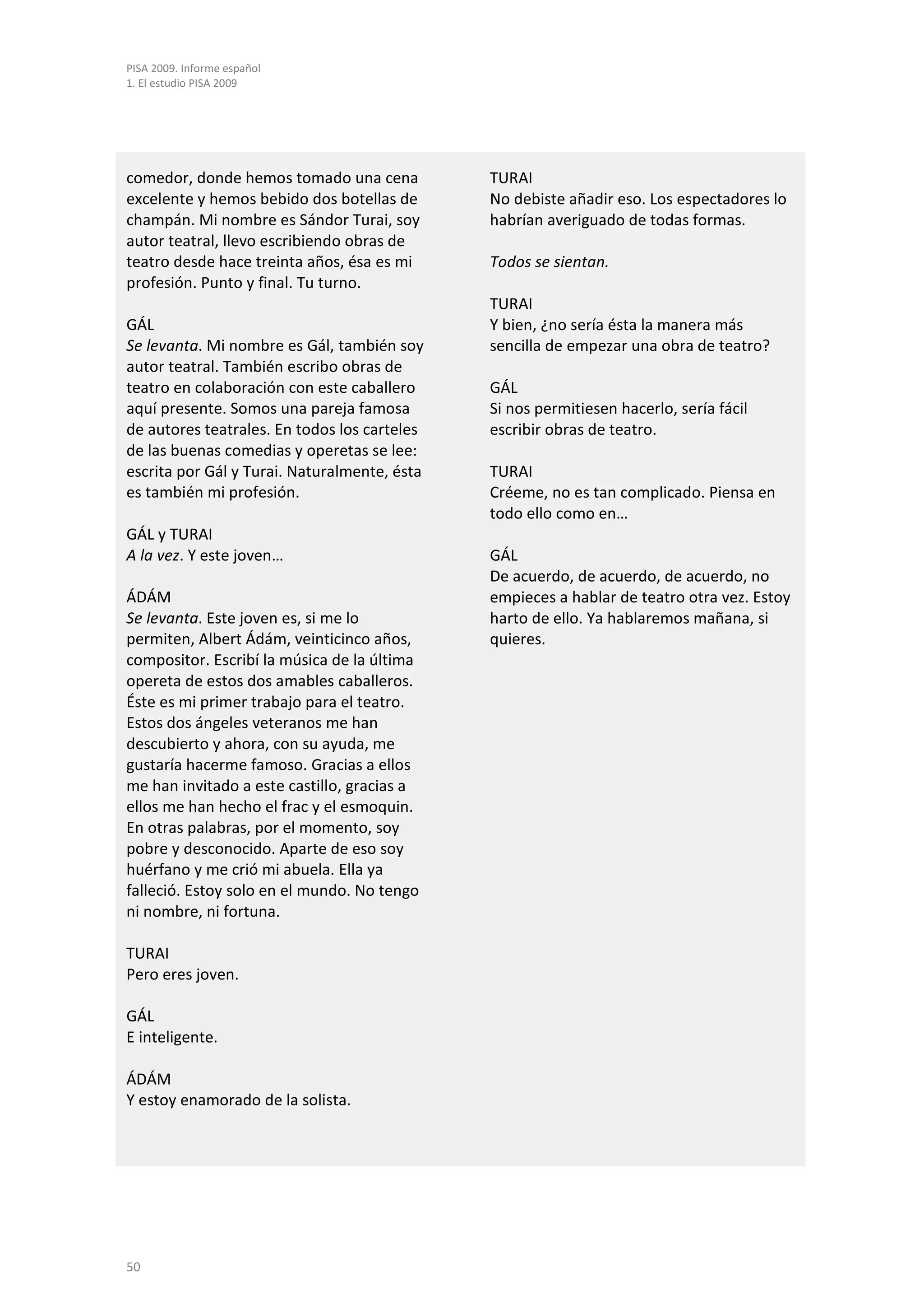 PISA 2009. Informe español
1. El estudio PISA 2009




comedor, donde hemos tomado una cena          TURAI
excelente y hemos bebido dos botellas de      No debiste añadir eso. Los espectadores lo
champán. Mi nombre es Sándor Turai, soy       habrían averiguado de todas formas.
autor teatral, llevo escribiendo obras de
teatro desde hace treinta años, ésa es mi     Todos se sientan.
profesión. Punto y final. Tu turno.
                                              TURAI
GÁL                                           Y bien, ¿no sería ésta la manera más
Se levanta. Mi nombre es Gál, también soy     sencilla de empezar una obra de teatro?
autor teatral. También escribo obras de
teatro en colaboración con este caballero     GÁL
aquí presente. Somos una pareja famosa        Si nos permitiesen hacerlo, sería fácil
de autores teatrales. En todos los carteles   escribir obras de teatro.
de las buenas comedias y operetas se lee:
escrita por Gál y Turai. Naturalmente, ésta   TURAI
es también mi profesión.                      Créeme, no es tan complicado. Piensa en
                                              todo ello como en…
GÁL y TURAI
A la vez. Y este joven…                       GÁL
                                              De acuerdo, de acuerdo, de acuerdo, no
ÁDÁM                                          empieces a hablar de teatro otra vez. Estoy
Se levanta. Este joven es, si me lo           harto de ello. Ya hablaremos mañana, si
permiten, Albert Ádám, veinticinco años,      quieres.
compositor. Escribí la música de la última
opereta de estos dos amables caballeros.
Éste es mi primer trabajo para el teatro.
Estos dos ángeles veteranos me han
descubierto y ahora, con su ayuda, me
gustaría hacerme famoso. Gracias a ellos
me han invitado a este castillo, gracias a
ellos me han hecho el frac y el esmoquin.
En otras palabras, por el momento, soy
pobre y desconocido. Aparte de eso soy
huérfano y me crió mi abuela. Ella ya
falleció. Estoy solo en el mundo. No tengo
ni nombre, ni fortuna.

TURAI
Pero eres joven.

GÁL
E inteligente.

ÁDÁM
Y estoy enamorado de la solista.




50
 