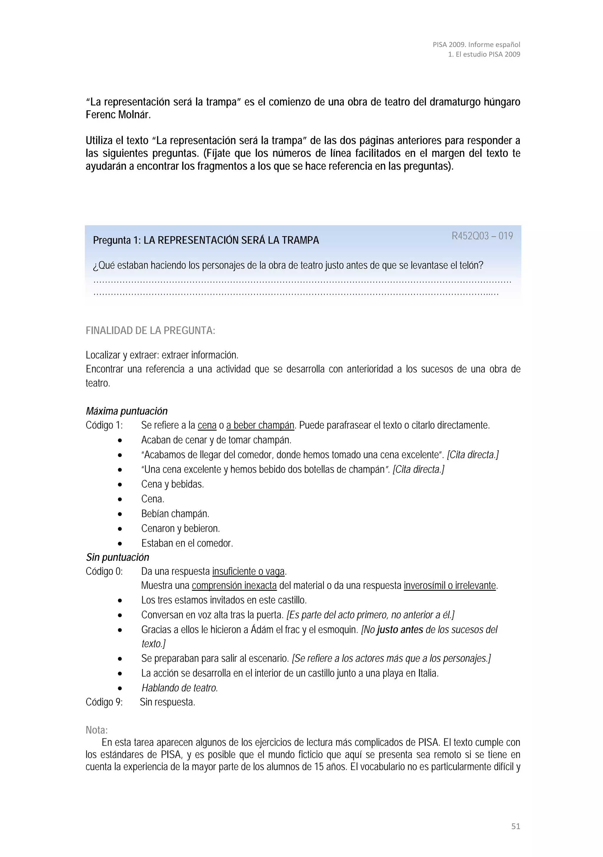 PISA 2009. Informe español
                                                                                               1. El estudio PISA 2009




“La representación será la trampa” es el comienzo de una obra de teatro del dramaturgo húngaro
Ferenc Molnár.

Utiliza el texto “La representación será la trampa” de las dos páginas anteriores para responder a
las siguientes preguntas. (Fíjate que los números de línea facilitados en el margen del texto te
ayudarán a encontrar los fragmentos a los que se hace referencia en las preguntas).




 Pregunta 1: LA REPRESENTACIÓN SERÁ LA TRAMPA                                                   R452Q03 – 019

 ¿Qué estaban haciendo los personajes de la obra de teatro justo antes de que se levantase el telón?
 ………………………………………………………………………………………………………………………………
 ………………………………………………………………………………………………………………………..…


FINALIDAD DE LA PREGUNTA:

Localizar y extraer: extraer información.
Encontrar una referencia a una actividad que se desarrolla con anterioridad a los sucesos de una obra de
teatro.

Máxima puntuación
Código 1:    Se refiere a la cena o a beber champán. Puede parafrasear el texto o citarlo directamente.
       •     Acaban de cenar y de tomar champán.
       •     “Acabamos de llegar del comedor, donde hemos tomado una cena excelente”. [Cita directa.]
       •     “Una cena excelente y hemos bebido dos botellas de champán”. [Cita directa.]
       •     Cena y bebidas.
       •     Cena.
       •     Bebían champán.
       •     Cenaron y bebieron.
       •     Estaban en el comedor.
Sin puntuación
Código 0:    Da una respuesta insuficiente o vaga.
             Muestra una comprensión inexacta del material o da una respuesta inverosímil o irrelevante.
       •     Los tres estamos invitados en este castillo.
       •     Conversan en voz alta tras la puerta. [Es parte del acto primero, no anterior a él.]
       •     Gracias a ellos le hicieron a Ádám el frac y el esmoquin. [No justo antes de los sucesos del
             texto.]
       •     Se preparaban para salir al escenario. [Se refiere a los actores más que a los personajes.]
       •     La acción se desarrolla en el interior de un castillo junto a una playa en Italia.
       •     Hablando de teatro.
Código 9:   Sin respuesta.

Nota:
    En esta tarea aparecen algunos de los ejercicios de lectura más complicados de PISA. El texto cumple con
los estándares de PISA, y es posible que el mundo ficticio que aquí se presenta sea remoto si se tiene en
cuenta la experiencia de la mayor parte de los alumnos de 15 años. El vocabulario no es particularmente difícil y




                                                                                                                   51
 
