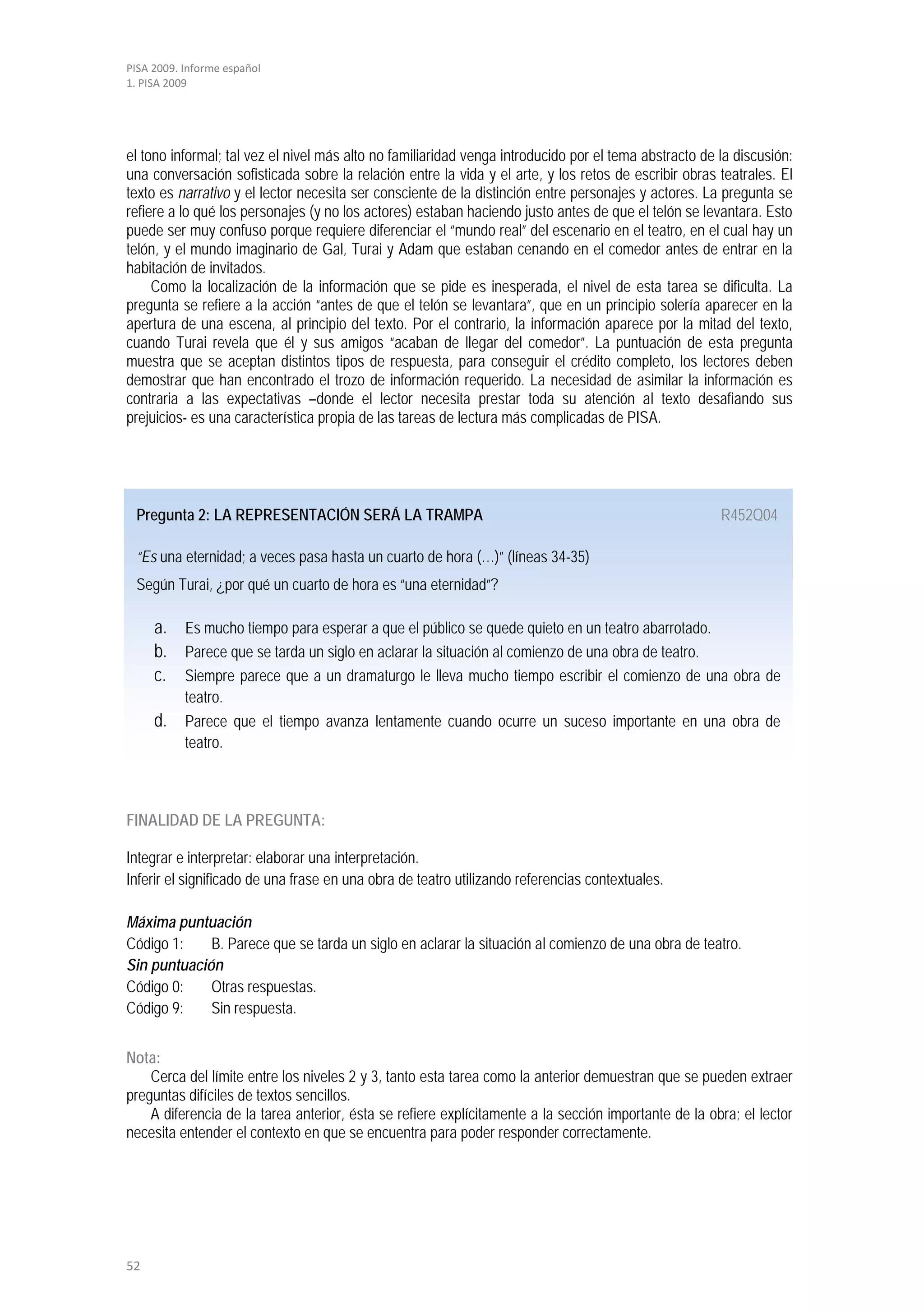 PISA 2009. Informe español
1. PISA 2009




el tono informal; tal vez el nivel más alto no familiaridad venga introducido por el tema abstracto de la discusión:
una conversación sofisticada sobre la relación entre la vida y el arte, y los retos de escribir obras teatrales. El
texto es narrativo y el lector necesita ser consciente de la distinción entre personajes y actores. La pregunta se
refiere a lo qué los personajes (y no los actores) estaban haciendo justo antes de que el telón se levantara. Esto
puede ser muy confuso porque requiere diferenciar el “mundo real” del escenario en el teatro, en el cual hay un
telón, y el mundo imaginario de Gal, Turai y Adam que estaban cenando en el comedor antes de entrar en la
habitación de invitados.
     Como la localización de la información que se pide es inesperada, el nivel de esta tarea se dificulta. La
pregunta se refiere a la acción “antes de que el telón se levantara”, que en un principio solería aparecer en la
apertura de una escena, al principio del texto. Por el contrario, la información aparece por la mitad del texto,
cuando Turai revela que él y sus amigos “acaban de llegar del comedor”. La puntuación de esta pregunta
muestra que se aceptan distintos tipos de respuesta, para conseguir el crédito completo, los lectores deben
demostrar que han encontrado el trozo de información requerido. La necesidad de asimilar la información es
contraria a las expectativas –donde el lector necesita prestar toda su atención al texto desafiando sus
prejuicios- es una característica propia de las tareas de lectura más complicadas de PISA.




 Pregunta 2: LA REPRESENTACIÓN SERÁ LA TRAMPA                                                          R452Q04

 “Es una eternidad; a veces pasa hasta un cuarto de hora (…)” (líneas 34-35)
 Según Turai, ¿por qué un cuarto de hora es “una eternidad”?

     a. Es mucho tiempo para esperar a que el público se quede quieto en un teatro abarrotado.
     b. Parece que se tarda un siglo en aclarar la situación al comienzo de una obra de teatro.
     c. Siempre parece que a un dramaturgo le lleva mucho tiempo escribir el comienzo de una obra de
           teatro.
     d. Parece que el tiempo avanza lentamente cuando ocurre un suceso importante en una obra de
           teatro.



FINALIDAD DE LA PREGUNTA:

Integrar e interpretar: elaborar una interpretación.
Inferir el significado de una frase en una obra de teatro utilizando referencias contextuales.

Máxima puntuación
Código 1:    B. Parece que se tarda un siglo en aclarar la situación al comienzo de una obra de teatro.
Sin puntuación
Código 0:    Otras respuestas.
Código 9:    Sin respuesta.


Nota:
    Cerca del límite entre los niveles 2 y 3, tanto esta tarea como la anterior demuestran que se pueden extraer
preguntas difíciles de textos sencillos.
    A diferencia de la tarea anterior, ésta se refiere explícitamente a la sección importante de la obra; el lector
necesita entender el contexto en que se encuentra para poder responder correctamente.




52
 