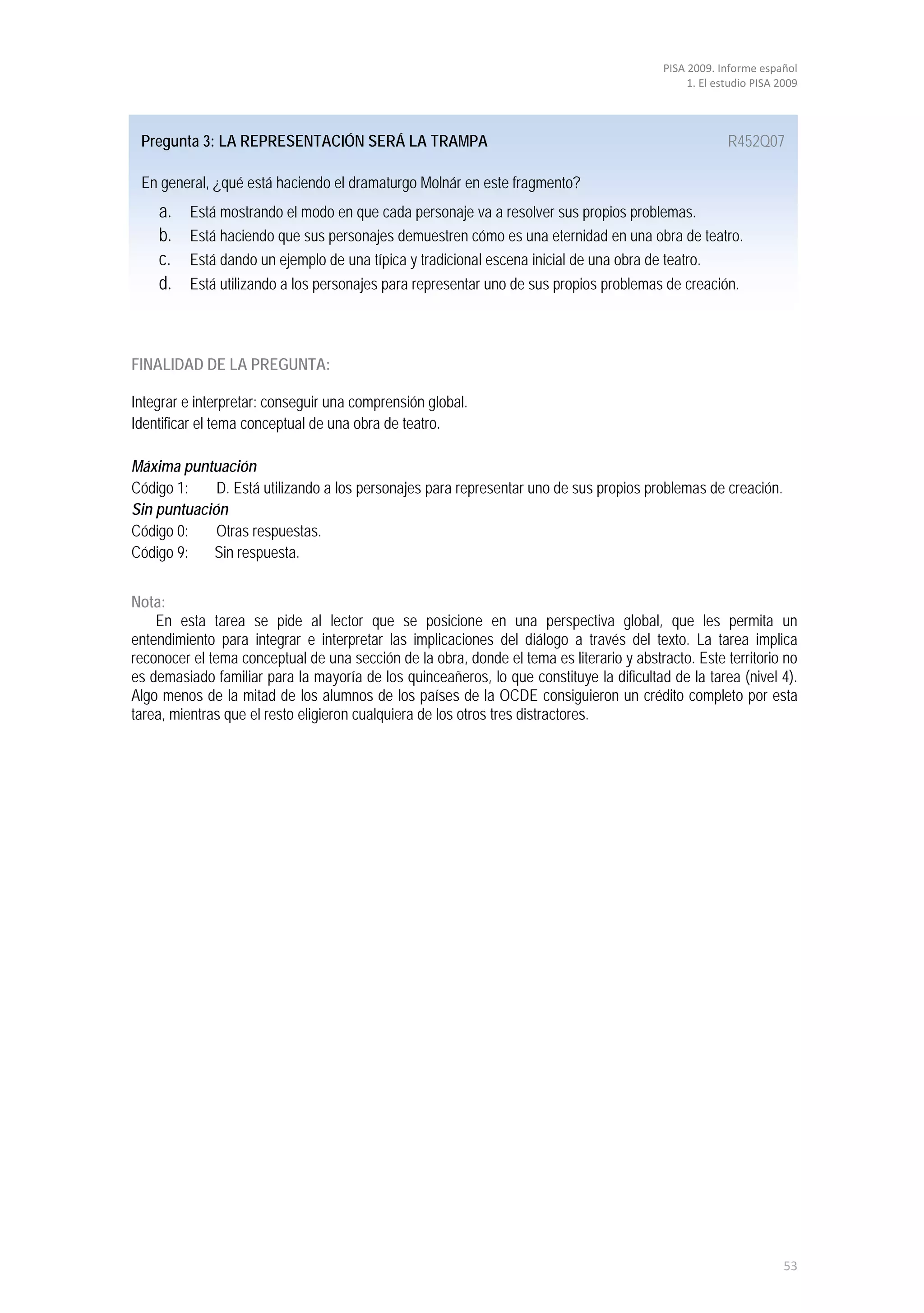 PISA 2009. Informe español
                                                                                               1. El estudio PISA 2009




 Pregunta 3: LA REPRESENTACIÓN SERÁ LA TRAMPA                                                          R452Q07

 En general, ¿qué está haciendo el dramaturgo Molnár en este fragmento?
    a.    Está mostrando el modo en que cada personaje va a resolver sus propios problemas.
    b.    Está haciendo que sus personajes demuestren cómo es una eternidad en una obra de teatro.
    c.    Está dando un ejemplo de una típica y tradicional escena inicial de una obra de teatro.
    d.    Está utilizando a los personajes para representar uno de sus propios problemas de creación.



FINALIDAD DE LA PREGUNTA:

Integrar e interpretar: conseguir una comprensión global.
Identificar el tema conceptual de una obra de teatro.

Máxima puntuación
Código 1:    D. Está utilizando a los personajes para representar uno de sus propios problemas de creación.
Sin puntuación
Código 0:    Otras respuestas.
Código 9:   Sin respuesta.


Nota:
    En esta tarea se pide al lector que se posicione en una perspectiva global, que les permita un
entendimiento para integrar e interpretar las implicaciones del diálogo a través del texto. La tarea implica
reconocer el tema conceptual de una sección de la obra, donde el tema es literario y abstracto. Este territorio no
es demasiado familiar para la mayoría de los quinceañeros, lo que constituye la dificultad de la tarea (nivel 4).
Algo menos de la mitad de los alumnos de los países de la OCDE consiguieron un crédito completo por esta
tarea, mientras que el resto eligieron cualquiera de los otros tres distractores.




                                                                                                                   53
 