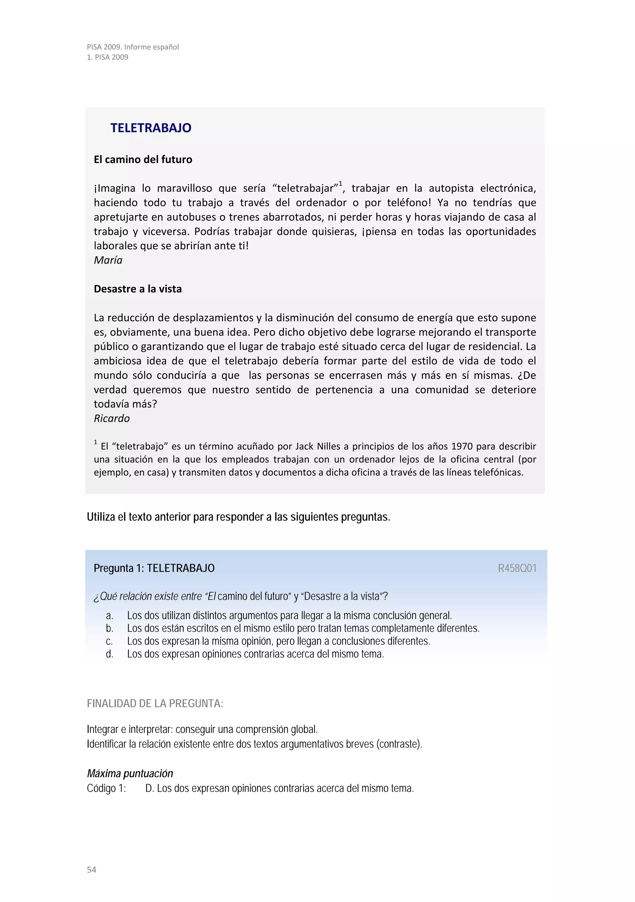 PISA 2009. Informe español
1. PISA 2009




      TELETRABAJO

 El camino del futuro
                                                               1
 ¡Imagina lo maravilloso que sería “teletrabajar” , trabajar en la autopista electrónica,
 haciendo todo tu trabajo a través del ordenador o por teléfono! Ya no tendrías que
 apretujarte en autobuses o trenes abarrotados, ni perder horas y horas viajando de casa al
 trabajo y viceversa. Podrías trabajar donde quisieras, ¡piensa en todas las oportunidades
 laborales que se abrirían ante ti!
 María

 Desastre a la vista

 La reducción de desplazamientos y la disminución del consumo de energía que esto supone
 es, obviamente, una buena idea. Pero dicho objetivo debe lograrse mejorando el transporte
 público o garantizando que el lugar de trabajo esté situado cerca del lugar de residencial. La
 ambiciosa idea de que el teletrabajo debería formar parte del estilo de vida de todo el
 mundo sólo conduciría a que las personas se encerrasen más y más en sí mismas. ¿De
 verdad queremos que nuestro sentido de pertenencia a una comunidad se deteriore
 todavía más?
 Ricardo
 1
   El “teletrabajo” es un término acuñado por Jack Nilles a principios de los años 1970 para describir
 una situación en la que los empleados trabajan con un ordenador lejos de la oficina central (por
 ejemplo, en casa) y transmiten datos y documentos a dicha oficina a través de las líneas telefónicas.



Utiliza el texto anterior para responder a las siguientes preguntas.



 Pregunta 1: TELETRABAJO                                                                           R458Q01

 ¿Qué relación existe entre “El camino del futuro” y “Desastre a la vista”?
     a.    Los dos utilizan distintos argumentos para llegar a la misma conclusión general.
     b.    Los dos están escritos en el mismo estilo pero tratan temas completamente diferentes.
     c.    Los dos expresan la misma opinión, pero llegan a conclusiones diferentes.
     d.    Los dos expresan opiniones contrarias acerca del mismo tema.



FINALIDAD DE LA PREGUNTA:

Integrar e interpretar: conseguir una comprensión global.
Identificar la relación existente entre dos textos argumentativos breves (contraste).

Máxima puntuación
Código 1:  D. Los dos expresan opiniones contrarias acerca del mismo tema.




54
 