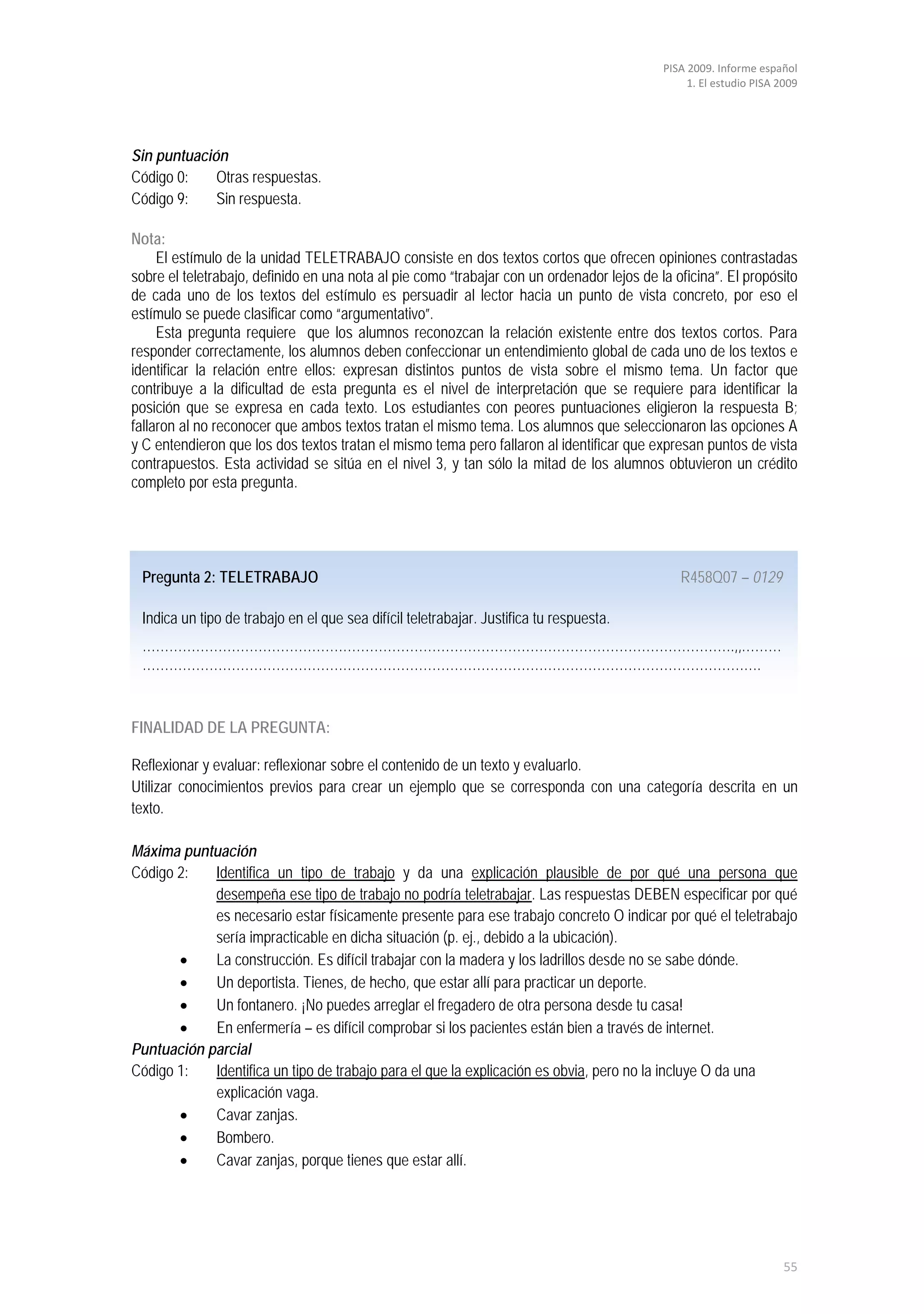 PISA 2009. Informe español
                                                                                                 1. El estudio PISA 2009




Sin puntuación
Código 0:    Otras respuestas.
Código 9:    Sin respuesta.

Nota:
     El estímulo de la unidad TELETRABAJO consiste en dos textos cortos que ofrecen opiniones contrastadas
sobre el teletrabajo, definido en una nota al pie como “trabajar con un ordenador lejos de la oficina”. El propósito
de cada uno de los textos del estímulo es persuadir al lector hacia un punto de vista concreto, por eso el
estímulo se puede clasificar como “argumentativo”.
     Esta pregunta requiere que los alumnos reconozcan la relación existente entre dos textos cortos. Para
responder correctamente, los alumnos deben confeccionar un entendimiento global de cada uno de los textos e
identificar la relación entre ellos: expresan distintos puntos de vista sobre el mismo tema. Un factor que
contribuye a la dificultad de esta pregunta es el nivel de interpretación que se requiere para identificar la
posición que se expresa en cada texto. Los estudiantes con peores puntuaciones eligieron la respuesta B;
fallaron al no reconocer que ambos textos tratan el mismo tema. Los alumnos que seleccionaron las opciones A
y C entendieron que los dos textos tratan el mismo tema pero fallaron al identificar que expresan puntos de vista
contrapuestos. Esta actividad se sitúa en el nivel 3, y tan sólo la mitad de los alumnos obtuvieron un crédito
completo por esta pregunta.




 Pregunta 2: TELETRABAJO                                                                       R458Q07 – 0129

 Indica un tipo de trabajo en el que sea difícil teletrabajar. Justifica tu respuesta.
 …………………………………………………………………………………………………………………….,,………
 ………………………………………………………………………………………………………………………….


FINALIDAD DE LA PREGUNTA:

Reflexionar y evaluar: reflexionar sobre el contenido de un texto y evaluarlo.
Utilizar conocimientos previos para crear un ejemplo que se corresponda con una categoría descrita en un
texto.

Máxima puntuación
Código 2:   Identifica un tipo de trabajo y da una explicación plausible de por qué una persona que
            desempeña ese tipo de trabajo no podría teletrabajar. Las respuestas DEBEN especificar por qué
            es necesario estar físicamente presente para ese trabajo concreto O indicar por qué el teletrabajo
            sería impracticable en dicha situación (p. ej., debido a la ubicación).
       •    La construcción. Es difícil trabajar con la madera y los ladrillos desde no se sabe dónde.
       •    Un deportista. Tienes, de hecho, que estar allí para practicar un deporte.
       •    Un fontanero. ¡No puedes arreglar el fregadero de otra persona desde tu casa!
       •    En enfermería – es difícil comprobar si los pacientes están bien a través de internet.
Puntuación parcial
Código 1:   Identifica un tipo de trabajo para el que la explicación es obvia, pero no la incluye O da una
            explicación vaga.
       •    Cavar zanjas.
       •    Bombero.
       •    Cavar zanjas, porque tienes que estar allí.




                                                                                                                     55
 