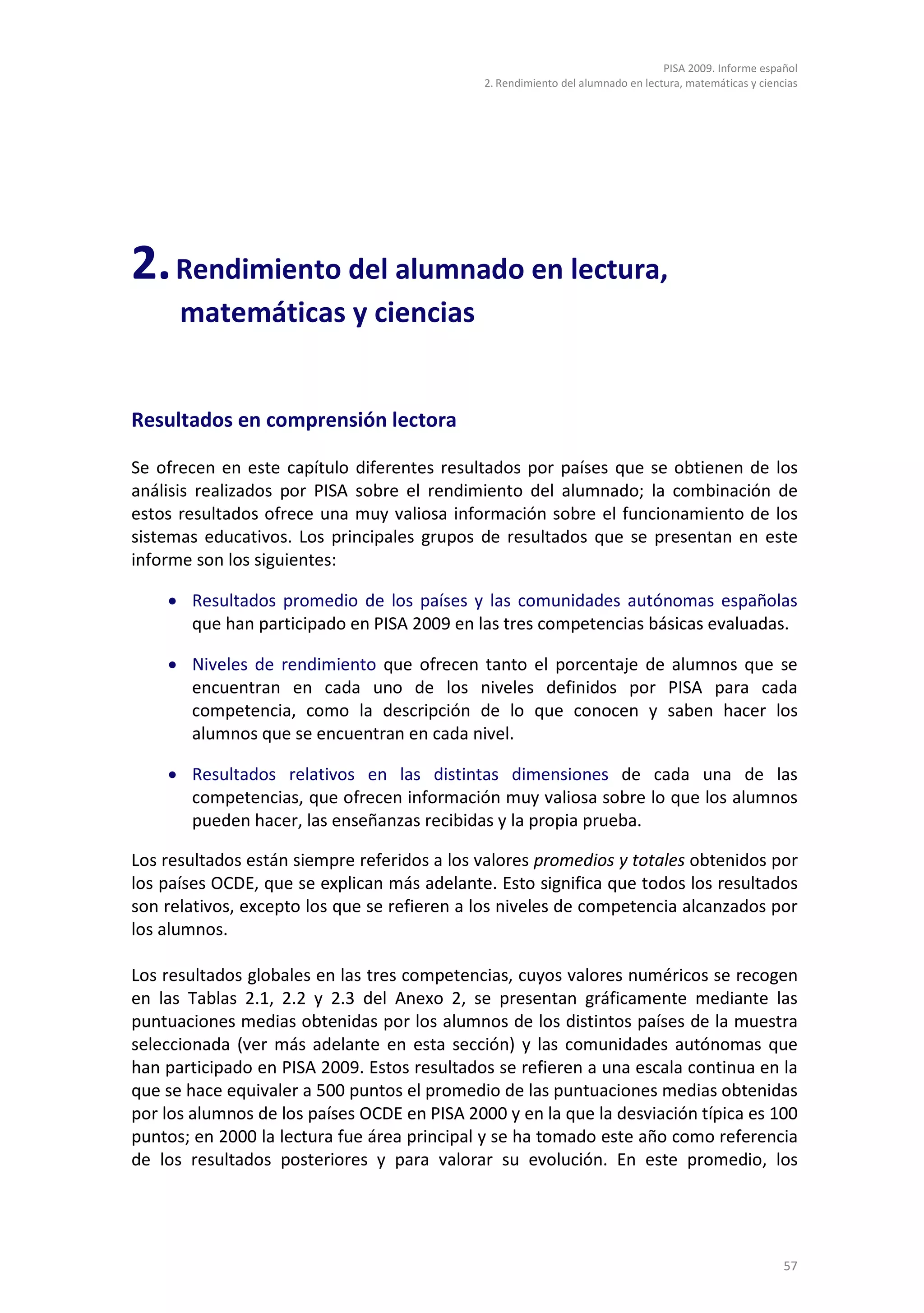 PISA 2009. Informe español
                                              2. Rendimiento del alumnado en lectura, matemáticas y ciencias




2. Rendimiento del alumnado en lectura,
      matemáticas y ciencias


Resultados en comprensión lectora

Se ofrecen en este capítulo diferentes resultados por países que se obtienen de los
análisis realizados por PISA sobre el rendimiento del alumnado; la combinación de
estos resultados ofrece una muy valiosa información sobre el funcionamiento de los
sistemas educativos. Los principales grupos de resultados que se presentan en este
informe son los siguientes:

    • Resultados promedio de los países y las comunidades autónomas españolas
      que han participado en PISA 2009 en las tres competencias básicas evaluadas.

    • Niveles de rendimiento que ofrecen tanto el porcentaje de alumnos que se
      encuentran en cada uno de los niveles definidos por PISA para cada
      competencia, como la descripción de lo que conocen y saben hacer los
      alumnos que se encuentran en cada nivel.

    • Resultados relativos en las distintas dimensiones de cada una de las
      competencias, que ofrecen información muy valiosa sobre lo que los alumnos
      pueden hacer, las enseñanzas recibidas y la propia prueba.

Los resultados están siempre referidos a los valores promedios y totales obtenidos por
los países OCDE, que se explican más adelante. Esto significa que todos los resultados
son relativos, excepto los que se refieren a los niveles de competencia alcanzados por
los alumnos.

Los resultados globales en las tres competencias, cuyos valores numéricos se recogen
en las Tablas 2.1, 2.2 y 2.3 del Anexo 2, se presentan gráficamente mediante las
puntuaciones medias obtenidas por los alumnos de los distintos países de la muestra
seleccionada (ver más adelante en esta sección) y las comunidades autónomas que
han participado en PISA 2009. Estos resultados se refieren a una escala continua en la
que se hace equivaler a 500 puntos el promedio de las puntuaciones medias obtenidas
por los alumnos de los países OCDE en PISA 2000 y en la que la desviación típica es 100
puntos; en 2000 la lectura fue área principal y se ha tomado este año como referencia
de los resultados posteriores y para valorar su evolución. En este promedio, los




                                                                                                         57
 