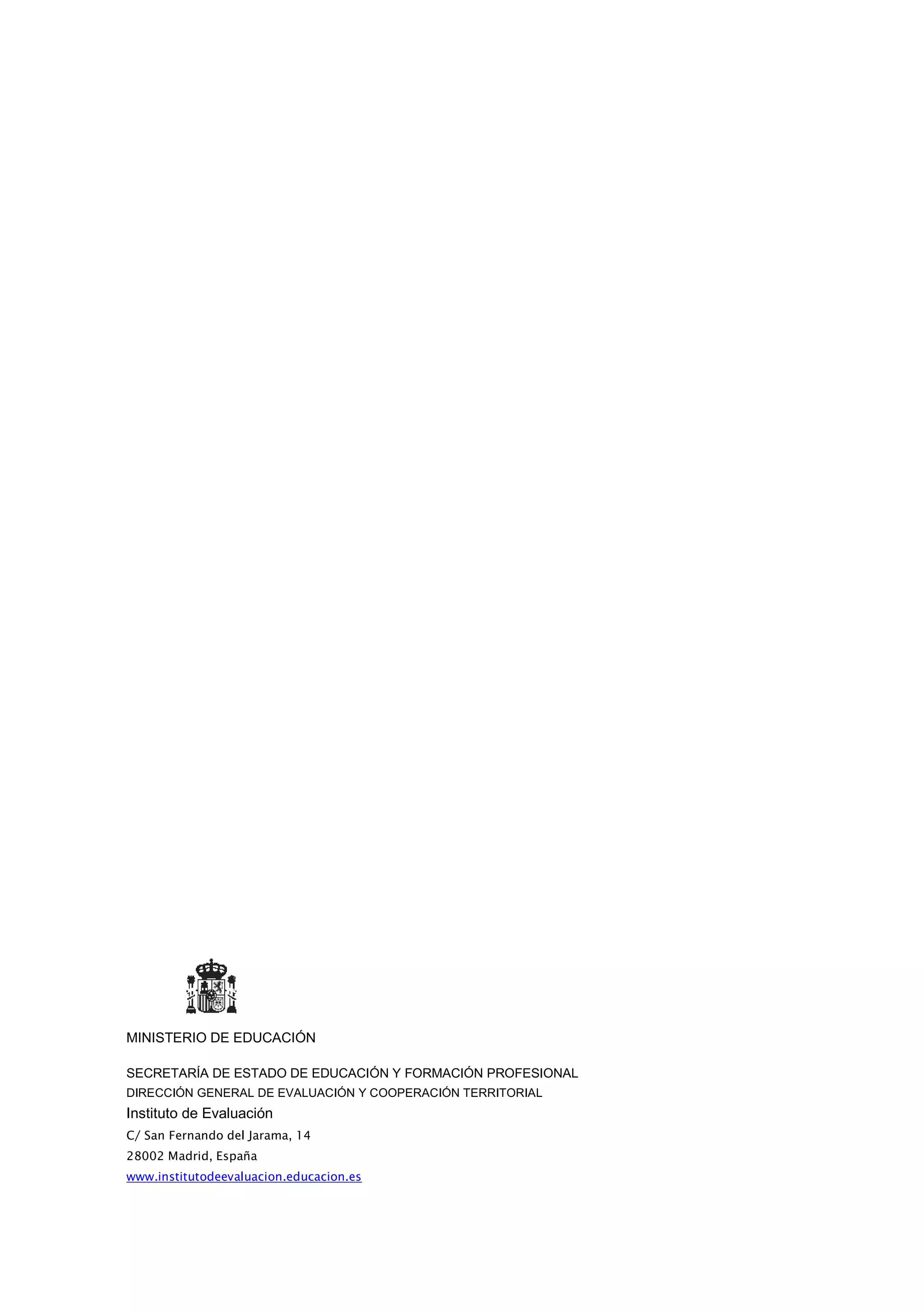 MINISTERIO DE EDUCACIÓN

SECRETARÍA DE ESTADO DE EDUCACIÓN Y FORMACIÓN PROFESIONAL
DIRECCIÓN GENERAL DE EVALUACIÓN Y COOPERACIÓN TERRITORIAL
Instituto de Evaluación
C/ San Fernando del Jarama, 14
28002 Madrid, España
www.institutodeevaluacion.educacion.es
 