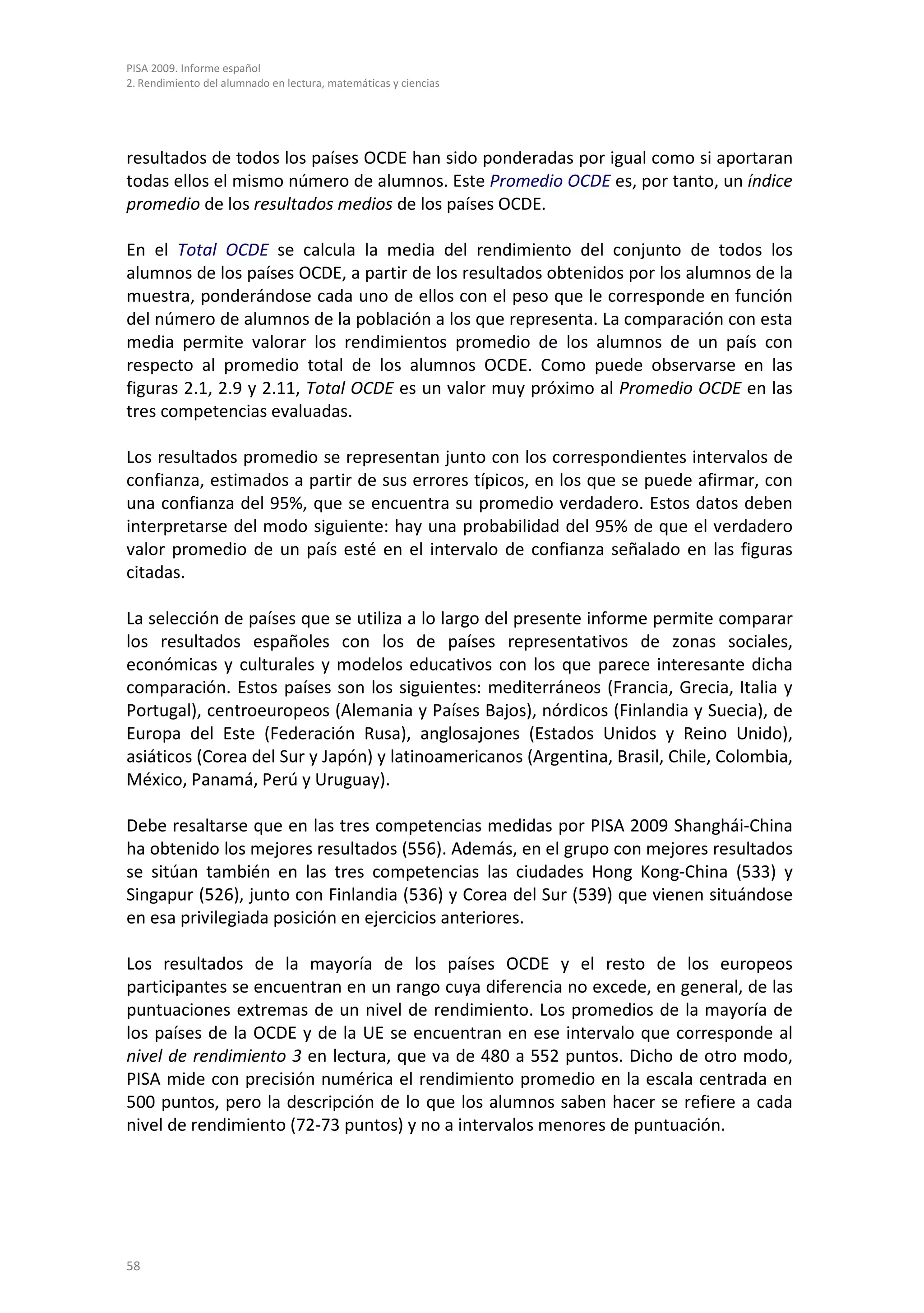 PISA 2009. Informe español
2. Rendimiento del alumnado en lectura, matemáticas y ciencias




resultados de todos los países OCDE han sido ponderadas por igual como si aportaran
todas ellos el mismo número de alumnos. Este Promedio OCDE es, por tanto, un índice
promedio de los resultados medios de los países OCDE.

En el Total OCDE se calcula la media del rendimiento del conjunto de todos los
alumnos de los países OCDE, a partir de los resultados obtenidos por los alumnos de la
muestra, ponderándose cada uno de ellos con el peso que le corresponde en función
del número de alumnos de la población a los que representa. La comparación con esta
media permite valorar los rendimientos promedio de los alumnos de un país con
respecto al promedio total de los alumnos OCDE. Como puede observarse en las
figuras 2.1, 2.9 y 2.11, Total OCDE es un valor muy próximo al Promedio OCDE en las
tres competencias evaluadas.

Los resultados promedio se representan junto con los correspondientes intervalos de
confianza, estimados a partir de sus errores típicos, en los que se puede afirmar, con
una confianza del 95%, que se encuentra su promedio verdadero. Estos datos deben
interpretarse del modo siguiente: hay una probabilidad del 95% de que el verdadero
valor promedio de un país esté en el intervalo de confianza señalado en las figuras
citadas.

La selección de países que se utiliza a lo largo del presente informe permite comparar
los resultados españoles con los de países representativos de zonas sociales,
económicas y culturales y modelos educativos con los que parece interesante dicha
comparación. Estos países son los siguientes: mediterráneos (Francia, Grecia, Italia y
Portugal), centroeuropeos (Alemania y Países Bajos), nórdicos (Finlandia y Suecia), de
Europa del Este (Federación Rusa), anglosajones (Estados Unidos y Reino Unido),
asiáticos (Corea del Sur y Japón) y latinoamericanos (Argentina, Brasil, Chile, Colombia,
México, Panamá, Perú y Uruguay).

Debe resaltarse que en las tres competencias medidas por PISA 2009 Shanghái-China
ha obtenido los mejores resultados (556). Además, en el grupo con mejores resultados
se sitúan también en las tres competencias las ciudades Hong Kong-China (533) y
Singapur (526), junto con Finlandia (536) y Corea del Sur (539) que vienen situándose
en esa privilegiada posición en ejercicios anteriores.

Los resultados de la mayoría de los países OCDE y el resto de los europeos
participantes se encuentran en un rango cuya diferencia no excede, en general, de las
puntuaciones extremas de un nivel de rendimiento. Los promedios de la mayoría de
los países de la OCDE y de la UE se encuentran en ese intervalo que corresponde al
nivel de rendimiento 3 en lectura, que va de 480 a 552 puntos. Dicho de otro modo,
PISA mide con precisión numérica el rendimiento promedio en la escala centrada en
500 puntos, pero la descripción de lo que los alumnos saben hacer se refiere a cada
nivel de rendimiento (72-73 puntos) y no a intervalos menores de puntuación.




58
 