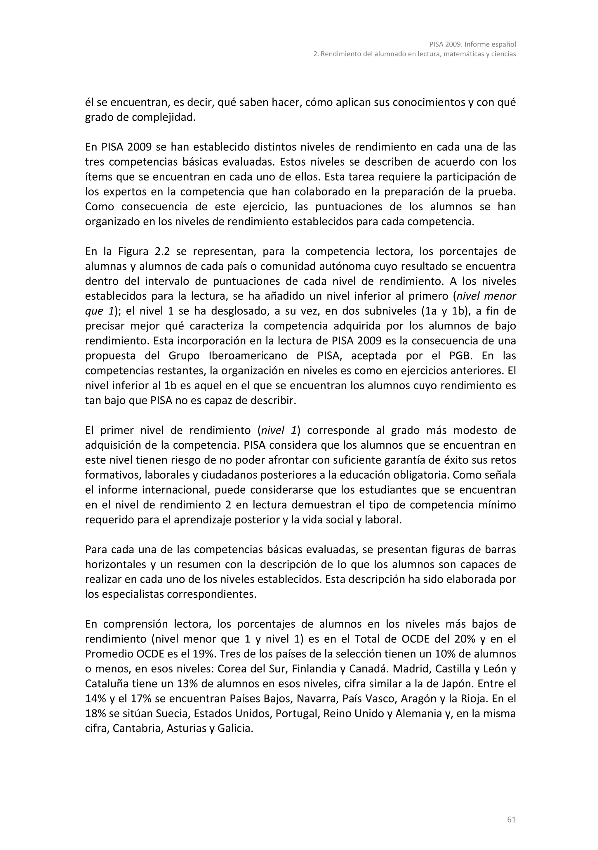 PISA 2009. Informe español
                                              2. Rendimiento del alumnado en lectura, matemáticas y ciencias




él se encuentran, es decir, qué saben hacer, cómo aplican sus conocimientos y con qué
grado de complejidad.

En PISA 2009 se han establecido distintos niveles de rendimiento en cada una de las
tres competencias básicas evaluadas. Estos niveles se describen de acuerdo con los
ítems que se encuentran en cada uno de ellos. Esta tarea requiere la participación de
los expertos en la competencia que han colaborado en la preparación de la prueba.
Como consecuencia de este ejercicio, las puntuaciones de los alumnos se han
organizado en los niveles de rendimiento establecidos para cada competencia.

En la Figura 2.2 se representan, para la competencia lectora, los porcentajes de
alumnas y alumnos de cada país o comunidad autónoma cuyo resultado se encuentra
dentro del intervalo de puntuaciones de cada nivel de rendimiento. A los niveles
establecidos para la lectura, se ha añadido un nivel inferior al primero (nivel menor
que 1); el nivel 1 se ha desglosado, a su vez, en dos subniveles (1a y 1b), a fin de
precisar mejor qué caracteriza la competencia adquirida por los alumnos de bajo
rendimiento. Esta incorporación en la lectura de PISA 2009 es la consecuencia de una
propuesta del Grupo Iberoamericano de PISA, aceptada por el PGB. En las
competencias restantes, la organización en niveles es como en ejercicios anteriores. El
nivel inferior al 1b es aquel en el que se encuentran los alumnos cuyo rendimiento es
tan bajo que PISA no es capaz de describir.

El primer nivel de rendimiento (nivel 1) corresponde al grado más modesto de
adquisición de la competencia. PISA considera que los alumnos que se encuentran en
este nivel tienen riesgo de no poder afrontar con suficiente garantía de éxito sus retos
formativos, laborales y ciudadanos posteriores a la educación obligatoria. Como señala
el informe internacional, puede considerarse que los estudiantes que se encuentran
en el nivel de rendimiento 2 en lectura demuestran el tipo de competencia mínimo
requerido para el aprendizaje posterior y la vida social y laboral.

Para cada una de las competencias básicas evaluadas, se presentan figuras de barras
horizontales y un resumen con la descripción de lo que los alumnos son capaces de
realizar en cada uno de los niveles establecidos. Esta descripción ha sido elaborada por
los especialistas correspondientes.

En comprensión lectora, los porcentajes de alumnos en los niveles más bajos de
rendimiento (nivel menor que 1 y nivel 1) es en el Total de OCDE del 20% y en el
Promedio OCDE es el 19%. Tres de los países de la selección tienen un 10% de alumnos
o menos, en esos niveles: Corea del Sur, Finlandia y Canadá. Madrid, Castilla y León y
Cataluña tiene un 13% de alumnos en esos niveles, cifra similar a la de Japón. Entre el
14% y el 17% se encuentran Países Bajos, Navarra, País Vasco, Aragón y la Rioja. En el
18% se sitúan Suecia, Estados Unidos, Portugal, Reino Unido y Alemania y, en la misma
cifra, Cantabria, Asturias y Galicia.




                                                                                                         61
 