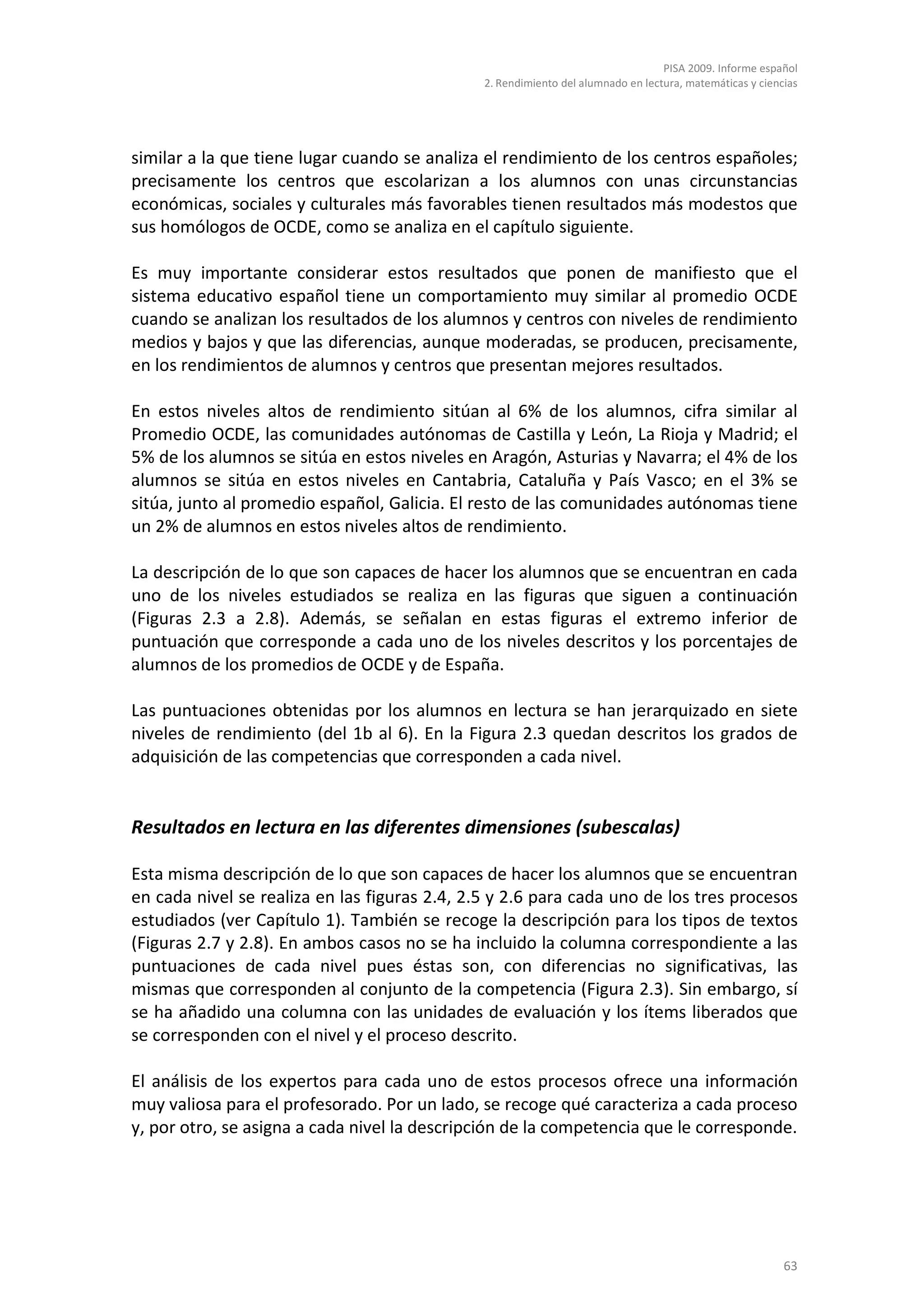 PISA 2009. Informe español
                                               2. Rendimiento del alumnado en lectura, matemáticas y ciencias




similar a la que tiene lugar cuando se analiza el rendimiento de los centros españoles;
precisamente los centros que escolarizan a los alumnos con unas circunstancias
económicas, sociales y culturales más favorables tienen resultados más modestos que
sus homólogos de OCDE, como se analiza en el capítulo siguiente.

Es muy importante considerar estos resultados que ponen de manifiesto que el
sistema educativo español tiene un comportamiento muy similar al promedio OCDE
cuando se analizan los resultados de los alumnos y centros con niveles de rendimiento
medios y bajos y que las diferencias, aunque moderadas, se producen, precisamente,
en los rendimientos de alumnos y centros que presentan mejores resultados.

En estos niveles altos de rendimiento sitúan al 6% de los alumnos, cifra similar al
Promedio OCDE, las comunidades autónomas de Castilla y León, La Rioja y Madrid; el
5% de los alumnos se sitúa en estos niveles en Aragón, Asturias y Navarra; el 4% de los
alumnos se sitúa en estos niveles en Cantabria, Cataluña y País Vasco; en el 3% se
sitúa, junto al promedio español, Galicia. El resto de las comunidades autónomas tiene
un 2% de alumnos en estos niveles altos de rendimiento.

La descripción de lo que son capaces de hacer los alumnos que se encuentran en cada
uno de los niveles estudiados se realiza en las figuras que siguen a continuación
(Figuras 2.3 a 2.8). Además, se señalan en estas figuras el extremo inferior de
puntuación que corresponde a cada uno de los niveles descritos y los porcentajes de
alumnos de los promedios de OCDE y de España.

Las puntuaciones obtenidas por los alumnos en lectura se han jerarquizado en siete
niveles de rendimiento (del 1b al 6). En la Figura 2.3 quedan descritos los grados de
adquisición de las competencias que corresponden a cada nivel.


Resultados en lectura en las diferentes dimensiones (subescalas)

Esta misma descripción de lo que son capaces de hacer los alumnos que se encuentran
en cada nivel se realiza en las figuras 2.4, 2.5 y 2.6 para cada uno de los tres procesos
estudiados (ver Capítulo 1). También se recoge la descripción para los tipos de textos
(Figuras 2.7 y 2.8). En ambos casos no se ha incluido la columna correspondiente a las
puntuaciones de cada nivel pues éstas son, con diferencias no significativas, las
mismas que corresponden al conjunto de la competencia (Figura 2.3). Sin embargo, sí
se ha añadido una columna con las unidades de evaluación y los ítems liberados que
se corresponden con el nivel y el proceso descrito.

El análisis de los expertos para cada uno de estos procesos ofrece una información
muy valiosa para el profesorado. Por un lado, se recoge qué caracteriza a cada proceso
y, por otro, se asigna a cada nivel la descripción de la competencia que le corresponde.




                                                                                                          63
 