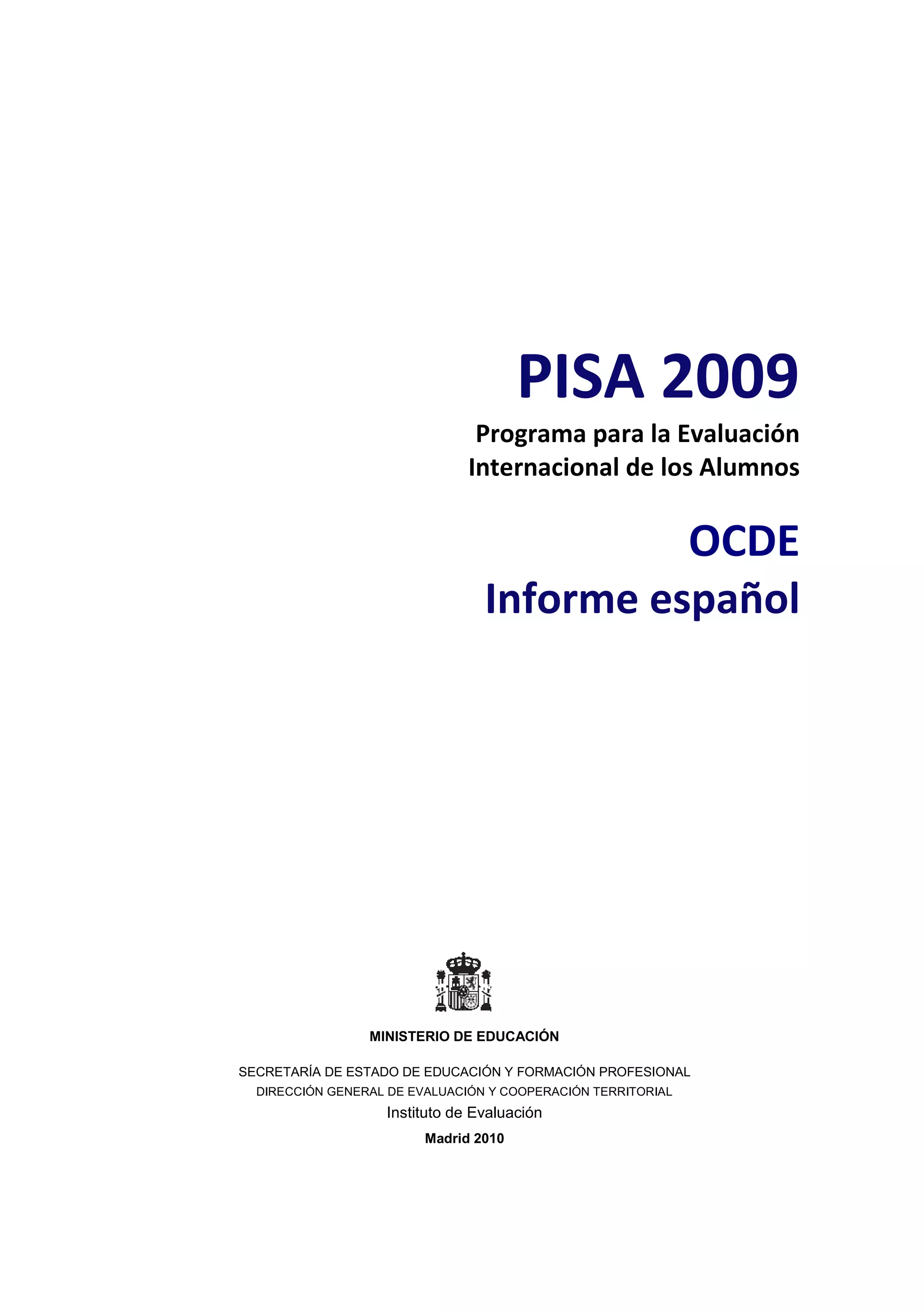 PISA 2009
                                Programa para la Evaluación
                               Internacional de los Alumnos

                                           OCDE
                                 Informe español




                 MINISTERIO DE EDUCACIÓN

SECRETARÍA DE ESTADO DE EDUCACIÓN Y FORMACIÓN PROFESIONAL
  DIRECCIÓN GENERAL DE EVALUACIÓN Y COOPERACIÓN TERRITORIAL
                   Instituto de Evaluación
                         Madrid 2010
 