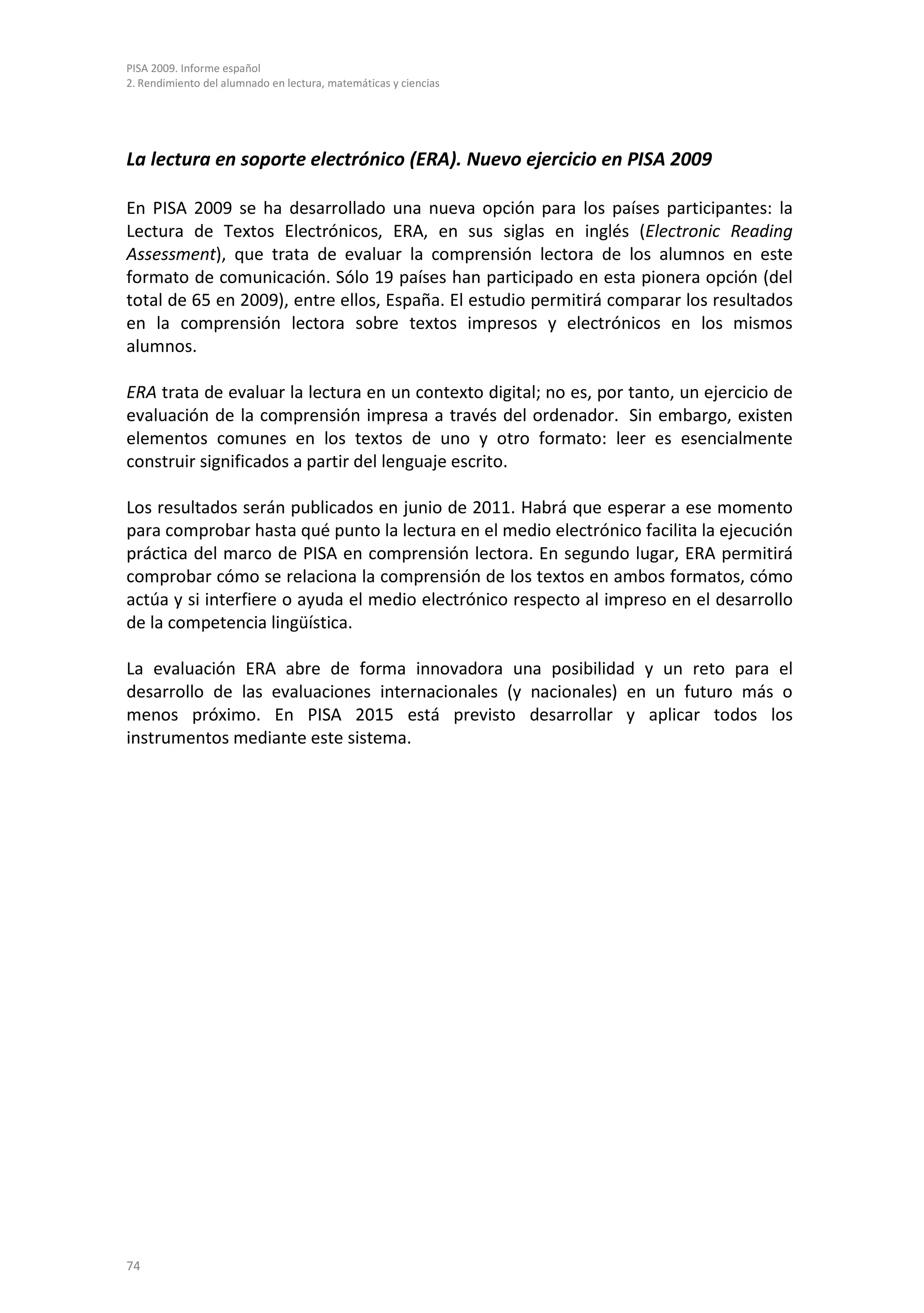 PISA 2009. Informe español
2. Rendimiento del alumnado en lectura, matemáticas y ciencias




La lectura en soporte electrónico (ERA). Nuevo ejercicio en PISA 2009

En PISA 2009 se ha desarrollado una nueva opción para los países participantes: la
Lectura de Textos Electrónicos, ERA, en sus siglas en inglés (Electronic Reading
Assessment), que trata de evaluar la comprensión lectora de los alumnos en este
formato de comunicación. Sólo 19 países han participado en esta pionera opción (del
total de 65 en 2009), entre ellos, España. El estudio permitirá comparar los resultados
en la comprensión lectora sobre textos impresos y electrónicos en los mismos
alumnos.

ERA trata de evaluar la lectura en un contexto digital; no es, por tanto, un ejercicio de
evaluación de la comprensión impresa a través del ordenador. Sin embargo, existen
elementos comunes en los textos de uno y otro formato: leer es esencialmente
construir significados a partir del lenguaje escrito.

Los resultados serán publicados en junio de 2011. Habrá que esperar a ese momento
para comprobar hasta qué punto la lectura en el medio electrónico facilita la ejecución
práctica del marco de PISA en comprensión lectora. En segundo lugar, ERA permitirá
comprobar cómo se relaciona la comprensión de los textos en ambos formatos, cómo
actúa y si interfiere o ayuda el medio electrónico respecto al impreso en el desarrollo
de la competencia lingüística.

La evaluación ERA abre de forma innovadora una posibilidad y un reto para el
desarrollo de las evaluaciones internacionales (y nacionales) en un futuro más o
menos próximo. En PISA 2015 está previsto desarrollar y aplicar todos los
instrumentos mediante este sistema.




74
 