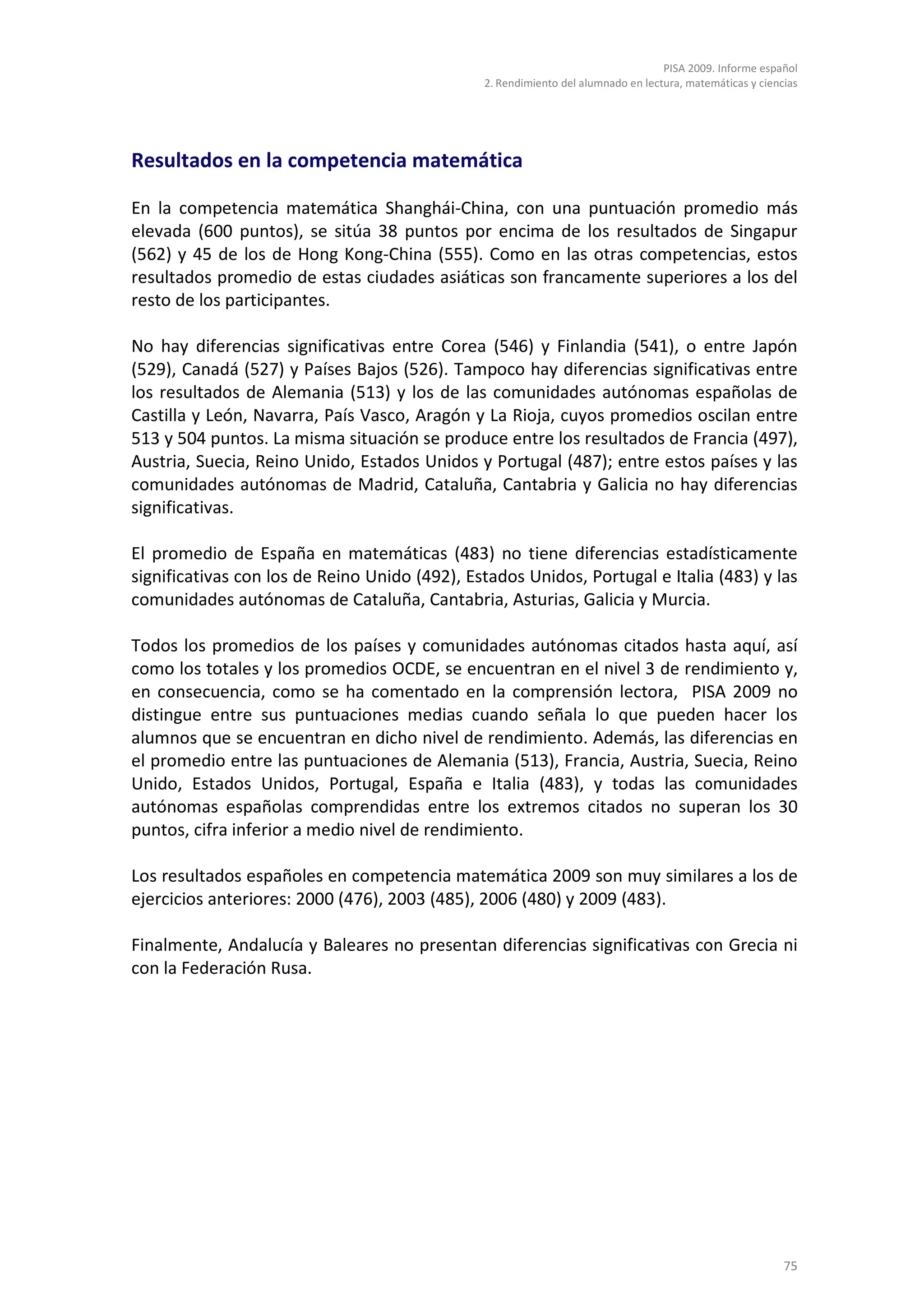 PISA 2009. Informe español
                                               2. Rendimiento del alumnado en lectura, matemáticas y ciencias




Resultados en la competencia matemática

En la competencia matemática Shanghái-China, con una puntuación promedio más
elevada (600 puntos), se sitúa 38 puntos por encima de los resultados de Singapur
(562) y 45 de los de Hong Kong-China (555). Como en las otras competencias, estos
resultados promedio de estas ciudades asiáticas son francamente superiores a los del
resto de los participantes.

No hay diferencias significativas entre Corea (546) y Finlandia (541), o entre Japón
(529), Canadá (527) y Países Bajos (526). Tampoco hay diferencias significativas entre
los resultados de Alemania (513) y los de las comunidades autónomas españolas de
Castilla y León, Navarra, País Vasco, Aragón y La Rioja, cuyos promedios oscilan entre
513 y 504 puntos. La misma situación se produce entre los resultados de Francia (497),
Austria, Suecia, Reino Unido, Estados Unidos y Portugal (487); entre estos países y las
comunidades autónomas de Madrid, Cataluña, Cantabria y Galicia no hay diferencias
significativas.

El promedio de España en matemáticas (483) no tiene diferencias estadísticamente
significativas con los de Reino Unido (492), Estados Unidos, Portugal e Italia (483) y las
comunidades autónomas de Cataluña, Cantabria, Asturias, Galicia y Murcia.

Todos los promedios de los países y comunidades autónomas citados hasta aquí, así
como los totales y los promedios OCDE, se encuentran en el nivel 3 de rendimiento y,
en consecuencia, como se ha comentado en la comprensión lectora, PISA 2009 no
distingue entre sus puntuaciones medias cuando señala lo que pueden hacer los
alumnos que se encuentran en dicho nivel de rendimiento. Además, las diferencias en
el promedio entre las puntuaciones de Alemania (513), Francia, Austria, Suecia, Reino
Unido, Estados Unidos, Portugal, España e Italia (483), y todas las comunidades
autónomas españolas comprendidas entre los extremos citados no superan los 30
puntos, cifra inferior a medio nivel de rendimiento.

Los resultados españoles en competencia matemática 2009 son muy similares a los de
ejercicios anteriores: 2000 (476), 2003 (485), 2006 (480) y 2009 (483).

Finalmente, Andalucía y Baleares no presentan diferencias significativas con Grecia ni
con la Federación Rusa.




                                                                                                          75
 