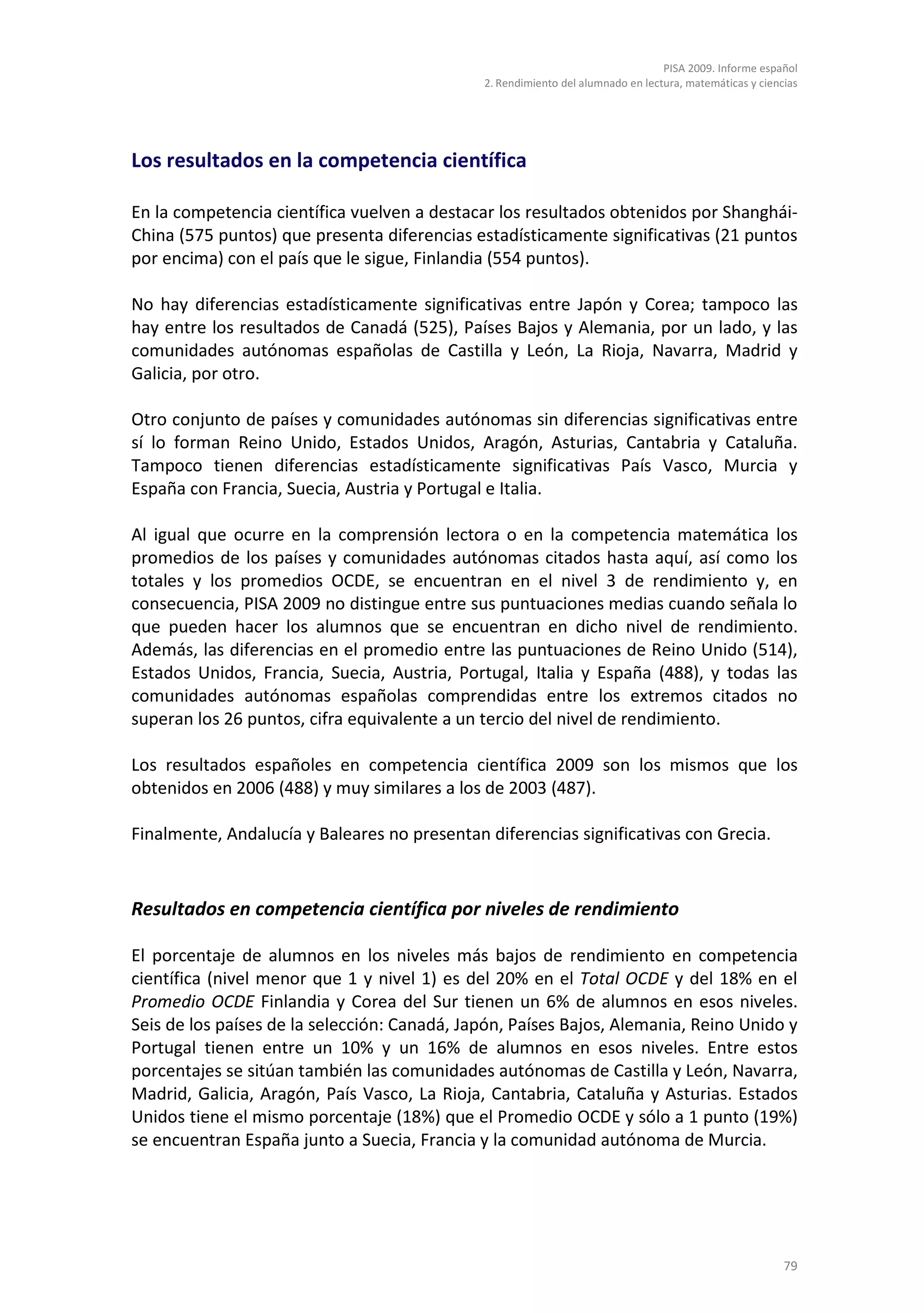 PISA 2009. Informe español
                                              2. Rendimiento del alumnado en lectura, matemáticas y ciencias




Los resultados en la competencia científica

En la competencia científica vuelven a destacar los resultados obtenidos por Shanghái-
China (575 puntos) que presenta diferencias estadísticamente significativas (21 puntos
por encima) con el país que le sigue, Finlandia (554 puntos).

No hay diferencias estadísticamente significativas entre Japón y Corea; tampoco las
hay entre los resultados de Canadá (525), Países Bajos y Alemania, por un lado, y las
comunidades autónomas españolas de Castilla y León, La Rioja, Navarra, Madrid y
Galicia, por otro.

Otro conjunto de países y comunidades autónomas sin diferencias significativas entre
sí lo forman Reino Unido, Estados Unidos, Aragón, Asturias, Cantabria y Cataluña.
Tampoco tienen diferencias estadísticamente significativas País Vasco, Murcia y
España con Francia, Suecia, Austria y Portugal e Italia.

Al igual que ocurre en la comprensión lectora o en la competencia matemática los
promedios de los países y comunidades autónomas citados hasta aquí, así como los
totales y los promedios OCDE, se encuentran en el nivel 3 de rendimiento y, en
consecuencia, PISA 2009 no distingue entre sus puntuaciones medias cuando señala lo
que pueden hacer los alumnos que se encuentran en dicho nivel de rendimiento.
Además, las diferencias en el promedio entre las puntuaciones de Reino Unido (514),
Estados Unidos, Francia, Suecia, Austria, Portugal, Italia y España (488), y todas las
comunidades autónomas españolas comprendidas entre los extremos citados no
superan los 26 puntos, cifra equivalente a un tercio del nivel de rendimiento.

Los resultados españoles en competencia científica 2009 son los mismos que los
obtenidos en 2006 (488) y muy similares a los de 2003 (487).

Finalmente, Andalucía y Baleares no presentan diferencias significativas con Grecia.


Resultados en competencia científica por niveles de rendimiento

El porcentaje de alumnos en los niveles más bajos de rendimiento en competencia
científica (nivel menor que 1 y nivel 1) es del 20% en el Total OCDE y del 18% en el
Promedio OCDE Finlandia y Corea del Sur tienen un 6% de alumnos en esos niveles.
Seis de los países de la selección: Canadá, Japón, Países Bajos, Alemania, Reino Unido y
Portugal tienen entre un 10% y un 16% de alumnos en esos niveles. Entre estos
porcentajes se sitúan también las comunidades autónomas de Castilla y León, Navarra,
Madrid, Galicia, Aragón, País Vasco, La Rioja, Cantabria, Cataluña y Asturias. Estados
Unidos tiene el mismo porcentaje (18%) que el Promedio OCDE y sólo a 1 punto (19%)
se encuentran España junto a Suecia, Francia y la comunidad autónoma de Murcia.




                                                                                                         79
 