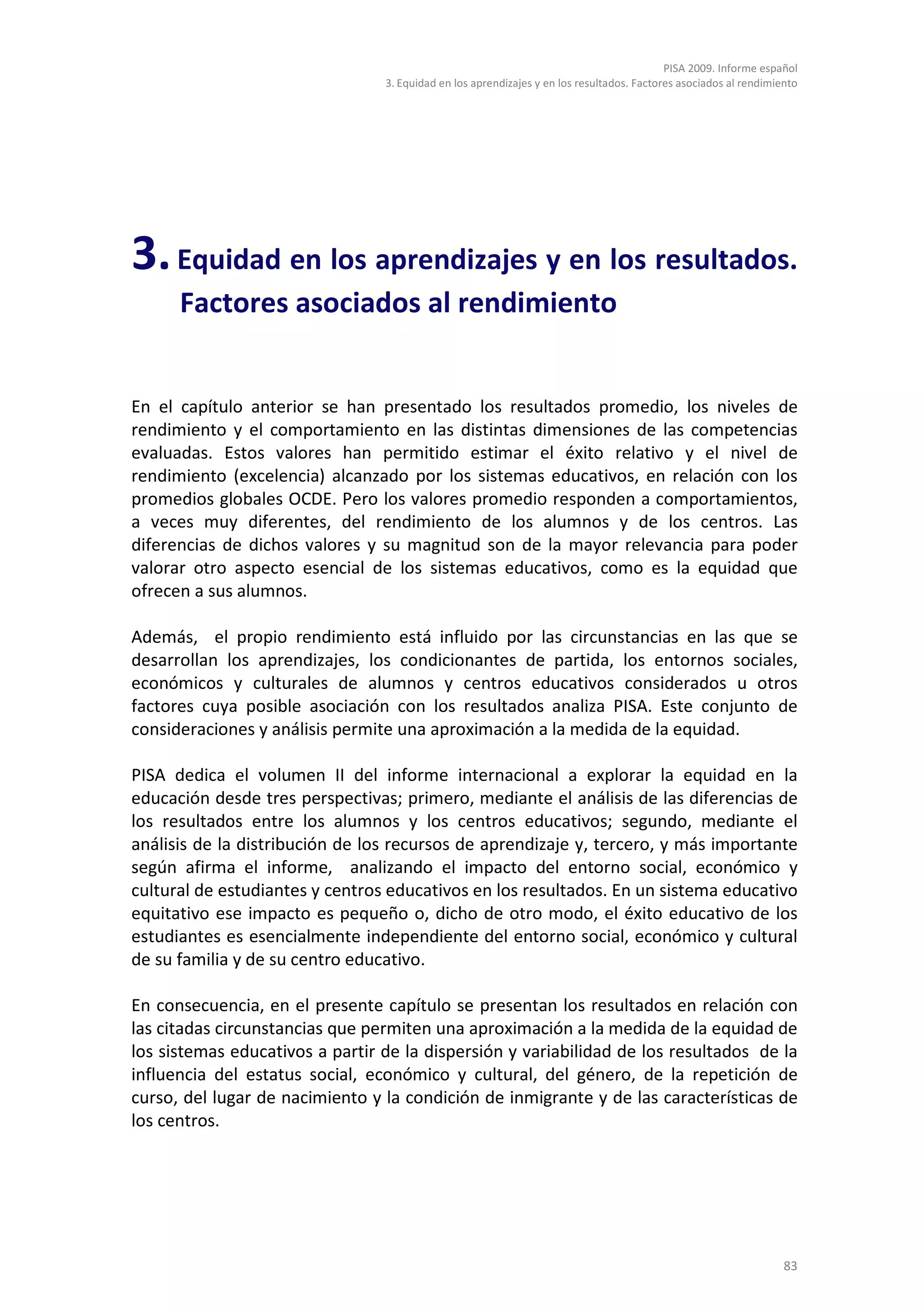 PISA 2009. Informe español
                                 3. Equidad en los aprendizajes y en los resultados. Factores asociados al rendimiento




3. Equidad en los aprendizajes y en los resultados.
      Factores asociados al rendimiento


En el capítulo anterior se han presentado los resultados promedio, los niveles de
rendimiento y el comportamiento en las distintas dimensiones de las competencias
evaluadas. Estos valores han permitido estimar el éxito relativo y el nivel de
rendimiento (excelencia) alcanzado por los sistemas educativos, en relación con los
promedios globales OCDE. Pero los valores promedio responden a comportamientos,
a veces muy diferentes, del rendimiento de los alumnos y de los centros. Las
diferencias de dichos valores y su magnitud son de la mayor relevancia para poder
valorar otro aspecto esencial de los sistemas educativos, como es la equidad que
ofrecen a sus alumnos.

Además, el propio rendimiento está influido por las circunstancias en las que se
desarrollan los aprendizajes, los condicionantes de partida, los entornos sociales,
económicos y culturales de alumnos y centros educativos considerados u otros
factores cuya posible asociación con los resultados analiza PISA. Este conjunto de
consideraciones y análisis permite una aproximación a la medida de la equidad.

PISA dedica el volumen II del informe internacional a explorar la equidad en la
educación desde tres perspectivas; primero, mediante el análisis de las diferencias de
los resultados entre los alumnos y los centros educativos; segundo, mediante el
análisis de la distribución de los recursos de aprendizaje y, tercero, y más importante
según afirma el informe, analizando el impacto del entorno social, económico y
cultural de estudiantes y centros educativos en los resultados. En un sistema educativo
equitativo ese impacto es pequeño o, dicho de otro modo, el éxito educativo de los
estudiantes es esencialmente independiente del entorno social, económico y cultural
de su familia y de su centro educativo.

En consecuencia, en el presente capítulo se presentan los resultados en relación con
las citadas circunstancias que permiten una aproximación a la medida de la equidad de
los sistemas educativos a partir de la dispersión y variabilidad de los resultados de la
influencia del estatus social, económico y cultural, del género, de la repetición de
curso, del lugar de nacimiento y la condición de inmigrante y de las características de
los centros.




                                                                                                                   83
 