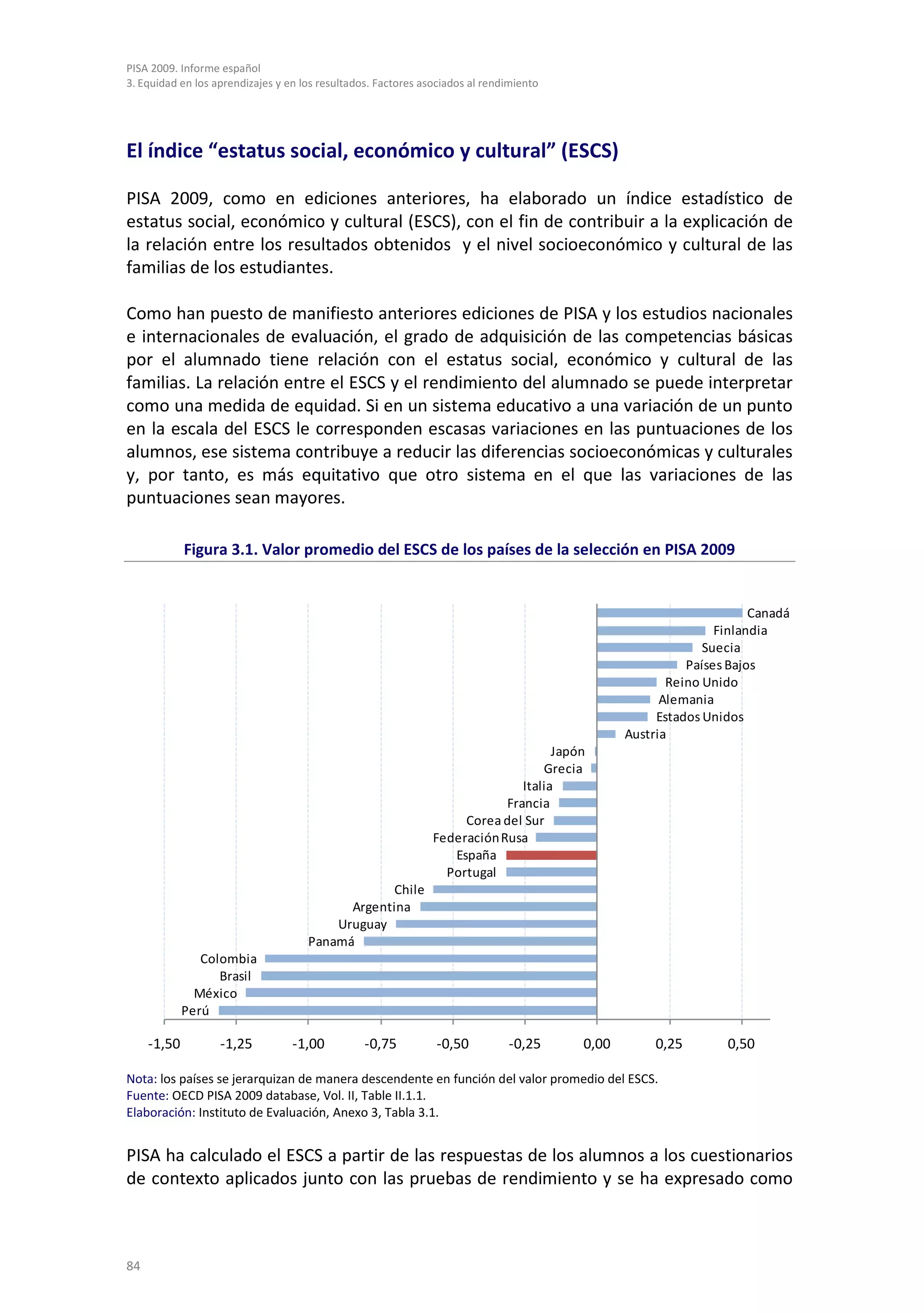 PISA 2009. Informe español
3. Equidad en los aprendizajes y en los resultados. Factores asociados al rendimiento




El índice “estatus social, económico y cultural” (ESCS)

PISA 2009, como en ediciones anteriores, ha elaborado un índice estadístico de
estatus social, económico y cultural (ESCS), con el fin de contribuir a la explicación de
la relación entre los resultados obtenidos y el nivel socioeconómico y cultural de las
familias de los estudiantes.

Como han puesto de manifiesto anteriores ediciones de PISA y los estudios nacionales
e internacionales de evaluación, el grado de adquisición de las competencias básicas
por el alumnado tiene relación con el estatus social, económico y cultural de las
familias. La relación entre el ESCS y el rendimiento del alumnado se puede interpretar
como una medida de equidad. Si en un sistema educativo a una variación de un punto
en la escala del ESCS le corresponden escasas variaciones en las puntuaciones de los
alumnos, ese sistema contribuye a reducir las diferencias socioeconómicas y culturales
y, por tanto, es más equitativo que otro sistema en el que las variaciones de las
puntuaciones sean mayores.

             Figura 3.1. Valor promedio del ESCS de los países de la selección en PISA 2009


                                                                                                                    Canadá
                                                                                                              Finlandia
                                                                                                            Suecia
                                                                                                         Países Bajos
                                                                                                      Reino Unido
                                                                                                     Alemania
                                                                                                    Estados Unidos
                                                                                               Austria
                                                                                    Japón
                                                                                  Grecia
                                                                              Italia
                                                                           Francia
                                                                    Corea del Sur
                                                               Federación Rusa
                                                                  España
                                                                 Portugal
                                                 Chile
                                           Argentina
                                         Uruguay
                                     Panamá
                Colombia
                   Brasil
               México
             Perú

     -1,50         -1,25          -1,00          -0,75          -0,50         -0,25     0,00        0,25       0,50

Nota: los países se jerarquizan de manera descendente en función del valor promedio del ESCS.
Fuente: OECD PISA 2009 database, Vol. II, Table II.1.1.
Elaboración: Instituto de Evaluación, Anexo 3, Tabla 3.1.


PISA ha calculado el ESCS a partir de las respuestas de los alumnos a los cuestionarios
de contexto aplicados junto con las pruebas de rendimiento y se ha expresado como



84
 
