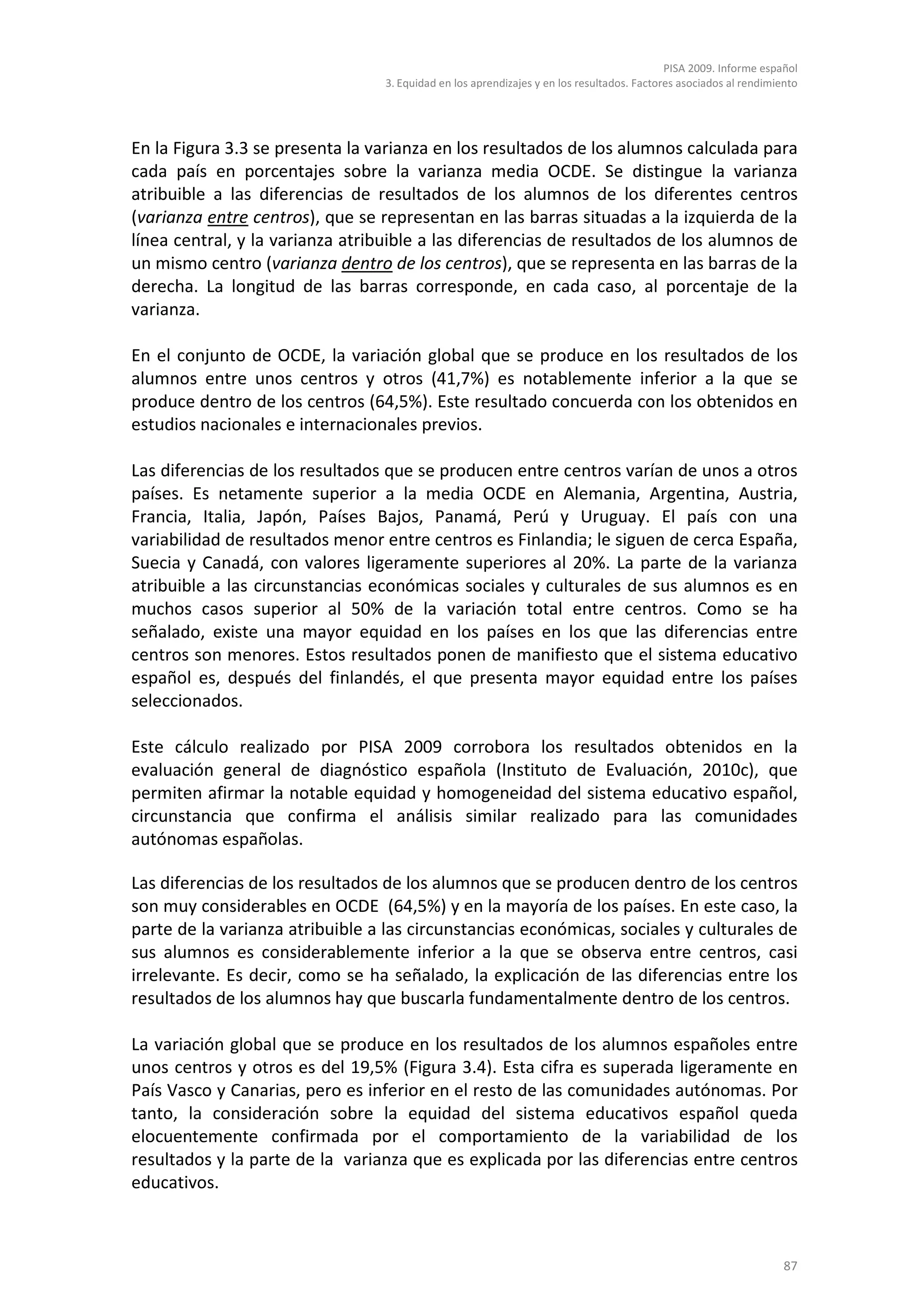 PISA 2009. Informe español
                                 3. Equidad en los aprendizajes y en los resultados. Factores asociados al rendimiento




En la Figura 3.3 se presenta la varianza en los resultados de los alumnos calculada para
cada país en porcentajes sobre la varianza media OCDE. Se distingue la varianza
atribuible a las diferencias de resultados de los alumnos de los diferentes centros
(varianza entre centros), que se representan en las barras situadas a la izquierda de la
línea central, y la varianza atribuible a las diferencias de resultados de los alumnos de
un mismo centro (varianza dentro de los centros), que se representa en las barras de la
derecha. La longitud de las barras corresponde, en cada caso, al porcentaje de la
varianza.

En el conjunto de OCDE, la variación global que se produce en los resultados de los
alumnos entre unos centros y otros (41,7%) es notablemente inferior a la que se
produce dentro de los centros (64,5%). Este resultado concuerda con los obtenidos en
estudios nacionales e internacionales previos.

Las diferencias de los resultados que se producen entre centros varían de unos a otros
países. Es netamente superior a la media OCDE en Alemania, Argentina, Austria,
Francia, Italia, Japón, Países Bajos, Panamá, Perú y Uruguay. El país con una
variabilidad de resultados menor entre centros es Finlandia; le siguen de cerca España,
Suecia y Canadá, con valores ligeramente superiores al 20%. La parte de la varianza
atribuible a las circunstancias económicas sociales y culturales de sus alumnos es en
muchos casos superior al 50% de la variación total entre centros. Como se ha
señalado, existe una mayor equidad en los países en los que las diferencias entre
centros son menores. Estos resultados ponen de manifiesto que el sistema educativo
español es, después del finlandés, el que presenta mayor equidad entre los países
seleccionados.

Este cálculo realizado por PISA 2009 corrobora los resultados obtenidos en la
evaluación general de diagnóstico española (Instituto de Evaluación, 2010c), que
permiten afirmar la notable equidad y homogeneidad del sistema educativo español,
circunstancia que confirma el análisis similar realizado para las comunidades
autónomas españolas.

Las diferencias de los resultados de los alumnos que se producen dentro de los centros
son muy considerables en OCDE (64,5%) y en la mayoría de los países. En este caso, la
parte de la varianza atribuible a las circunstancias económicas, sociales y culturales de
sus alumnos es considerablemente inferior a la que se observa entre centros, casi
irrelevante. Es decir, como se ha señalado, la explicación de las diferencias entre los
resultados de los alumnos hay que buscarla fundamentalmente dentro de los centros.

La variación global que se produce en los resultados de los alumnos españoles entre
unos centros y otros es del 19,5% (Figura 3.4). Esta cifra es superada ligeramente en
País Vasco y Canarias, pero es inferior en el resto de las comunidades autónomas. Por
tanto, la consideración sobre la equidad del sistema educativos español queda
elocuentemente confirmada por el comportamiento de la variabilidad de los
resultados y la parte de la varianza que es explicada por las diferencias entre centros
educativos.



                                                                                                                   87
 