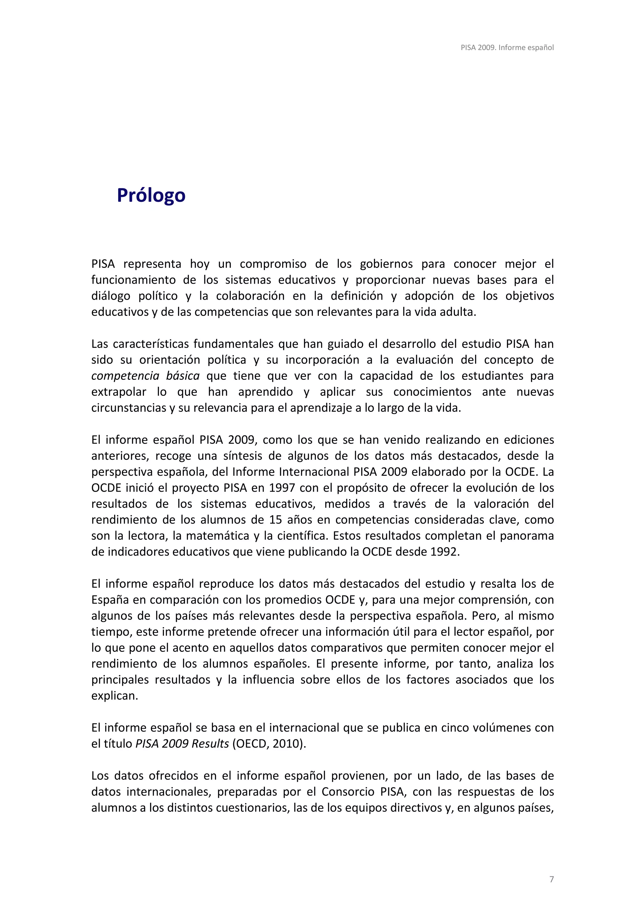 PISA 2009. Informe español




    Prólogo


PISA representa hoy un compromiso de los gobiernos para conocer mejor el
funcionamiento de los sistemas educativos y proporcionar nuevas bases para el
diálogo político y la colaboración en la definición y adopción de los objetivos
educativos y de las competencias que son relevantes para la vida adulta.

Las características fundamentales que han guiado el desarrollo del estudio PISA han
sido su orientación política y su incorporación a la evaluación del concepto de
competencia básica que tiene que ver con la capacidad de los estudiantes para
extrapolar lo que han aprendido y aplicar sus conocimientos ante nuevas
circunstancias y su relevancia para el aprendizaje a lo largo de la vida.

El informe español PISA 2009, como los que se han venido realizando en ediciones
anteriores, recoge una síntesis de algunos de los datos más destacados, desde la
perspectiva española, del Informe Internacional PISA 2009 elaborado por la OCDE. La
OCDE inició el proyecto PISA en 1997 con el propósito de ofrecer la evolución de los
resultados de los sistemas educativos, medidos a través de la valoración del
rendimiento de los alumnos de 15 años en competencias consideradas clave, como
son la lectora, la matemática y la científica. Estos resultados completan el panorama
de indicadores educativos que viene publicando la OCDE desde 1992.

El informe español reproduce los datos más destacados del estudio y resalta los de
España en comparación con los promedios OCDE y, para una mejor comprensión, con
algunos de los países más relevantes desde la perspectiva española. Pero, al mismo
tiempo, este informe pretende ofrecer una información útil para el lector español, por
lo que pone el acento en aquellos datos comparativos que permiten conocer mejor el
rendimiento de los alumnos españoles. El presente informe, por tanto, analiza los
principales resultados y la influencia sobre ellos de los factores asociados que los
explican.

El informe español se basa en el internacional que se publica en cinco volúmenes con
el título PISA 2009 Results (OECD, 2010).

Los datos ofrecidos en el informe español provienen, por un lado, de las bases de
datos internacionales, preparadas por el Consorcio PISA, con las respuestas de los
alumnos a los distintos cuestionarios, las de los equipos directivos y, en algunos países,




                                                                                               7
 