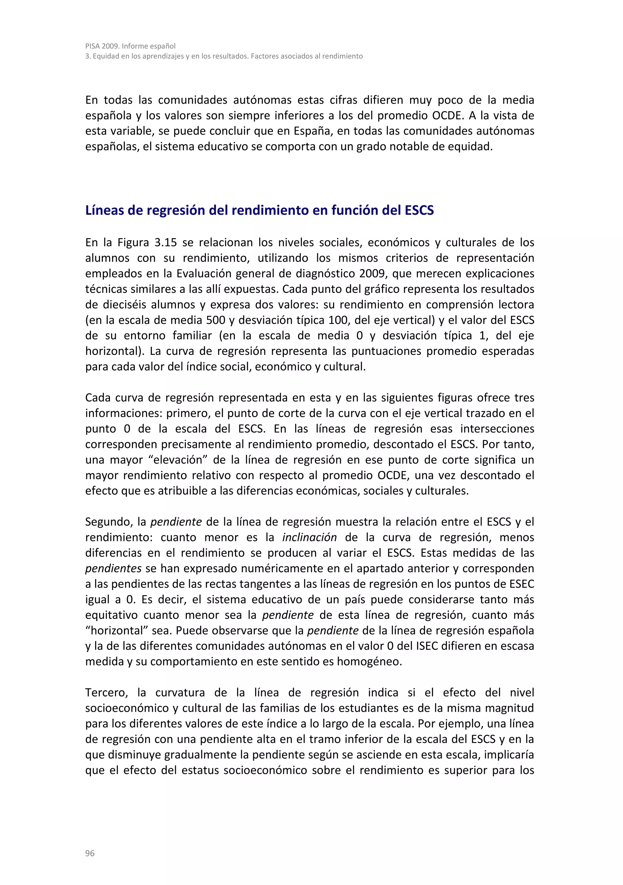 PISA 2009. Informe español
3. Equidad en los aprendizajes y en los resultados. Factores asociados al rendimiento




En todas las comunidades autónomas estas cifras difieren muy poco de la media
española y los valores son siempre inferiores a los del promedio OCDE. A la vista de
esta variable, se puede concluir que en España, en todas las comunidades autónomas
españolas, el sistema educativo se comporta con un grado notable de equidad.




Líneas de regresión del rendimiento en función del ESCS

En la Figura 3.15 se relacionan los niveles sociales, económicos y culturales de los
alumnos con su rendimiento, utilizando los mismos criterios de representación
empleados en la Evaluación general de diagnóstico 2009, que merecen explicaciones
técnicas similares a las allí expuestas. Cada punto del gráfico representa los resultados
de dieciséis alumnos y expresa dos valores: su rendimiento en comprensión lectora
(en la escala de media 500 y desviación típica 100, del eje vertical) y el valor del ESCS
de su entorno familiar (en la escala de media 0 y desviación típica 1, del eje
horizontal). La curva de regresión representa las puntuaciones promedio esperadas
para cada valor del índice social, económico y cultural.

Cada curva de regresión representada en esta y en las siguientes figuras ofrece tres
informaciones: primero, el punto de corte de la curva con el eje vertical trazado en el
punto 0 de la escala del ESCS. En las líneas de regresión esas intersecciones
corresponden precisamente al rendimiento promedio, descontado el ESCS. Por tanto,
una mayor “elevación” de la línea de regresión en ese punto de corte significa un
mayor rendimiento relativo con respecto al promedio OCDE, una vez descontado el
efecto que es atribuible a las diferencias económicas, sociales y culturales.

Segundo, la pendiente de la línea de regresión muestra la relación entre el ESCS y el
rendimiento: cuanto menor es la inclinación de la curva de regresión, menos
diferencias en el rendimiento se producen al variar el ESCS. Estas medidas de las
pendientes se han expresado numéricamente en el apartado anterior y corresponden
a las pendientes de las rectas tangentes a las líneas de regresión en los puntos de ESEC
igual a 0. Es decir, el sistema educativo de un país puede considerarse tanto más
equitativo cuanto menor sea la pendiente de esta línea de regresión, cuanto más
“horizontal” sea. Puede observarse que la pendiente de la línea de regresión española
y la de las diferentes comunidades autónomas en el valor 0 del ISEC difieren en escasa
medida y su comportamiento en este sentido es homogéneo.

Tercero, la curvatura de la línea de regresión indica si el efecto del nivel
socioeconómico y cultural de las familias de los estudiantes es de la misma magnitud
para los diferentes valores de este índice a lo largo de la escala. Por ejemplo, una línea
de regresión con una pendiente alta en el tramo inferior de la escala del ESCS y en la
que disminuye gradualmente la pendiente según se asciende en esta escala, implicaría
que el efecto del estatus socioeconómico sobre el rendimiento es superior para los




96
 