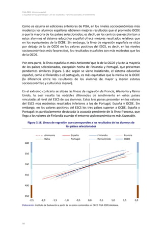 PISA 2009. Informe español
3. Equidad en los aprendizajes y en los resultados. Factores asociados al rendimiento
98
Como ya ocurría en ediciones anteriores de PISA, en los niveles socioeconómicos más
modestos los alumnos españoles obtienen mejores resultados que el promedio OCDE
y que la mayoría de los países seleccionados; es decir, en los centros que escolarizan a
estos alumnos el sistema educativo español ofrece mejores resultados relativos que
en los equivalentes de la OCDE. Sin embargo, la línea de regresión española se sitúa
por debajo de la de OCDE en los valores positivos del ESCS, es decir, en los niveles
socioeconómicos más favorecidos, los resultados españoles son más modestos que los
de la OCDE.
Por otra parte, la línea española es más horizontal que la de la OCDE y la de la mayoría
de los países seleccionados, excepción hecha de Finlandia y Portugal, que presentan
pendientes similares (Figura 3.16); según se viene insistiendo, el sistema educativo
español, como el finlandés o el portugués, es más equitativo que la media de la OCDE
(la diferencia entre los resultados de los alumnos de mayor y menor estatus
socioeconómico y cultural es menor).
En el extremo contrario se sitúan las líneas de regresión de Francia, Alemania y Reino
Unido, lo cual resalta las notables diferencias de rendimiento en estos países
vinculadas al nivel del ESCS de sus alumnos. Estos tres países presentan en los valores
del ESCS más modestos resultados inferiores a los de Portugal, España y OCDE. Sin
embargo, en los valores positivos del ESCS los tres países superan a OCDE, España y
Portugal; es particularmente destacada la acusada pendiente de la línea francesa, que
llega a los valores de Finlandia cuando el entorno socioeconómico es más favorable.
Figura 3.16. Líneas de regresión que corresponden a los resultados de los alumnos de
los países seleccionados
Elaboración: Instituto de Evaluación a partir de los datos contenidos en OECD PISA 2009 database.
350
400
450
500
550
600
-2,5 -2,0 -1,5 -1,0 -0,5 0,0 0,5 1,0 1,5 2,0
Alemania España Finlandia Francia
Italia Portugal Reino Unido OCDE
 