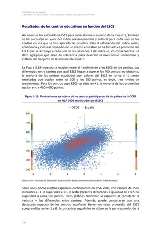 PISA 2009. Informe español
3. Equidad en los aprendizajes y en los resultados. Factores asociados al rendimiento
100
Resultados de los centros educativos en función del ESCS
Así como se ha calculado el ESCS para cada alumna o alumno de la muestra, también
se ha calculado un valor del índice socioeconómico y cultural para cada uno de los
centros en los que se han aplicado las pruebas. Para la estimación del índice social,
económico y cultural promedio de un centro educativo se ha tomado el promedio del
ESEC que se atribuye a cada uno de sus alumnos. Este índice es, en consecuencia, un
dato agregado que sirve de referencia para describir el nivel social, económico y
cultural del conjunto de las familias del centro.
La Figura 3.18 muestra la relación entre el rendimiento y los ESCS de los centros. Las
diferencias entre centros con igual ESCS llegan a superar los 400 puntos; no obstante,
la mayoría de los centros estudiados con valores del ESCS en torno a -1 tienen
resultados que oscilan entre los 300 y los 550 puntos, es decir, tres niveles de
rendimiento. Para los centros cuyo ESCS se sitúa en +1, la mayoría de los promedios
oscilan entre 450 y 600 puntos.
Figura 3.18. Puntuaciones en lectura de los centros participantes de los países de la OCDE
en PISA 2009 en relación con el ESCS
Elaboración: Instituto de Evaluación a partir de los datos contenidos en OECD PISA 2009 database.
Salvo unos pocos centros españoles participantes en PISA 2009, con valores de ESCS
inferiores a -1, o superiores a +1, el resto presenta diferencias a igualdad de ESCS no
superiores a unos 150 puntos. Estos gráficos confirman lo expuesto al considerar la
varianza y las diferencias entre centros. Además, puede constatarse que una
destacada mayoría de los centros españoles tienen un valor promedio del ESCS
comprendido entre -1 y 0. Estos centros españoles se sitúan en la parte superior de la
200
300
400
500
600
700
800
-3 -2 -1 0 1 2 3
OCDE España
 
