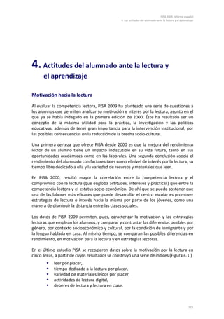 PISA 2009. Informe español
4. Las actitudes del alumnado ante la lectura y el aprendizaje
121
4.Actitudes del alumnado ante la lectura y
el aprendizaje
Motivación hacia la lectura
Al evaluar la competencia lectora, PISA 2009 ha planteado una serie de cuestiones a
los alumnos que permiten analizar su motivación e interés por la lectura, asunto en el
que ya se había indagado en la primera edición de 2000. Éste ha resultado ser un
concepto de la máxima utilidad para la práctica, la investigación y las políticas
educativas, además de tener gran importancia para la intervención institucional, por
las posibles consecuencias en la reducción de la brecha socio-cultural.
Una primera certeza que ofrece PISA desde 2000 es que la mejora del rendimiento
lector de un alumno tiene un impacto indiscutible en su vida futura, tanto en sus
oportunidades académicas como en las laborales. Una segunda conclusión asocia el
rendimiento del alumnado con factores tales como el nivel de interés por la lectura, su
tiempo libre dedicado a ella y la variedad de recursos y materiales que leen.
En PISA 2000, resultó mayor la correlación entre la competencia lectora y el
compromiso con la lectura (que engloba actitudes, intereses y prácticas) que entre la
competencia lectora y el estatus socio-económico. De ahí que se pueda sostener que
una de las labores más eficaces que puede desarrollar el centro escolar es promover
estrategias de lectura e interés hacia la misma por parte de los jóvenes, como una
manera de disminuir la distancia entre las clases sociales.
Los datos de PISA 2009 permiten, pues, caracterizar la motivación y las estrategias
lectoras que emplean los alumnos, y comparar y contrastar las diferencias posibles por
género, por contexto socioeconómico y cultural, por la condición de inmigrante y por
la lengua hablada en casa. Al mismo tiempo, se comparan las posibles diferencias en
rendimiento, en motivación para la lectura y en estrategias lectoras.
En el último estudio PISA se recogieron datos sobre la motivación por la lectura en
cinco áreas, a partir de cuyos resultados se construyó una serie de índices (Figura 4.1:)
 leer por placer,
 tiempo dedicado a la lectura por placer,
 variedad de materiales leídos por placer,
 actividades de lectura digital,
 deberes de lectura y lectura en clase.
 